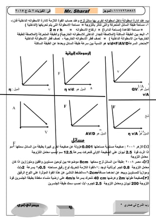 رب اشرح لي صدري * ويسر لي امري 
91 
فى الفيزياء 2 ث ع 2651 Mr. Sharaf 65556201110 الموجز 
ب عند ادارة اسطوانة داخل اسطوانه اخرى بها سائل لزج وعند حساب القوة اللازمة لادارة الاسطوانه الداخلية فان:- - 
1 مساحة طبقة السائل المتحركة والتى تتاثر باللزوجة = مساحة الاسطوانة التى يتم تحريكها )الداخلية ( - 
ارتفاع الاسطوانه = × ) = مساحة القاعدة )مساحة الدائرة 2 π r h 
2 البعد بين الطبقة الساكنة )الملاصقة للجدار الداخلى للاسطوانه الخارجية( والطبقة المتحركة )الملاصقة للطبقة - 
الخارجية من الاسطوانة الداخلية ( = نصف قطر الاسطوانه الخارجية نصف قطر الاسطوانة الداخلية - 
3/منحدر السرعة v/d=F/AV/D هو النسبة بين سرعة طبقة السائل وبعدها عن الطبقة الساكنة 
الرسومات البيانية 
ا 
لميل هو : QV الميل هو : η v/d الميل : η v/A 
شخ 
الميل هو η v/A الميل هو AV/D 
مسائل 
1(:الازهر 2661 : صفيحة مستوية مساحتها ( 0.001 عزولة عن صفيحة اخري كبيرة بطبقة من السائل سمكها 2مم 
اذا اثرت قوة 2.5 نيوتن علي الصفيحة الاولي فتحركت بسرعة. 12.5 سم احسب معامل الللزوجة 
معامل اللزوجة 
2(: مصر 2668 :طبقة من السائل لزج سمكها - ( 8cm موضوعه بين لوحين مستوين وافقين ومتوزازين اذا كان 
معامل اللزوجة 0.8 كجم. /م.ثانية اوجد : 1 القوة اللازمة لتحريك لوح رقيق مساحته - 0.5 م 2 بسرعة 2 م/ث 
وموازياً للمستوين ويبعد عن احدهما مسافة 2cm - -2 -- الضغط الناشئ عن هذة القوة المؤثرة علي اللوح الرقيق 
3(:صفيحة طولها ( 2m وعرضها 40 cm تتحرك بسرعة 4m/s علي ارضية ملساء مغطاة بطبقة الجلسرين قوة 
اللزوجة 200 نيوتن ومعامل اللزوجة 2.5 كجم.م 6/ث احسب سمك طبقة الجلسرين 
v 
1/A 
A 
F 
v 
F 
1/d 
F 
η 
F 
V 
A  