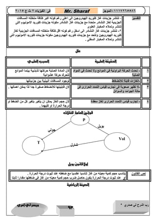 رب اشرح لي صدري * ويسر لي امري 
93 
فى الفيزياء 2 ث ع 2651 Mr. Sharaf 65556201110 الموجز 
التفسير تنتشر جزيئات غاز كلوريد الهيدروجين الى اعلى رغم كونه اكبر كثافة متخلله المسافات - 
الجزيئية لغاز النشادر متحدة مع جزيئات غاز النشادر مكونه جزيئات كلوريد الامونيوم التى 
تنتشر وتملاء المخبار العلوى 
2 تنتشر جزيئات غاز النشادر الى اسفل رغم كونه اقل كثافة متخلله المسافات الجزيئية لغاز - 
كلوريد الهيدروجين وتتحد مع جزيئات كلوريد الهيدروجين مكونه جزيئات كلوريد الامونيوم التى 
تنتشر وتملاء المخبار السفلى . 
علل 
الحقيقة العلمية السبب العلمي 
1 تحدث الحركة البراونية في الموائع ولا تحدث في المواد - 
الصلبة 
لان المادة الصلبة حركتها تذبذبية بينما الموائع 
تتحرك حركة عشوائية 
2 الغازات قابلة للانضغاط لوجود المسافات البينية بين جزئياتها - 
3 لا تظهر صعوبة فى تجارب قياس التمدد الحرارى فى - 
حالة الجوامد والسوائل 
لان قابليتها للانضغاط صغيرة جدا لذا يمكن اهمالها . 
4 تجارب قياس التمدد الحرارى لغاز معقدة لان حجم الغاز يمكن ان يتغير بتغير كل من الضغط او - 
درجة الحرارة او كليهما . 
قوانين العامة للغازات 
اولا قانون بويل 
ن القانون يتاسب حجم كمية معينه من غاز تناسبا عكسيا مع ضغطه عند ثبوت درجة الحرارة . 
او عند ثبوت درجة الحرارة يكون حاصل ضرب حجم كمية معينه من غاز فى ضغطها مقدارا ثابتا 
الصيغة الرياضية 
p 
Vol 
T 
بويل 
شارل 
جولي 
 