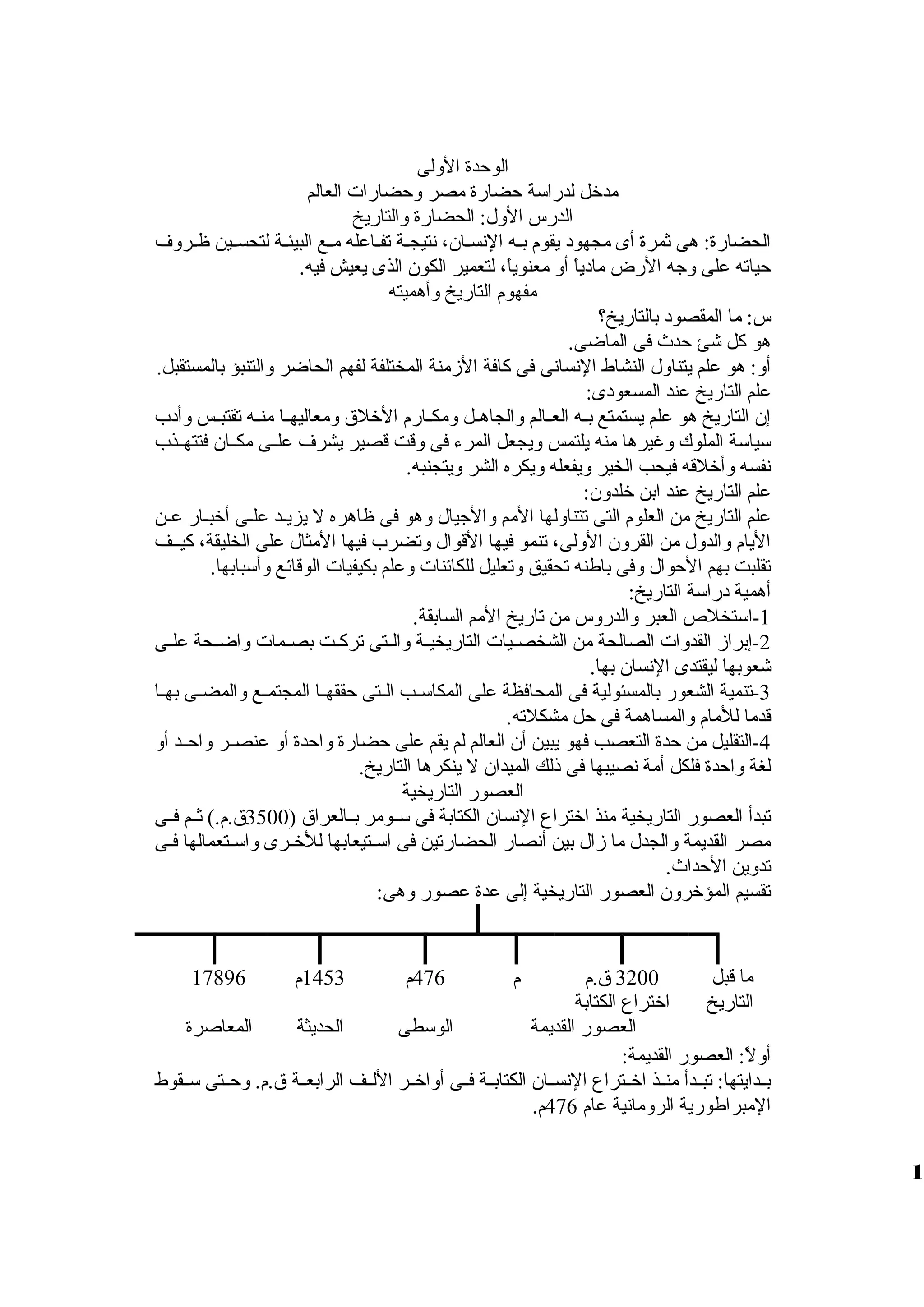 الوحدة الوللى 
مدخل لدراسة حضارة مصر ولحضارات العالم 
الدرس الولل: الحضارة ولالتاريخ 
الحضارة: هى ثمرة أى مجهود يقوم بظظه النسظظان، نتيجظظة تفظظاعله مظظع البيئظظة لتحسظظين ظظظرولف 
حياته على ولجه الرض مادياً، أول معنوياً،، لتعمير الكون الذى يعيش فيه. 
مفهوم التاريخ ولأهميته 
س: ما المقصود بالتاريخ؟ 
هو كل شئ حدث فى الماضى. 
أول: هو علم يتناولل النشاط النسانى فى كافة الزممنة المختلفة لفهم الحاضر ولالتنبؤ بالمستقبل. 
علم التاريخ عند المسعودى: 
إن التاريخ هو علم يستمتع بظظه العظظالم ولالجاهظظل ولمكظظارم الخلق  ولمعاليهظظا منظظه تقتبظظس ولأدب 
سياسة الملوك ولغيرها منه يلتمس وليجعل المرء فى ولقت قصير يشرف علظظى مكظظان فتتهظظذب 
نفسه ولأخلقه فيحب الخير وليفعله وليكره الشر وليتجنبه. 
علم التاريخ عند ابن خلدولن: 
علم التاريخ من العلوم التى تتناوللها المم ولالجيال ولهو فى ظاهره ل يزيظظد علظظى أخبظظار عظظن 
اليام ولالدولل من القرولن الوللى، تنمو فيها القوال ولتضرب فيها المثال على الخليقة، كيظظف 
تقلبت بهم الحوال ولفى باطنه تحقيق ولتعليل للكائنات ولعلم بكيفيات الوقائع ولأسبابها. 
أهمية دراسة التاريخ: 
-1 استخلص  العبر ولالدرولس من تاريخ المم السابقة. 
-2 إبرازم القدولات الصالحة من الشخصظظيات التاريخيظظة ولالظظتى تركظظت بصظظمات ولاضظظحة علظظى 
شعوبها ليقتدى النسان بها. 
-3 تنمية الشعور بالمسئولية فى المحافظة على المكاسظظب الظظتى حققهظظا المجتمظظع ولالمضظظى بهظظا 
قدما للمام ولالمساهمة فى حل مشكلته. 
-4 التقليل من حدة التعصب فهو يبين أن العالم لم يقم على حضارة ولاحدة أول عنصظظر ولاحظظد أول 
لغة ولاحدة فلكل أمة نصيبها فى ذلك الميدان ل ينكرها التاريخ. 
العصور التاريخية 
تبدأ العصور التاريخية منذ اختراع النسان الكتابة فى سظظومر بظظالعراق  ( 3500 ق .م.) ثظظم فظظى 
مصر القديمة ولالجدل ما زمال بين أنصار الحضارتين فى اسظتيعابها للخظرى ولاسظتعمالها فظى 
تدولين الحداث. 
تقسيم المؤخرولن العصور التاريخية إلى عدة عصور ولهى: 
ما قبل 
التاريخ 
3200 ق .م 
اختراع الكتابة 
م 476 م 1453 م 17896 
العصور القديمة الوسطى الحديثة المعاصرة 
أوللً،: العصور القديمة: 
بظظدايتها: تبظظدأ منظظذ اخظظتراع النسظظان الكتابظظة فظظى أولاخظظر اللظظف الرابعظظة ق .م. ولحظظتى سظظقوط 
المبراطورية الرولمانية عام 476 م. 
1 
 