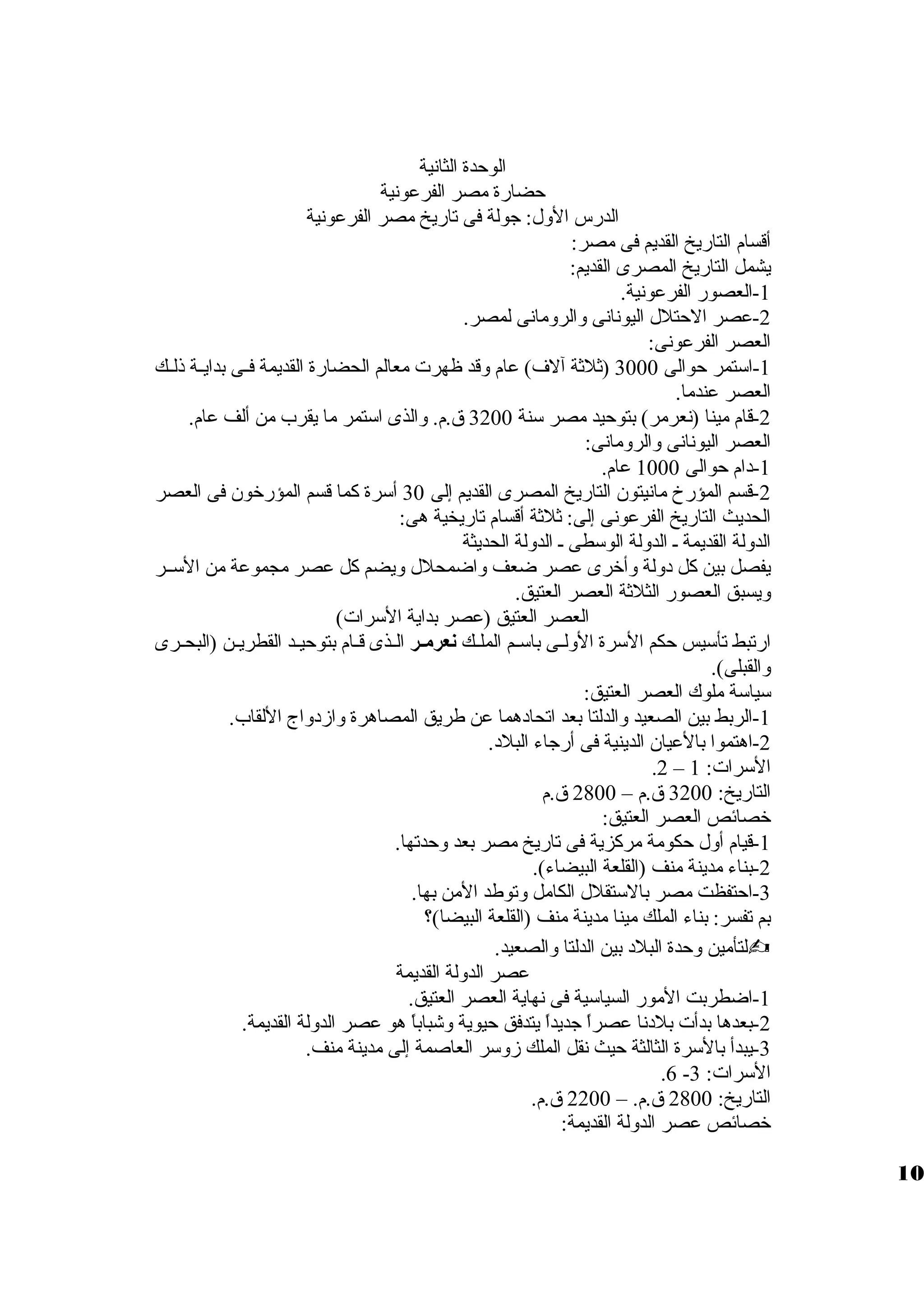 الوحدة الثانية 
حضارة مصر الفرعونية 
الدرس الولل: جولة فى تاريخ مصر الفرعونية 
أقسام التاريخ القديم فى مصر: 
يشمل التاريخ المصرى القديم: 
-1 العصور الفرعونية. 
-2 عصر الحتلل اليونانى ولالرولمانى لمصر. 
العصر الفرعونى: 
-1 استمر حوالى 3000 (ثلثة آلف) عام ولقد ظهرت معالم الحضارة القديمة فظظى بدايظظة ذلظظك 
العصر عندما. 
-2 قام مينا (نعرمر) بتوحيد مصر سنة 3200 ق .م. ولالذى استمر ما يقرب من ألف عام. 
العصر اليونانى ولالرولمانى: 
-1 دام حوالى 1000 عام. 
-2 قسم المؤرخ مانيتون التاريخ المصرى القديم إلى 30 أسرة كما قسم المؤرخون فى العصر 
الحديث التاريخ الفرعونى إلى: ثلثة أقسام تاريخية هى: 
الدوللة القديمة ظ الدوللة الوسطى ظ الدوللة الحديثة 
يفصل بين كل دوللة ولأخرى عصر ضعف ولاضمحلل وليضم كل عصر مجموعة من السظظر 
وليسبق العصور الثلثة العصر العتيق. 
العصر العتيق (عصر بداية السرات) 
ارتبط تأسيس حكم السرة الوللظظى باسظم الملظظك نعرمهر الظظذى قظظام بتوحيظد القطريظن (البحظظرى 
ولالقبلى). 
سياسة ملوك العصر العتيق: 
-1 الربط بين الصعيد ولالدلتا بعد اتحادهما عن طريق المصاهرة ولازمدولاج اللقاب. 
-2 اهتموا بالعيان الدينية فى أرجاء البلد. 
.2 – السرات: 1 
التاريخ: 3200 ق .م – 2800 ق .م 
خصائص العصر العتيق: 
-1 قيام أولل حكومة مركزية فى تاريخ مصر بعد ولحدتها. 
-2 بناء مدينة منف (القلعة البيضاء). 
-3 احتفظت مصر بالستقلل الكامل ولتوطد المن بها. 
بم تفسر: بناء الملك مينا مدينة منف (القلعة البيضا)؟ 
لتأمين ولحدة البلد بين الدلتا ولالصعيد.  
عصر الدوللة القديمة 
-1 اضطربت المور السياسية فى نهاية العصر العتيق. 
-2 بعدها بدأت بلدنا عصراً، جديداً، يتدفق حيوية ولشباباً، هو عصر الدوللة القديمة. 
-3 يبدأ بالسرة الثالثة حيث نقل الملك زمولسر العاصمة إلى مدينة منف. 
.6 - السرات: 3 
التاريخ: 2800 ق .م. – 2200 ق .م. 
خصائص عصر الدوللة القديمة: 
10 
 