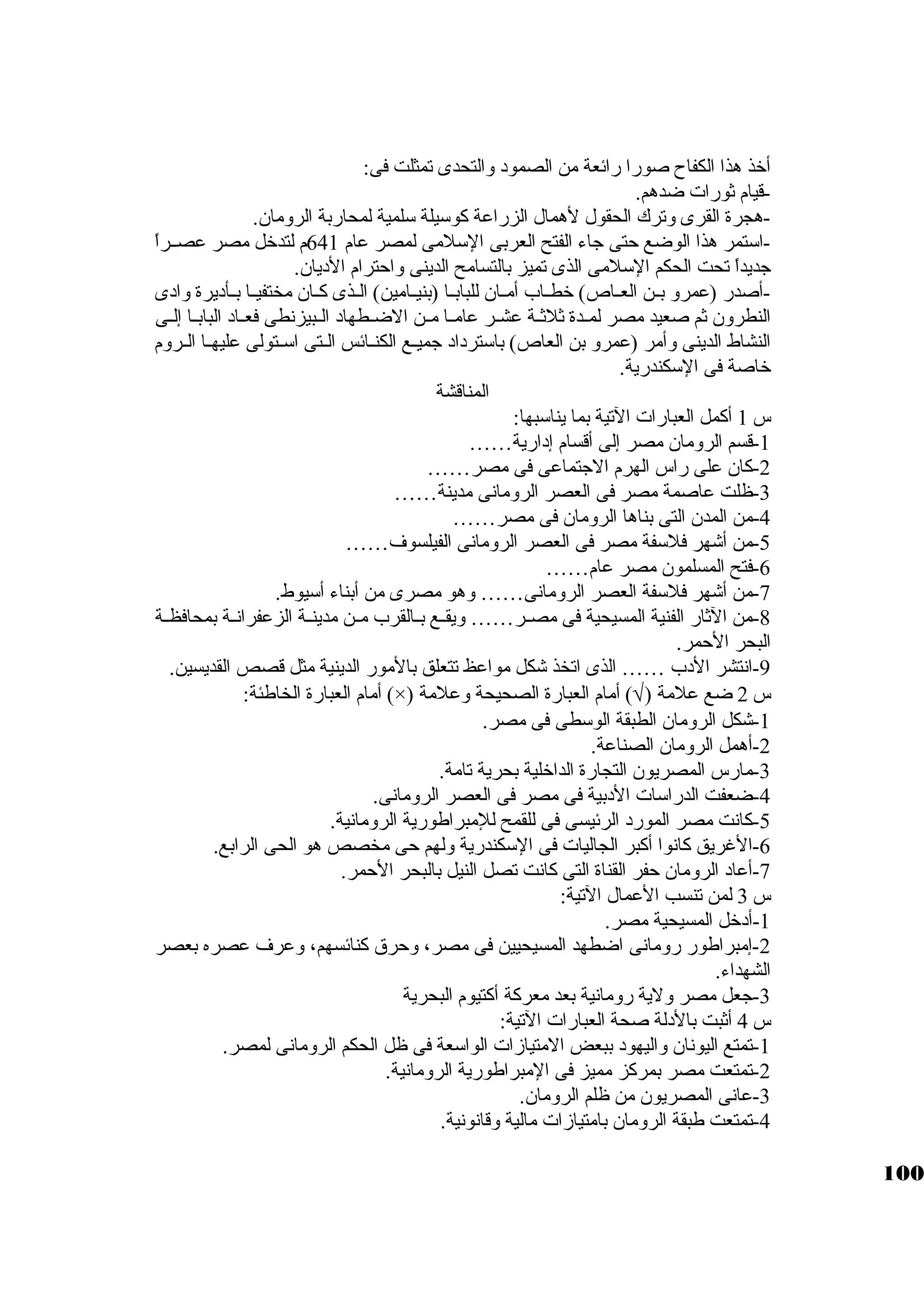 أخذ هذا الكفاح صورا رائعة من الصمود والتحدى تمثلت فى: 
-قيام ثةورات ضدهم. 
-هجرة القرى وترك الحقول لهمال الزراعة كبوسكيلة سكلمية لمحاربة الرومان. 
-اسكتمر هذا الوضع حتى جااء الفتح العربى السكلمى لمصر عام 641 م لتدخل مصر عصــراً:  
جاديداً:  تحت الحكم السكلمى الذى تميز بالتسامح الدينى واحترام الديان. 
-أصدر (عمرو بــن العــاص) خطــاب أمــان للبابــا (بنيــامين) الــذى كبــان مختفيــا بــأديرة وادى 
النطرون ثةم صعيد مصر لمــدة ثةلثةــة عشــر عامــا مــن الضــطهاد الــبيزنطى فعــاد البابــا إلــى 
النشاط الدينى وأمر (عمرو بن العاص) باسكترداد جاميـع الكنـائس الـتى اسكـتولى عليهــا الــروم 
خاصة فى السككندرية. 
المناقشة 
س 1 أكبمل العبارات التية بما يناسكبها: 
-1 قسم الرومان مصر إلى أقسام إدارية…… 
-2 كبان على راس الهرم الجاتماعى فى مصر…… 
-3 ظلت عاصمة مصر فى العصر الرومانى مدينة…… 
-4 من المدن التى بناها الرومان فى مصر…… 
-5 من أشهر فلسكفة مصر فى العصر الرومانى الفيلسوف…… 
-6 فتح المسلمون مصر عام…… 
-7 من أشهر فلسكفة العصر الرومانى…… وهو مصرى من أبناء أسكيوط. 
-8 من الثةار الفنية المسيحية فى مصــر…… ويقــع بــالقرب مــن مدينــة الزعفرانــة بمحافظــة 
البحر الحمر. 
-9 انتشر الدب …… الذى اتخذ شكل مواعظ تتعلق بالمور الدينية مثل قصص القديسين. 
أمام العبارة الخاطئة: (×) ) أمام العبارة الصحيحة وعلمة Ö س 2 ضع علمة ( 
-1 شكل الرومان الطبقة الوسكطى فى مصر. 
-2 أهمل الرومان الصناعة. 
-3 مارس المصريون التجارة الداخلية بحرية تامة. 
-4 ضعفت الدراسكات الدبية فى مصر فى العصر الرومانى. 
-5 كبانت مصر المورد الرئيسى فى للقمح للمبراطورية الرومانية. 
-6 الغريق كبانوا أكببر الجاليات فى السككندرية ولهم حى مخصص هو الحى الرابع. 
-7 أعاد الرومان حفر القناة التى كبانت تصل النيل بالبحر الحمر. 
س 3 لمن تنسب العمال التية: 
-1 أدخل المسيحية مصر. 
-2 إمبراطور رومانى اضطهد المسيحيين فى مصر، وحرق كبنائسهم، وعرف عصره بعصر 
الشهداء. 
-3 جاعل مصر ولية رومانية بعد معركبة أكبتيوم البحرية 
س 4 أثةبت بالدلة صحة العبارات التية: 
-1 تمتع اليونان واليهود ببعض المتيازات الواسكعة فى ظل الحكم الرومانى لمصر. 
-2 تمتعت مصر بمركبز مميز فى المبراطورية الرومانية. 
-3 عانى المصريون من ظلم الرومان. 
-4 تمتعت طبقة الرومان بامتيازات مالية وقانونية. 
100 
 