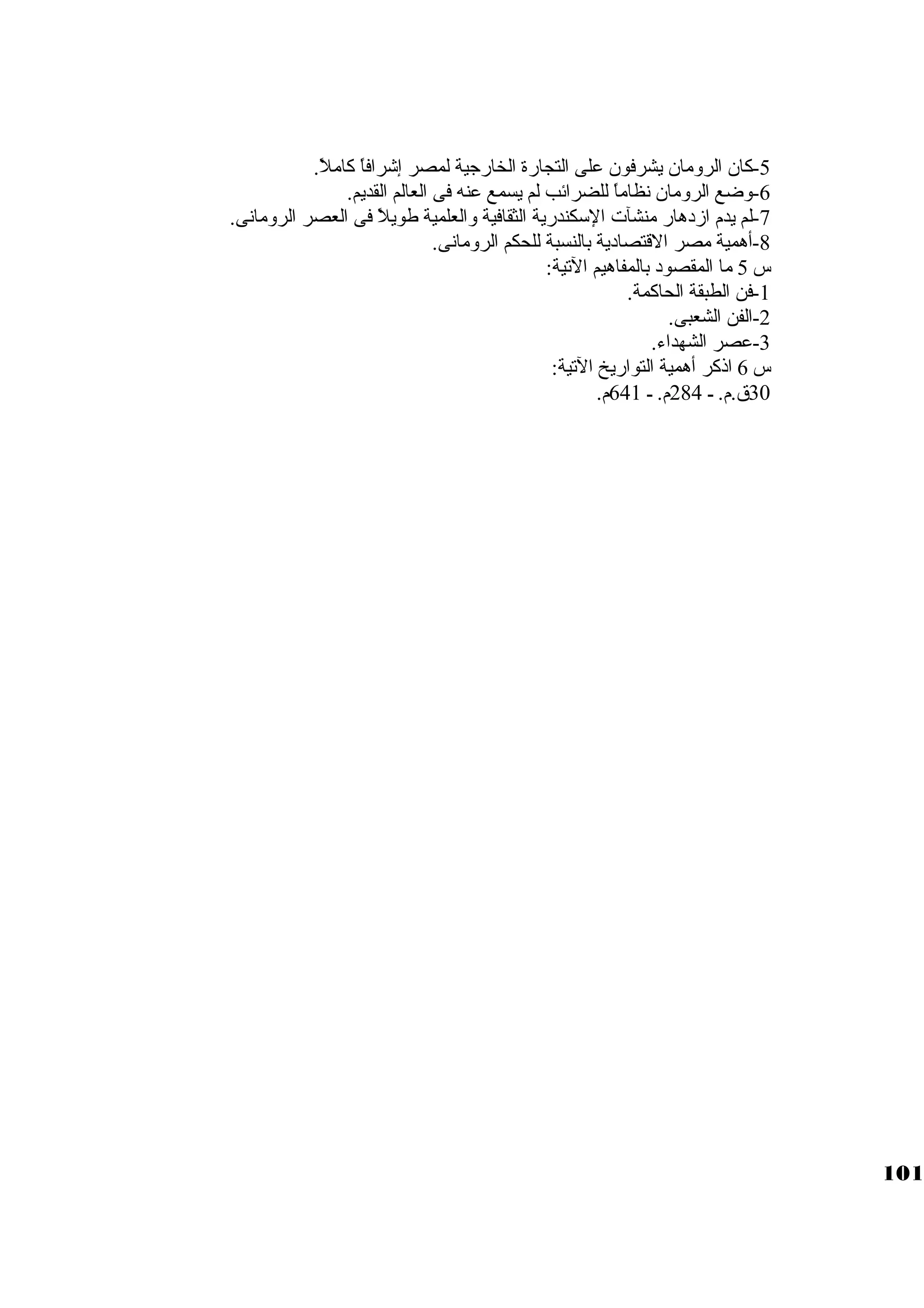 -5 كبان الرومان يشرفون على التجارة الخارجاية لمصر إشرافاً:  كباملً: . 
-6 وضع الرومان نظاماً:  للضرائب لم يسمع عنه فى العالم القديم. 
-7 لم يدم ازدهار منشآت السككندرية الثقافية والعلمية طويلً:  فى العصر الرومانى. 
-8 أهمية مصر القتصادية بالنسبة للحكم الرومانى. 
س 5 ما المقصود بالمفاهيم التية: 
-1 فن الطبقة الحاكبمة. 
-2 الفن الشعبى. 
-3 عصر الشهداء. 
س 6 اذكبر أهمية التواريخ التية: 
30 ق.م. ـ 284 م. ـ 641 م. 
101 
 