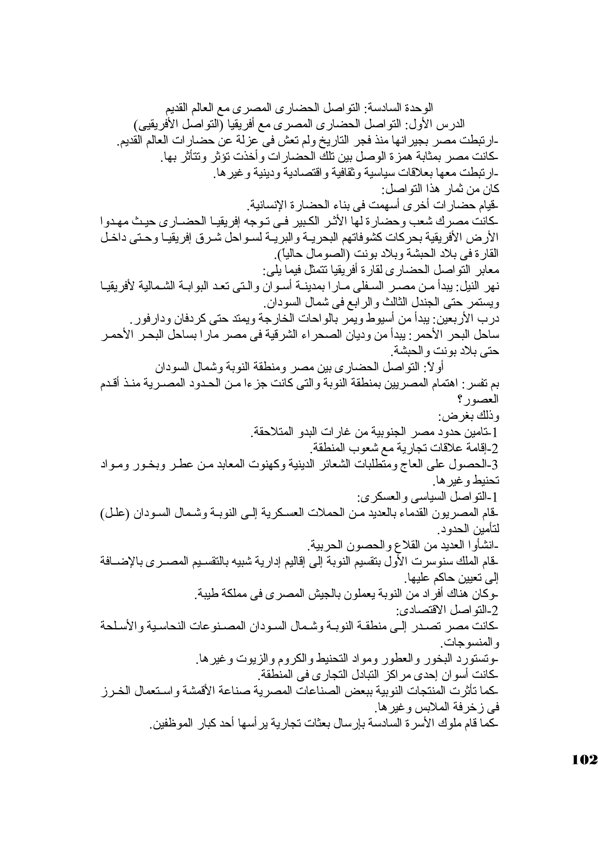 الوحدة السادسكة: التواصل الحضارى المصرى مع العالم القديم 
الدرس الول: التواصل الحضارى المصرى مع أفريقيا (التواصل الفريقيى) 
-ارتبطت مصر بجيرانها منذ فجر التاريخ ولم تعش فى عزلة عن حضارات العالم القديم. 
-كبانت مصر بمثابة همزة الوصل بين تلك الحضارات وأخذت تؤثةر وتتأثةر بها. 
-ارتبطت معها بعلقات سكياسكية وثةقافية واقتصادية ودينية وغيرها. 
كبان من ثةمار هذا التواصل: 
-قيام حضارات أخرى أسكهمت فى بناء الحضارة النسانية. 
-كبانت مصرك شعب وحضارة لها الثةــر الكــبير فــى تــوجاه إفريقيــا الحضــارى حيــث مهــدوا 
الرض الفريقية بحركبات كبشوفاتهم البحريــة والبريــة لســواحل شــرق إفريقيــا وحــتى داخــل 
القارة فى بلد الحبشة وبلد بونت (الصومال حالياً: ). 
معابر التواصل الحضارى لقارة أفريقيا تتمثل فيما يلى: 
نهر النيل: يبدأ مـن مصـر السـفلى مـارا بمدينـة أسكـوان والـتى تعـد البوابـة الشـمالية لفريقيـا 
ويستمر حتى الجندل الثالث والرابع فى شمال السودان. 
درب الربعين: يبدأ من أسكيوط ويمر بالواحات الخارجاة ويمتد حتى كبردفان ودارفور. 
سكاحل البحر الحمر: يبدأ من وديان الصحراء الشرقية فى مصر مارا بساحل البحــر الحمــر 
حتى بلد بونت والحبشة. 
أولً: : التواصل الحضارى بين مصر ومنطقة النوبة وشمال السودان 
بم تفسر: اهتمام المصريين بمنطقة النوبة والتى كبانت جازءا مــن الحــدود المصــرية منــذ أقــدم 
العصور؟ 
وذلك بغرض: 
-1 تامين حدود مصر الجنوبية من غارات البدو المتلحقة. 
-2 إقامة علقات تجارية مع شعوب المنطقة. 
-3 الحصول على العاج ومتطلبات الشعائر الدينية وكبهنوت المعابد مـن عطـر وبخـور ومـواد 
تحنيط وغيرها. 
-1 التواصل السياسكى والعسكرى: 
-قام المصريون القدماء بالعديد مـن الحملت العسـكرية إلـى النوبـة وشـمال السـودان (علـل) 
لتأمين الحدود. 
-انشأوا العديد من القلع والحصون الحربية. 
-قام الملك سكنوسكرت الول بتقسيم النوبة إلى إقاليم إدارية شبيه بالتقســيم المصــرى بالضــافة 
إلى تعيين حاكبم عليها. 
-2وكبان هناك أفراد من النوبة يعملون بالجيش المصرى فى مملكة طيبة. 
-التواصل القتصادى: 
-كبانت مصر تصــدر إلــى منطقــة النوبــة وشــمال الســودان المصــنوعات النحاسكــية والسكــلحة 
والمنسوجاات. 
-وتستورد البخور والعطور ومواد التحنيط والكروم والزيوت وغيرها. 
-كبانت أسكوان إحدى مراكبز التبادل التجارى فى المنطقة. 
-كبما تأثةرت المنتجات النوبية ببعض الصناعات المصرية صناعة القمشة واسكــتعمال الخــرز 
فى زخرفة الملبس وغيرها. 
-كبما قام ملوك السكرة السادسكة بإرسكال بعثات تجارية يرأسكها أحد كببار الموظفين. 
102 
 