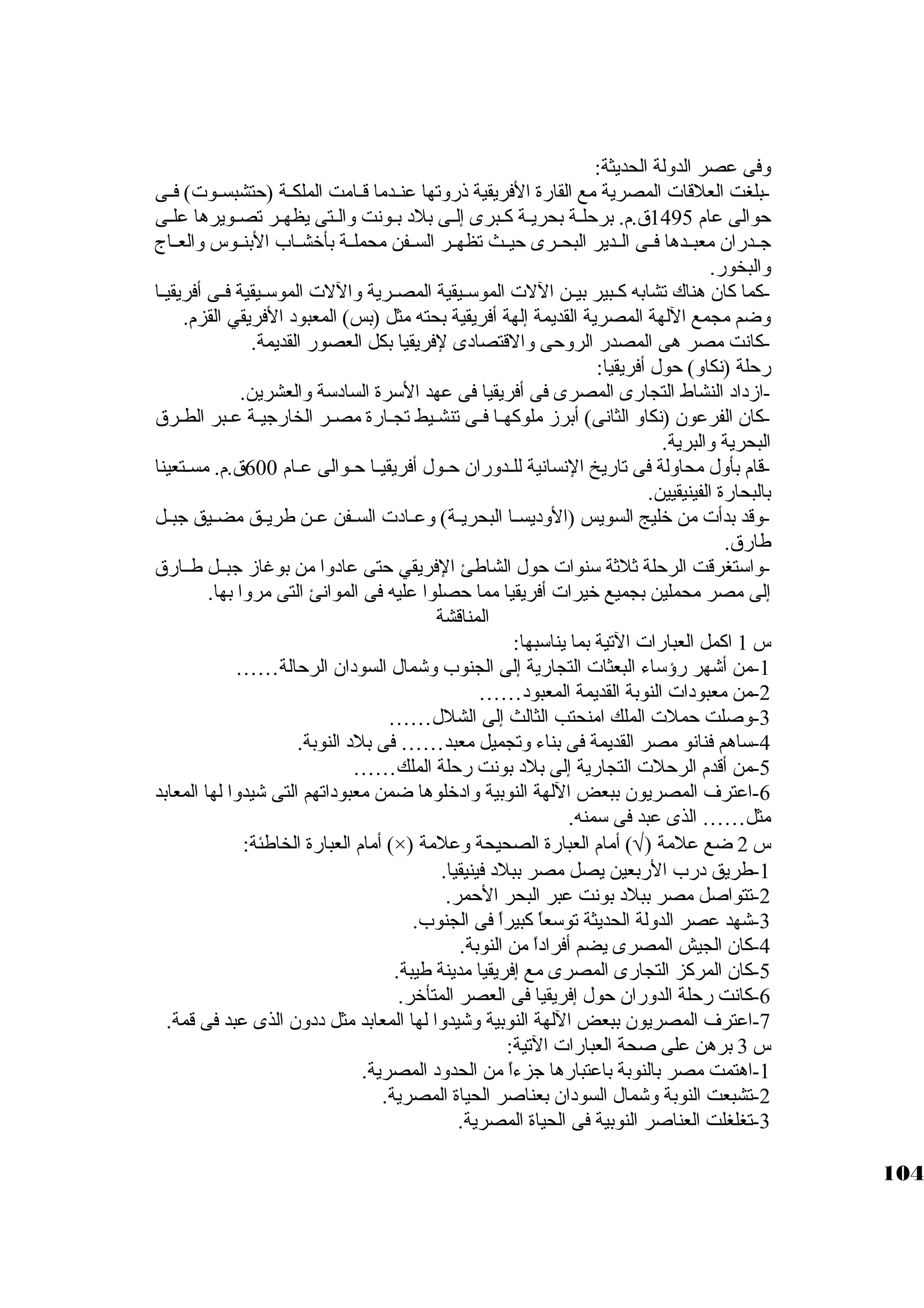 وفى عصر الدولة الحديثة: 
-بلغت العلقات المصرية مع القارة الفريقية ذروتها عنــدما قــامت الملكــة (حتشبســوت) فــى 
حوالى عام 1495 ق.م. برحلــة بحريـة كبـبرى إلــى بلد بـونت والــتى يظهــر تصـويرها علـى 
جاــدران معبــدها فــى الــدير البحــرى حيــث تظهــر الســفن محملــة بأخشــاب البنــوس والعــاج 
والبخور. 
-كبما كبان هناك تشابه كبــبير بيــن اللت الموسكــيقية المصــرية واللت الموسكــيقية فــى أفريقيــا 
وضم مجمع اللهة المصرية القديمة إلهة أفريقية بحته مثل (بس) المعبود الفريقي القزم. 
-كبانت مصر هى المصدر الروحى والقتصادى لفريقيا بكل العصور القديمة. 
رحلة (نكاو) حول أفريقيا: 
-ازداد النشاط التجارى المصرى فى أفريقيا فى عهد السكرة السادسكة والعشرين. 
-كبان الفرعون (نكاو الثانى) أبرز ملوكبهــا فــى تنشـيط تجــارة مصــر الخارجايـة عـبر الطـرق 
البحرية والبرية. 
-قام بأول محاولة فى تاريخ النسانية للــدوران حــول أفريقيــا حــوالى عــام 600 ق.م. مســتعينا 
بالبحارة الفينيقيين. 
-وقد بدأت من خليج السويس (الوديســا البحريــة) وعــادت الســفن عــن طريــق مضــيق جابــل 
طارق. 
-واسكتغرقت الرحلة ثةلثةة سكنوات حول الشاطئ الفريقي حتى عادوا من بوغاز جابــل طــارق 
إلى مصر محملين بجميع خيرات أفريقيا مما حصلوا عليه فى الموانئ التى مروا بها. 
المناقشة 
س 1 اكبمل العبارات التية بما يناسكبها: 
-1 من أشهر رؤسكاء البعثات التجارية إلى الجنوب وشمال السودان الرحالة…… 
-2 من معبودات النوبة القديمة المعبود…… 
-3 وصلت حملت الملك امنحتب الثالث إلى الشلل…… 
-4 سكاهم فنانو مصر القديمة فى بناء وتجميل معبد…… فى بلد النوبة. 
-5 من أقدم الرحلت التجارية إلى بلد بونت رحلة الملك…… 
-6 اعترف المصريون ببعض اللهة النوبية وادخلوها ضمن معبوداتهم التى شيدوا لها المعابد 
مثل…… الذى عبد فى سكمنه. 
أمام العبارة الخاطئة: (×) ) أمام العبارة الصحيحة وعلمة Ö س 2 ضع علمة ( 
-1 طريق درب الربعين يصل مصر ببلد فينيقيا. 
-2 تتواصل مصر ببلد بونت عبر البحر الحمر. 
-3 شهد عصر الدولة الحديثة توسكعاً:  كببيراً:  فى الجنوب. 
-4 كبان الجيش المصرى يضم أفراداً:  من النوبة. 
-5 كبان المركبز التجارى المصرى مع إفريقيا مدينة طيبة. 
-6 كبانت رحلة الدوران حول إفريقيا فى العصر المتأخر. 
-7 اعترف المصريون ببعض اللهة النوبية وشيدوا لها المعابد مثل ددون الذى عبد فى قمة. 
س 3 برهن على صحة العبارات التية: 
-1 اهتمت مصر بالنوبة باعتبارها جازءاً:  من الحدود المصرية. 
-2 تشبعت النوبة وشمال السودان بعناصر الحياة المصرية. 
-3 تغلغلت العناصر النوبية فى الحياة المصرية. 
104 
 