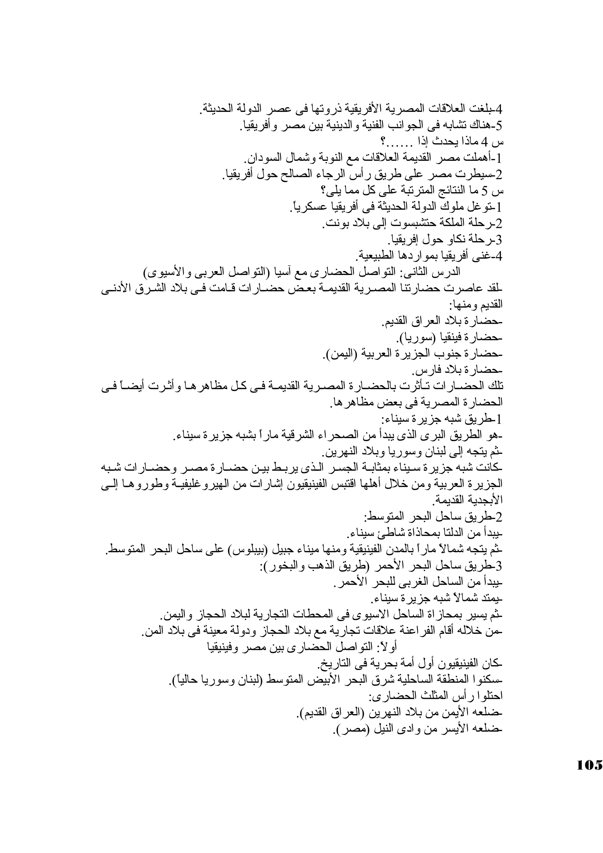 -4 بلغت العلقات المصرية الفريقية ذروتها فى عصر الدولة الحديثة. 
-5 هناك تشابه فى الجوانب الفنية والدينية بين مصر وأفريقيا. 
س 4 ماذا يحدث إذا ……؟ 
-1 أهملت مصر القديمة العلقات مع النوبة وشمال السودان. 
-2 سكيطرت مصر على طريق رأس الرجااء الصالح حول أفريقيا. 
س 5 ما النتائج المترتبة على كبل مما يلى؟ 
-1 توغل ملوك الدولة الحديثة فى أفريقيا عسكرياً: . 
-2 رحلة الملكة حتشبسوت إلى بلد بونت. 
-3 رحلة نكاو حول إفريقيا. 
-4 غنى أفريقيا بمواردها الطبيعية. 
الدرس الثانى: التواصل الحضارى مع آسكيا (التواصل العربى والسكيوى) 
-لقد عاصرت حضارتنا المصــرية القديمــة بعــض حضــارات قــامت فــى بلد الشــرق الدنــى 
القديم ومنها: 
-حضارة بلد العراق القديم. 
-حضارة فينقيا (سكوريا). 
-حضارة جانوب الجزيرة العربية (اليمن). 
-حضارة بلد فارس. 
تلك الحضـارات تـأثةرت بالحضـارة المصـرية القديمـة فـى كبـل مظاهرهـا وأثةـرت أيضـاً:  فـى 
الحضارة المصرية فى بعض مظاهرها. 
-1 طريق شبه جازيرة سكيناء: 
-هو الطريق البرى الذى يبدأ من الصحراء الشرقية ماراً:  بشبه جازيرة سكيناء. 
-ثةم يتجه إلى لبنان وسكوريا وبلد النهرين. 
-كبانت شبه جازيرة سكــيناء بمثابــة الجســر الــذى يربــط بيــن حضــارة مصــر وحضــارات شــبه 
الجزيرة العربية ومن خلل أهلها اقتبس الفينيقيون إشارات من الهيروغليفيــة وطوروهــا إلــى 
البجدية القديمة. 
-2 طريق سكاحل البحر المتوسكط: 
-يبدأ من الدلتا بمحاذاة شاطئ سكيناء. 
-3ثةم يتجه شمالً:  ماراً:  بالمدن الفينيقية ومنها ميناء جابيل (بيبلوس) على سكاحل البحر المتوسكط. 
-طريق سكاحل البحر الحمر (طريق الذهب والبخور): 
-يبدأ من الساحل الغربى للبحر الحمر. 
-يمتد شمالً:  شبه جازيرة سكيناء. 
-ثةم يسير بمحازاة الساحل السكيوى فى المحطات التجارية لبلد الحجاز واليمن. 
-من خلله أقام الفراعنة علقات تجارية مع بلد الحجاز ودولة معينة فى بلد المن. 
أولً: : التواصل الحضارى بين مصر وفينيقيا 
-كبان الفينيقيون أول أمة بحرية فى التاريخ. 
-سككنوا المنطقة الساحلية شرق البحر البيض المتوسكط (لبنان وسكوريا حالياً: ). 
احتلوا رأس المثلث الحضارى: 
-ضلعه اليمن من بلد النهرين (العراق القديم). 
-ضلعه اليسر من وادى النيل (مصر). 
105 
 