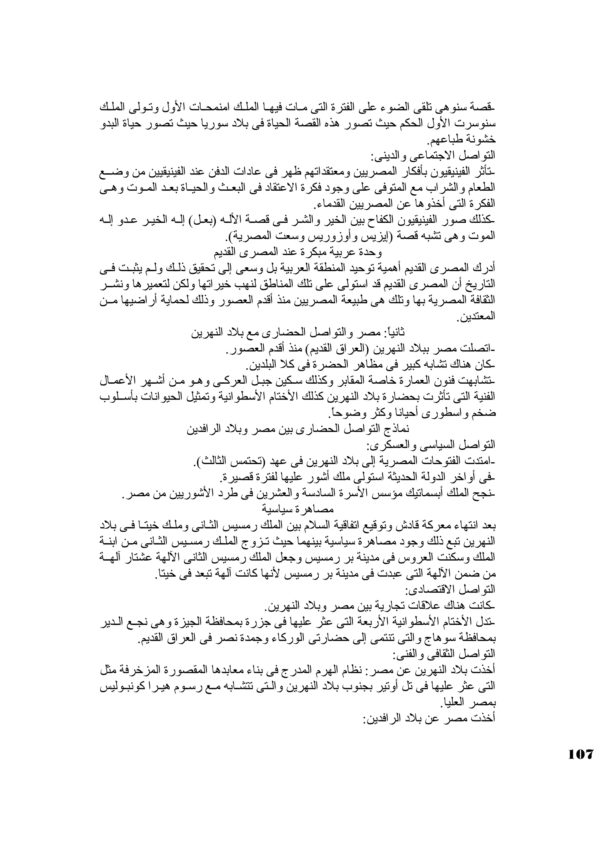 -قصة سكنوهى تلقى الضوء على الفترة التى مــات فيهــا الملــك امنمحــات الول وتــولى الملــك 
سكنوسكرت الول الحكم حيث تصور هذه القصة الحياة فى بلد سكوريا حيث تصور حياة البدو 
خشونة طباعهم. 
التواصل الجاتماعى والدينى: 
-تأثةر الفينيقيون بأفكار المصريين ومعتقداتهم ظهر فى عادات الدفن عند الفينيقيين من وضــع 
الطعام والشراب مع المتوفى على وجاود فكرة العتقاد فى البعــث والحيــاة بعــد المــوت وهــى 
الفكرة التى أخذوها عن المصريين القدماء. 
-كبذلك صور الفينيقيون الكفاح بين الخير والشـر فـى قصـة اللـه (بعـل) إلـه الخيـر عـدو إلـه 
الموت وهى تشبه قصة (إيزيس وأوزوريس وسكعت المصرية). 
وحدة عربية مبكرة عند المصرى القديم 
أدرك المصرى القديم أهمية توحيد المنطقة العربية بل وسكعى إلى تحقيق ذلــك ولــم يثبــت فــى 
التاريخ أن المصرى القديم قد اسكتولى على تلك المناطق لنهب خيراتها ولكن لتعميرها ونشــر 
الثقافة المصرية بها وتلك هى طبيعة المصريين منذ أقدم العصور وذلك لحماية أراضيها مــن 
المعتدين. 
ثةانياً: : مصر والتواصل الحضارى مع بلد النهرين 
-اتصلت مصر ببلد النهرين (العراق القديم) منذ أقدم العصور. 
-كبان هناك تشابه كببير فى مظاهر الحضرة فى كبل البلدين. 
-تشابهت فنون العمارة خاصة المقابر وكبذلك سكـكين جابـل العركبــى وهـو مـن أشـهر العمـال 
الفنية التى تأثةرت بحضارة بلد النهرين كبذلك الختام السكطوانية وتمثيل الحيوانات بأسكــلوب 
ضخم واسكطورى أحيانا وكبثر وضوحاً: . 
نماذج التواصل الحضارى بين مصر وبلد الرافدين 
التواصل السياسكى والعسكرى: 
-امتدت الفتوحات المصرية إلى بلد النهرين فى عهد (تحتمس الثالث). 
-فى أواخر الدولة الحديثة اسكتولى ملك أشور عليها لفترة قصيرة. 
-نجح الملك أبسماتيك مؤسكس السكرة السادسكة والعشرين فى طرد الشوريين من مصر. 
مصاهرة سكياسكية 
بعد انتهاء معركبة قادش وتوقيع اتفاقية السلم بين الملك رمسيس الثــانى وملــك خيتــا فــى بلد 
النهرين تبع ذلك وجاود مصاهرة سكياسكية بينهما حيث تــزوج الملــك رمســيس الثــانى مــن ابنــة 
الملك وسككنت العروس فى مدينة بر رمسيس وجاعل الملك رمسيس الثانى اللهة عشتار آلهــة 
من ضمن اللهة التى عبدت فى مدينة بر رمسيس لنها كبانت آلهة تبعد فى خيتا. 
التواصل القتصادى: 
-كبانت هناك علقات تجارية بين مصر وبلد النهرين. 
-تدل الختام السكطوانية الربعة التى عثر عليها فى جازرة بمحافظة الجيزة وهى نجــع الــدير 
بمحافظة سكوهاج والتى تنتمى إلى حضارتى الوركباء وجامدة نصر فى العراق القديم. 
التواصل الثقافى والفنى: 
أخذت بلد النهرين عن مصر: نظام الهرم المدرج فى بناء معابدها المقصورة المزخرفة مثل 
التى عثر عليها فى تل أوتير بجنوب بلد النهرين والـتى تتشـابه مـع رسكــوم هيــرا كبونبـوليس 
بمصر العليا. 
أخذت مصر عن بلد الرافدين: 
107 
 