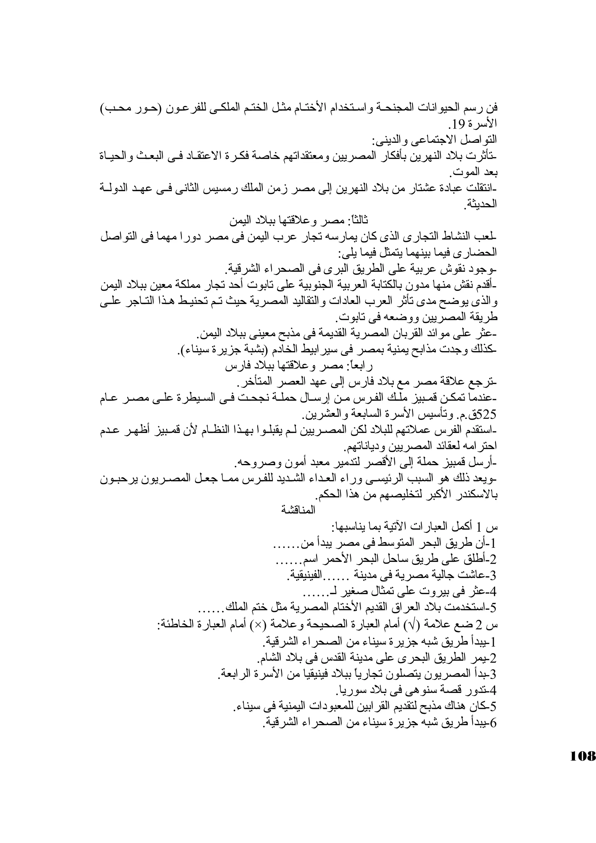 فن رسكم الحيوانات المجنحــة واسكــتخدام الختــام مثــل الختــم الملكــى للفرعـون (حـور محــب) 
. السكرة 19 
التواصل الجاتماعى والدينى: 
-تأثةرت بلد النهرين بأفكار المصريين ومعتقداتهم خاصة فكــرة العتقــاد فــى البعــث والحيــاة 
بعد الموت. 
-انتقلت عبادة عشتار من بلد النهرين إلى مصر زمن الملك رمسيس الثانى فــى عهــد الدولــة 
الحديثة. 
ثةالثاً: : مصر وعلقتها ببلد اليمن 
-لعب النشاط التجارى الذى كبان يمارسكه تجار عرب اليمن فى مصر دورا مهما فى التواصل 
الحضارى فيما بينهما يتمثل فيما يلى: 
-وجاود نقوش عربية على الطريق البرى فى الصحراء الشرقية. 
-أقدم نقش منها مدون بالكتابة العربية الجنوبية على تابوت أحد تجار مملكة معين ببلد اليمن 
والذى يوضح مدى تأثةر العرب العادات والتقاليد المصرية حيث تــم تحنيــط هــذا التــاجار علــى 
طريقة المصريين ووضعه فى تابوت. 
-عثر على موائد القربان المصرية القديمة فى مذبح معينى ببلد اليمن. 
-كبذلك وجادت مذابح يمنية بمصر فى سكيرابيط الخادم (بشبة جازيرة سكيناء). 
رابعاً: : مصر وعلقتها ببلد فارس 
-ترجاع علقة مصر مع بلد فارس إلى عهد العصر المتأخر. 
-عندما تمكـن قمـبيز ملـك الفـرس مـن إرسكـال حملـة نجحـت فـى السـيطرة علـى مصـر عـام 
525 ق.م. وتأسكيس السكرة السابعة والعشرين. 
-اسكتقدم الفرس عملتهم للبلد لكن المصــريين لــم يقبلــوا بهــذا النظــام لن قمــبيز أظهــر عــدم 
احترامه لعقائد المصريين ودياناتهم. 
-أرسكل قمبيز حملة إلى القصر لتدمير معبد أمون وصروحه. 
-ويعد ذلك هو السبب الرئيســى وراء العــداء الشــديد للفــرس ممــا جاعــل المصــريون يرحبــون 
بالسككندر الكببر لتخليصهم من هذا الحكم. 
المناقشة 
س 1 أكبمل العبارات التية بما يناسكبها: 
-1 أن طريق البحر المتوسكط فى مصر يبدأ من…… 
-2 أطلق على طريق سكاحل البحر الحمر اسكم…… 
-3 عاشت جاالية مصرية فى مدينة ……الفينيقية. 
-4 عثر فى بيروت على تمثال صغير لـ…… 
-5 اسكتخدمت بلد العراق القديم الختام المصرية مثل ختم الملك…… 
أمام العبارة الخاطئة: (×) ) أمام العبارة الصحيحة وعلمة Ö س 2 ضع علمة ( 
-1 يبدأ طريق شبه جازيرة سكيناء من الصحراء الشرقية. 
-2 يمر الطريق البحرى على مدينة القدس فى بلد الشام. 
-3 بدأ المصريون يتصلون تجارياً:  ببلد فينيقيا من السكرة الرابعة. 
-4 تدور قصة سكنوهى فى بلد سكوريا. 
-5 كبان هناك مذبح لتقديم القرابين للمعبودات اليمنية فى سكيناء. 
-6 يبدأ طريق شبه جازيرة سكيناء من الصحراء الشرقية. 
108 
 