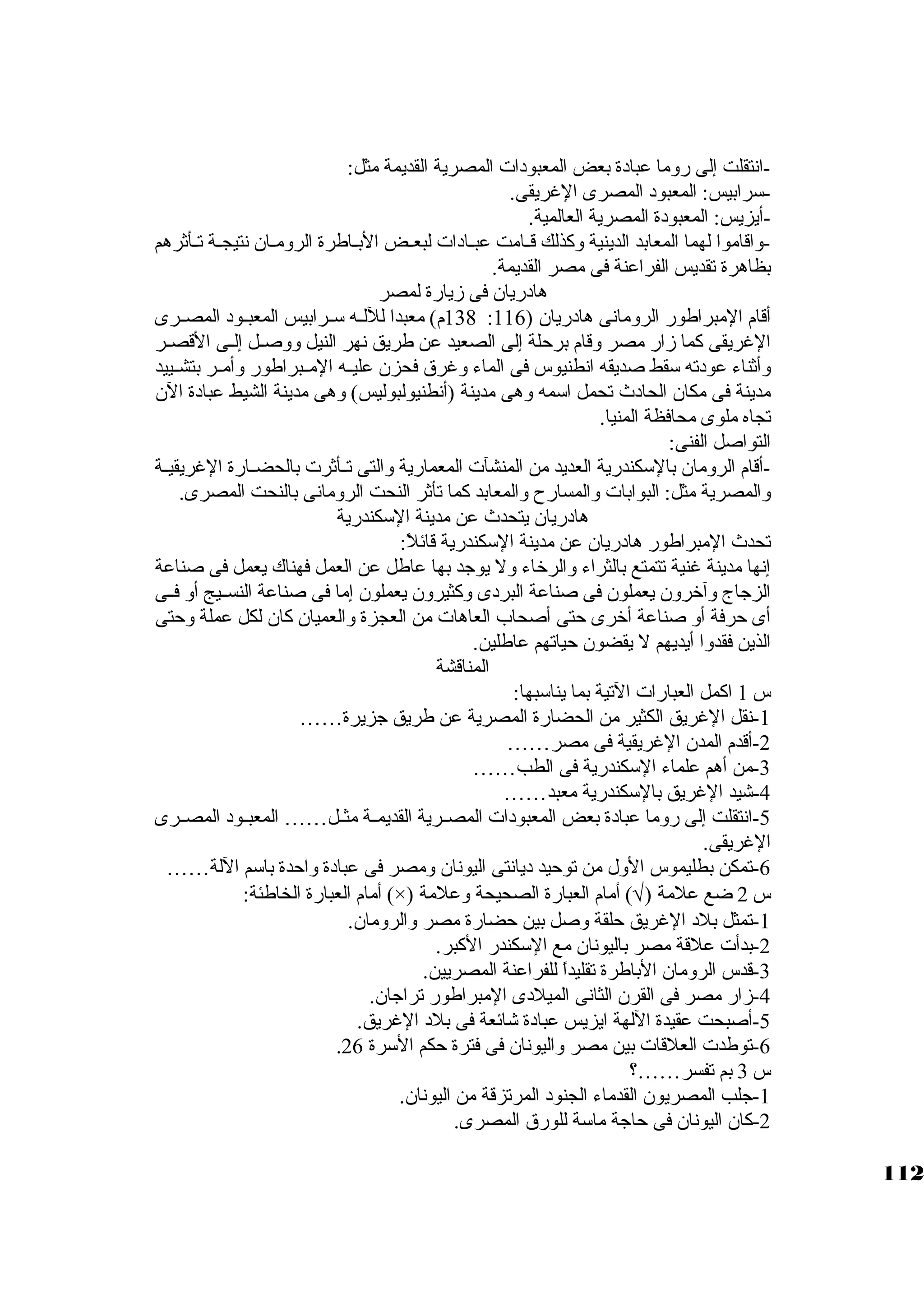 -انتقلت إلى روما عبادة بعض المعبودات المصرية القديمة مثل: 
-سكرابيس: المعبود المصرى الغريقى. 
-أيزيس: المعبودة المصرية العالمية. 
-واقاموا لهما المعابد الدينية وكبذلك قــامت عبــادات لبعــض البــاطرة الرومــان نتيجــة تــأثةرهم 
بظاهرة تقديس الفراعنة فى مصر القديمة. 
هادريان فى زيارة لمصر 
138 م) معبدا لللــه سكــرابيس المعبــود المصــرى : أقام المبراطور الرومانى هادريان ( 116 
الغريقى كبما زار مصر وقام برحلة إلى الصعيد عن طريق نهر النيل ووصــل إلــى القصــر 
وأثةناء عودته سكقط صديقه انطنيوس فى الماء وغرق فحزن عليــه المــبراطور وأمــر بتشــييد 
مدينة فى مكان الحادث تحمل اسكمه وهى مدينة (أنطنيولبوليس) وهى مدينة الشيط عبادة الن 
تجاه ملوى محافظة المنيا. 
التواصل الفنى: 
-أقام الرومان بالسككندرية العديد من المنشآت المعمارية والتى تــأثةرت بالحضــارة الغريقيــة 
والمصرية مثل: البوابات والمسارح والمعابد كبما تأثةر النحت الرومانى بالنحت المصرى. 
هادريان يتحدث عن مدينة السككندرية 
تحدث المبراطور هادريان عن مدينة السككندرية قائلً: : 
إنها مدينة غنية تتمتع بالثراء والرخاء ول يوجاد بها عاطل عن العمل فهناك يعمل فى صناعة 
الزجااج وآخرون يعملون فى صناعة البردى وكبثيرون يعملون إما فى صناعة النســيج أو فــى 
أى حرفة أو صناعة أخرى حتى أصحاب العاهات من العجزة والعميان كبان لكل عملة وحتى 
الذين فقدوا أيديهم ل يقضون حياتهم عاطلين. 
المناقشة 
س 1 اكبمل العبارات التية بما يناسكبها: 
-1 نقل الغريق الكثير من الحضارة المصرية عن طريق جازيرة…… 
-2 أقدم المدن الغريقية فى مصر…… 
-3 من أهم علماء السككندرية فى الطب…… 
-4 شيد الغريق بالسككندرية معبد…… 
-5 انتقلت إلى روما عبادة بعض المعبودات المصــرية القديمــة مثــل…… المعبــود المصــرى 
الغريقى. 
-6 تمكن بطليموس الول من توحيد ديانتى اليونان ومصر فى عبادة واحدة باسكم اللة…… 
أمام العبارة الخاطئة: (×) ) أمام العبارة الصحيحة وعلمة Ö س 2 ضع علمة ( 
-1 تمثل بلد الغريق حلقة وصل بين حضارة مصر والرومان. 
-2 بدأت علقة مصر باليونان مع السككندر الكببر. 
-3 قدس الرومان الباطرة تقليداً:  للفراعنة المصريين. 
-4 زار مصر فى القرن الثانى الميلدى المبراطور تراجاان. 
-5 أصبحت عقيدة اللهة ايزيس عبادة شائعة فى بلد الغريق. 
. -6 توطدت العلقات بين مصر واليونان فى فترة حكم السكرة 26 
س 3 بم تفسر……؟ 
-1 جالب المصريون القدماء الجنود المرتزقة من اليونان. 
-2 كبان اليونان فى حاجاة ماسكة للورق المصرى. 
112 
 