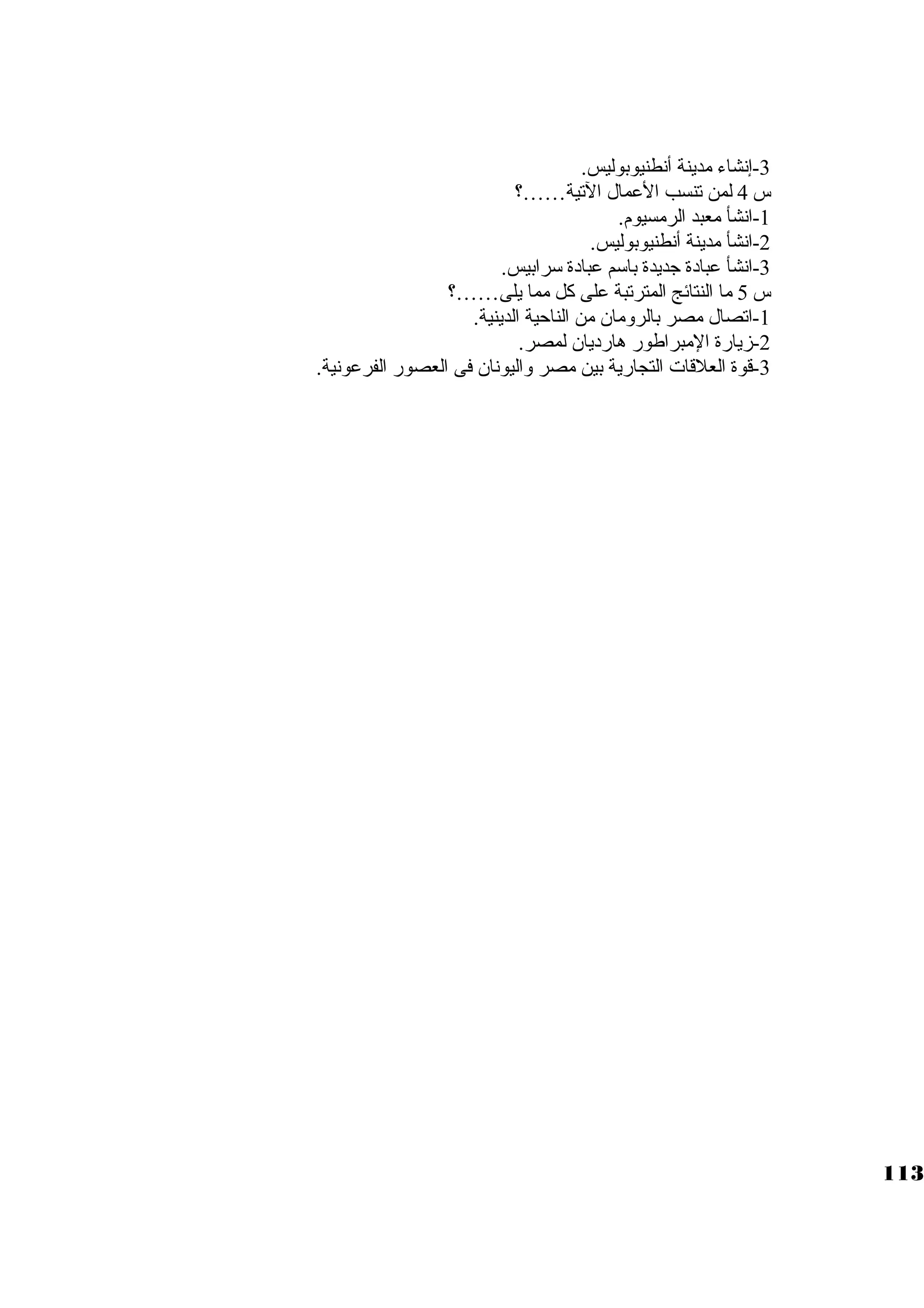 -3 إنشاء مدينة أنطنيوبوليس. 
س 4 لمن تنسب العمال التية……؟ 
-1 انشأ معبد الرمسيوم. 
-2 انشأ مدينة أنطنيوبوليس. 
-3 انشأ عبادة جاديدة باسكم عبادة سكرابيس. 
س 5 ما النتائج المترتبة على كبل مما يلى……؟ 
-1 اتصال مصر بالرومان من الناحية الدينية. 
-2 زيارة المبراطور هارديان لمصر. 
-3 قوة العلقات التجارية بين مصر واليونان فى العصور الفرعونية. 
113 
 