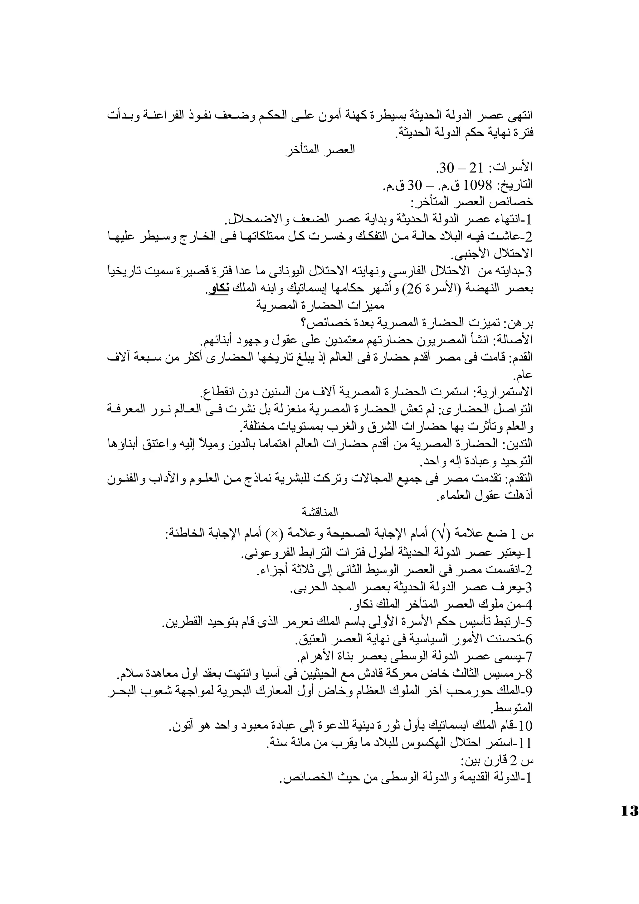انتهى عصر الدوللة الحديثة بسيطرة كهنة أمون علظظى الحكظظم ولضظظعف نفظظوذ الفراعنظظة ولبظظدأت 
فترة نهاية حكم الدوللة الحديثة. 
العصر المتأخر 
.30 – السرات: 21 
التاريخ: 1098 ق .م. – 30 ق .م. 
خصائص العصر المتأخر: 
-1 انتهاء عصر الدوللة الحديثة ولبداية عصر الضعف ولالضمحلل. 
-2 عاشظت فيظظه البلد حالظظة مظن التفكظك ولخسظظرت كظل ممتلكاتهظظا فظى الخظظارج ولسظظيطر عليهظظا 
الحتلل الجنبى. 
-3 بدايته من الحتلل الفارسى ولنهايته الحتلل اليونانى ما عدا فترة قصيرة سميت تاريخياً، 
بعصر النهضة (السرة 26 ) ولأشهر حكامها إبسماتيك ولابنه الملك نكاو. 
مميزات الحضارة المصرية 
برهن: تميزت الحضارة المصرية بعدة خصائص؟ 
الصالة: انشأ المصريون حضارتهم معتمدين على عقول ولجهود أبنائهم. 
القدم: قامت فى مصر أقدم حضارة فى العالم إذ يبلغ تاريخها الحضارى أكثر من سظظبعة آلف 
عام. 
الستمرارية: استمرت الحضارة المصرية آلف من السنين دولن انقطاع. 
التواصل الحضارى: لم تعش الحضارة المصرية منعزلة بل نشرت فظظى العظظالم نظظور المعرفظظة 
ولالعلم ولتأثرت بها حضارات الشرق  ولالغرب بمستويات مختلفة. 
التدين: الحضارة المصرية من أقدم حضارات العالم اهتماما بالدين ولميلً، إليه ولاعتنق أبناؤها 
التوحيد ولعبادة إله ولاحد. 
التقدم: تقدمت مصر فى جميع المجالت ولتركت للبشرية نماذج مظظن العلظظوم ولالداب ولالفنظظون 
أذهلت عقول العلماء. 
المناقشة 
أمام الجابة الخاطئة: (×) ) أمام الجابة الصحيحة ولعلمة Ö س 1 ضع علمة ( 
-1 يعتبر عصر الدوللة الحديثة أطول فترات الترابط الفرولعونى. 
-2 انقسمت مصر فى العصر الوسيط الثانى إلى ثلثة أجزاء. 
-3 يعرف عصر الدوللة الحديثة بعصر المجد الحربى. 
-4 من ملوك العصر المتأخر الملك نكاول. 
-5 ارتبط تأسيس حكم السرة الوللى باسم الملك نعرمر الذى قام بتوحيد القطرين. 
-6 تحسنت المور السياسية فى نهاية العصر العتيق. 
-7 يسمى عصر الدوللة الوسطى بعصر بناة الهرام. 
-8 رمسيس الثالث خاض معركة قادش مع الحيثيين فى آسيا ولانتهت بعقد أولل معاهدة سلم. 
-9 الملك حورمحب آخر الملوك العظام ولخاض أولل المعارك البحرية لمواجهة شعوب البحظظر 
المتوسط. 
-10 قام الملك ابسماتيك بأولل ثورة دينية للدعوة إلى عبادة معبود ولاحد هو آتون. 
-11 استمر احتلل الهكسوس للبلد ما يقرب من مائة سنة. 
س 2 قارن بين: 
-1 الدوللة القديمة ولالدوللة الوسطى من حيث الخصائص. 
13 
 