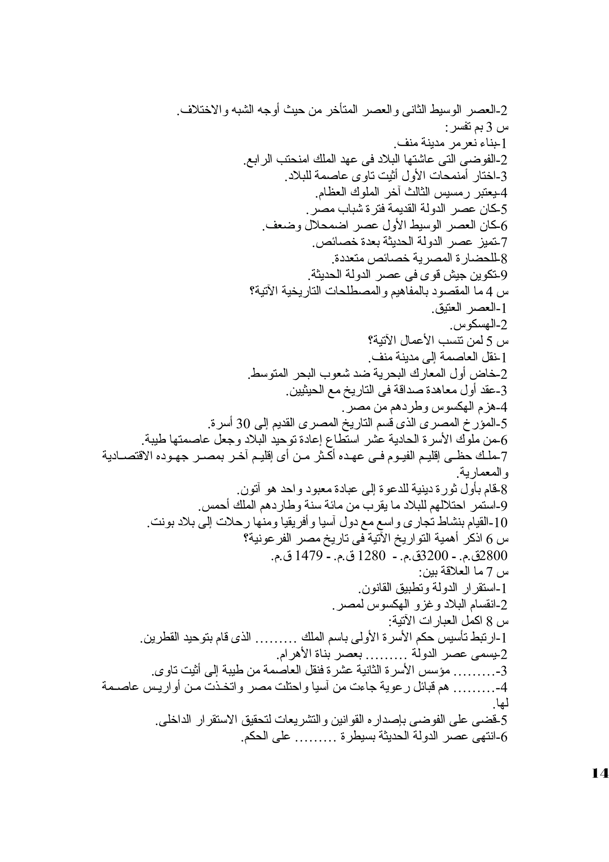-2 العصر الوسيط الثانى ولالعصر المتأخر من حيث أولجه الشبه ولالختلف. 
س 3 بم تفسر: 
-1 بناء نعرمر مدينة منف. 
-2 الفوضى التى عاشتها البلد فى عهد الملك امنحتب الرابع. 
-3 اختار أمنمحات الولل أثيت تاولى عاصمة للبلد. 
-4 يعتبر رمسيس الثالث آخر الملوك العظام. 
-5 كان عصر الدوللة القديمة فترة شباب مصر. 
-6 كان العصر الوسيط الولل عصر اضمحلل ولضعف. 
-7 تميز عصر الدوللة الحديثة بعدة خصائص. 
-8 للحضارة المصرية خصائص متعددة. 
-9 تكوين جيش قوى فى عصر الدوللة الحديثة. 
س 4 ما المقصود بالمفاهيم ولالمصطلحات التاريخية التية؟ 
-1 العصر العتيق. 
-2 الهسكوس. 
س 5 لمن تنسب العمال التية؟ 
-1 نقل العاصمة إلى مدينة منف. 
-2 خاض أولل المعارك البحرية ضد شعوب البحر المتوسط. 
-3 عقد أولل معاهدة صداقة فى التاريخ مع الحيثيين. 
-4 هزم الهكسوس ولطردهم من مصر. 
-5 المؤرخ المصرى الذى قسم التاريخ المصرى القديم إلى 30 أسرة. 
-6 من ملوك السرة الحادية عشر استطاع إعادة توحيد البلد ولجعل عاصمتها طيبة. 
-7 ملظظك حظظظى إقليظظم الفيظظوم فظظى عهظظده أكظظثر مظظن أى إقليظظم آخظظر بمصظظر جهظظوده القتصظظادية 
ولالمعمارية. 
-8 قام بأولل ثورة دينية للدعوة إلى عبادة معبود ولاحد هو آتون. 
-9 استمر احتللهم للبلد ما يقرب من مائة سنة ولطاردهم الملك أحمس. 
-10 القيام بنشاط تجارى ولاسع مع دولل آسيا ولأفريقيا ولمنها رحلت إلى بلد بونت. 
س 6 اذكر أهمية التواريخ التية فى تاريخ مصر الفرعونية؟ 
2800 ق .م. ظ 3200 ق .م. ظ 1280 ق .م. ظ 1479 ق .م. 
س 7 ما العلقة بين: 
-1 استقرار الدوللة ولتطبيق القانون. 
-2 انقسام البلد ولغزول الهكسوس لمصر. 
س 8 اكمل العبارات التية: 
-1 ارتبط تأسيس حكم السرة الوللى باسم الملك ……… الذى قام بتوحيد القطرين. 
-2 يسمى عصر الدوللة ……… بعصر بناة الهرام. 
-3 ……… مؤسس السرة الثانية عشرة فنقل العاصمة من طيبة إلى أثيت تاولى. 
-4 ……… هم قبائل رعوية جاءت من آسيا ولاحتلت مصر ولاتخظظذت مظظن أولاريظظس عاصظظمة 
لها. 
-5 قضى على الفوضى بإصداره القوانين ولالتشريعات لتحقيق الستقرار الداخلى. 
-6 انتهى عصر الدوللة الحديثة بسيطرة ……… على الحكم. 
14 
 