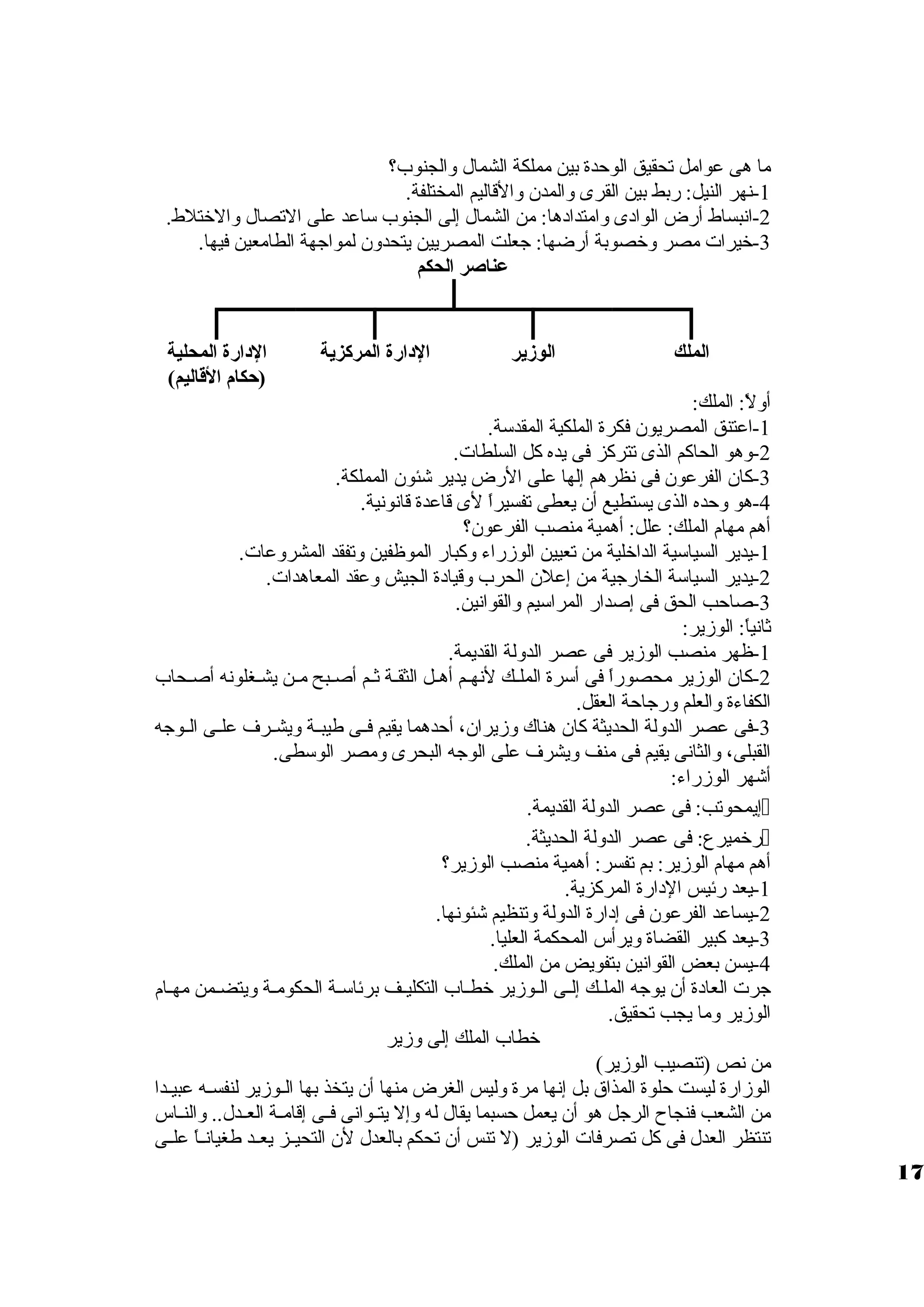 ما هى عوامل تحقيق الوحدة بين مملكة الشمال ولالجنوب؟ 
-1 نهر النيل: ربط بين القرى ولالمدن ولالقاليم المختلفة. 
-2 انبساط أرض الوادى ولامتدادها: من الشمال إلى الجنوب ساعد على التصال ولالختلط. 
-3 خيرات مصر ولخصوبة أرضها: جعلت المصريين يتحدولن لمواجهة الطامعين فيها. 
عناصر الحكم 
الملك الوزير الدارة المركزية الدارة المحلية 
(حكام القااليم) 
أوللً،: الملك: 
-1 اعتنق المصريون فكرة الملكية المقدسة. 
-2 ولهو الحاكم الذى تتركز فى يده كل السلطات. 
-3 كان الفرعون فى نظرهم إلها على الرض يدير شئون المملكة. 
-4 هو ولحده الذى يستطيع أن يعطى تفسيراً، لى قاعدة قانونية. 
أهم مهام الملك: علل: أهمية منصب الفرعون؟ 
-1 يدير السياسية الداخلية من تعيين الوزمراء ولكبار الموظفين ولتفقد المشرولعات. 
-2 يدير السياسة الخارجية من إعلن الحرب ولقيادة الجيش ولعقد المعاهدات. 
-3 صاحب الحق فى إصدار المراسيم ولالقوانين. 
ثانياً،: الوزمير: 
-1 ظهر منصب الوزمير فى عصر الدوللة القديمة. 
-2 كان الوزمير محصوراً، فى أسرة الملظظك لنهظم أهظظل الثقظة ثظم أصظبح مظظن يشظغلونه أصظحاب 
الكفاءة ولالعلم ولرجاحة العقل. 
-3 فى عصر الدوللة الحديثة كان هناك ولزميران، أحدهما يقيم فظظى طيبظظة وليشظظرف علظظى الظظوجه 
القبلى، ولالثانى يقيم فى منف وليشرف على الوجه البحرى ولمصر الوسطى. 
أشهر الوزمراء: 
إيمحوتب: فى عصر الدوللة القديمة.  
رخميرع: فى عصر الدوللة الحديثة.  
أهم مهام الوزمير: بم تفسر: أهمية منصب الوزمير؟ 
-1 يعد رئيس الدارة المركزية. 
-2 يساعد الفرعون فى إدارة الدوللة ولتنظيم شئونها. 
-3 يعد كبير القضاة وليرأس المحكمة العليا. 
-4 يسن بعض القوانين بتفويض من الملك. 
جرت العادة أن يوجه الملظك إلظى الظوزمير خطظظاب التكليظظف برئاسظة الحكومظة وليتضظمن مهظام 
الوزمير ولما يجب تحقيق. 
خطاب الملك إلى ولزمير 
من نص (تنصيب الوزمير) 
الوزمارة ليست حلوة المذاق  بل إنها مرة ولليس الغرض منها أن يتخذ بها الظوزمير لنفسظظه عبيظظدا 
من الشعب فنجاح الرجل هو أن يعمل حسبما يقال له ولإل يتظظوانى فظظى إقامظظة العظظدل.. ولالنظظاس 
تنتظر العدل فى كل تصرفات الوزمير (ل تنس أن تحكم بالعدل لن التحيظظز يعظظد طغيانظظاً، علظظى 
17 
 
