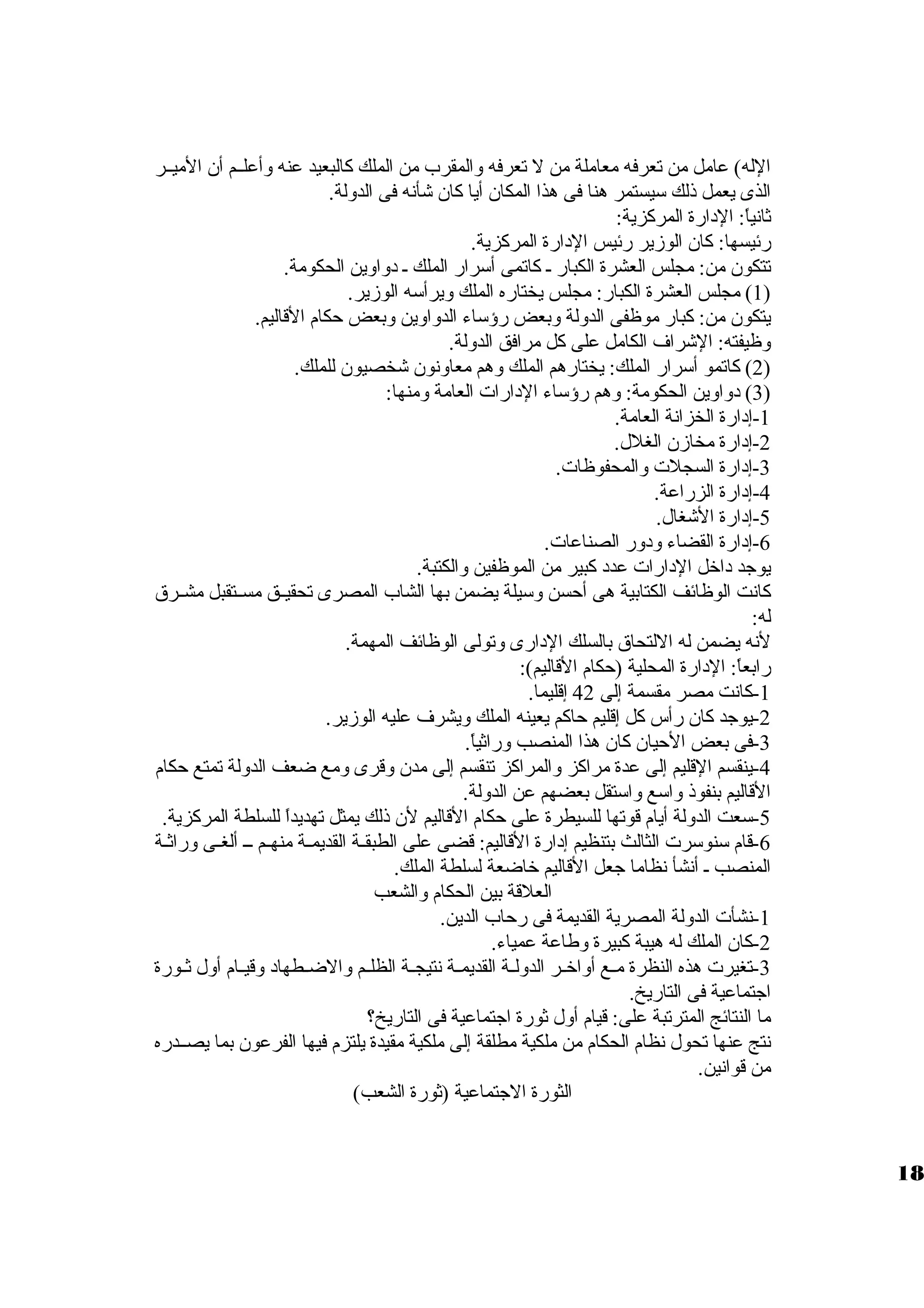 الله) عامل من تعرفه معاملة من ل تعرفه ولالمقرب من الملك كالبعيد عنه ولأعلظظم أن الميظظر 
الذى يعمل ذلك سيستمر هنا فى هذا المكان أيا كان شأنه فى الدوللة. 
ثانياً،: الدارة المركزية: 
رئيسها: كان الوزمير رئيس الدارة المركزية. 
تتكون من: مجلس العشرة الكبار ظ كاتمى أسرار الملك ظ دولاولين الحكومة. 
1) مجلس العشرة الكبار: مجلس يختاره الملك وليرأسه الوزمير. ) 
يتكون من: كبار موظفى الدوللة ولبعض رؤساء الدولاولين ولبعض حكام القاليم. 
ولظيفته: الشراف الكامل على كل مرافق الدوللة. 
2) كاتمو أسرار الملك: يختارهم الملك ولهم معاولنون شخصيون للملك. ) 
3) دولاولين الحكومة: ولهم رؤساء الدارات العامة ولمنها: ) 
-1 إدارة الخزانة العامة. 
-2 إدارة مخازمن الغلل. 
-3 إدارة السجلت ولالمحفوظات. 
-4 إدارة الزراعة. 
-5 إدارة الشغال. 
-6 إدارة القضاء ولدولر الصناعات. 
يوجد داخل الدارات عدد كبير من الموظفين ولالكتبة. 
كانت الوظائف الكتابية هى أحسن ولسيلة يضمن بها الشاب المصرى تحقيظظق مسظظتقبل مشظظرق  
له: 
لنه يضمن له اللتحاق  بالسلك الدارى ولتولى الوظائف المهمة. 
رابعاً،: الدارة المحلية (حكام القاليم): 
-1 كانت مصر مقسمة إلى 42 إقليما. 
-2 يوجد كان رأس كل إقليم حاكم يعينه الملك وليشرف عليه الوزمير. 
-3 فى بعض الحيان كان هذا المنصب ولراثياً،. 
-4 ينقسم القليم إلى عدة مراكز ولالمراكز تنقسم إلى مدن ولقرى ولمع ضعف الدوللة تمتع حكام 
القاليم بنفوذ ولاسع ولاستقل بعضهم عن الدوللة. 
-5 سعت الدوللة أيام قوتها للسيطرة على حكام القاليم لن ذلك يمثل تهديداً، للسلطة المركزية. 
-6 قام سنوسرت الثالث بتنظيم إدارة القاليم: قضى على الطبقظظة القديمظظة منهظظم ظظظ ألغظظى ولراثظة 
المنصب ظ أنشأ نظاما جعل القاليم خاضعة لسلطة الملك. 
العلقة بين الحكام ولالشعب 
-1 نشأت الدوللة المصرية القديمة فى رحاب الدين. 
-2 كان الملك له هيبة كبيرة ولطاعة عمياء. 
-3 تغيرت هذه النظرة مظظع أولاخظظر الدوللظظة القديمظظة نتيجظظة الظلظظم ولالضظظطهاد ولقيظظام أولل ثظظورة 
اجتماعية فى التاريخ. 
ما النتائج المترتبة على: قيام أولل ثورة اجتماعية فى التاريخ؟ 
نتج عنها تحول نظام الحكام من ملكية مطلقة إلى ملكية مقيدة يلتزم فيها الفرعون بما يصظظدره 
من قوانين. 
الثورة الجتماعية (ثورة الشعب) 
18 
 
