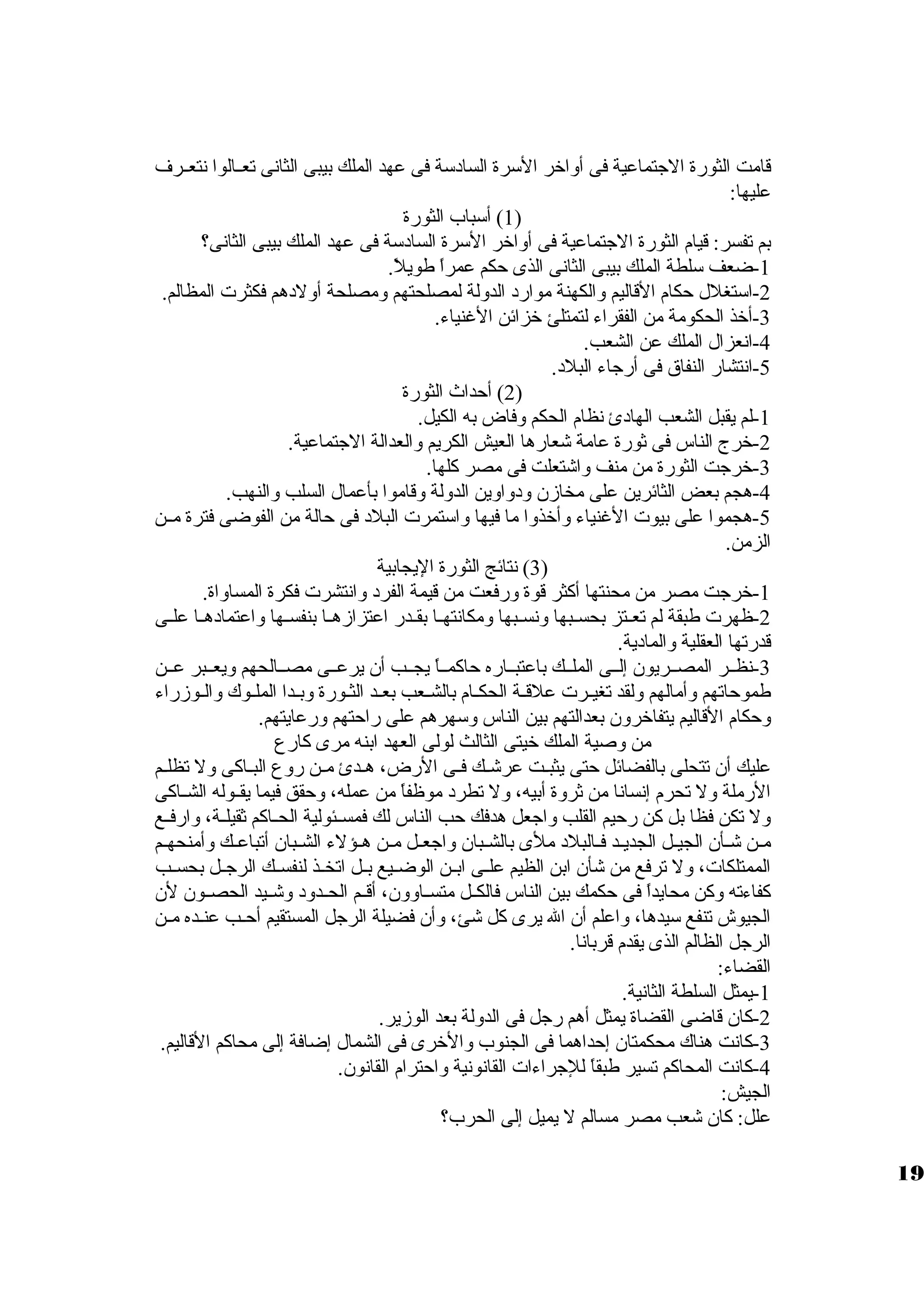 قامت الثورة الجتماعية فى أولاخر السرة السادسة فى عهد الملك بيبى الثانى تعظظالوا نتعظظرف 
عليها: 
1) أسباب الثورة ) 
بم تفسر: قيام الثورة الجتماعية فى أولاخر السرة السادسة فى عهد الملك بيبى الثانى؟ 
-1 ضعف سلطة الملك بيبى الثانى الذى حكم عمراً، طويلً،. 
-2 استغلل حكام القاليم ولالكهنة موارد الدوللة لمصلحتهم ولمصلحة أوللدهم فكثرت المظالم. 
-3 أخذ الحكومة من الفقراء لتمتلئ خزائن الغنياء. 
-4 انعزال الملك عن الشعب. 
-5 انتشار النفاق  فى أرجاء البلد. 
2) أحداث الثورة ) 
-1 لم يقبل الشعب الهادئ نظام الحكم ولفاض به الكيل. 
-2 خرج الناس فى ثورة عامة شعارها العيش الكريم ولالعدالة الجتماعية. 
-3 خرجت الثورة من منف ولاشتعلت فى مصر كلها. 
-4 هجم بعض الثائرين على مخازمن ولدولاولين الدوللة ولقاموا بأعمال السلب ولالنهب. 
-5 هجموا على بيوت الغنياء ولأخذولا ما فيها ولاستمرت البلد فى حالة من الفوضى فترة مظظن 
الزمن. 
3) نتائج الثورة اليجابية ) 
-1 خرجت مصر من محنتها أكثر قوة ولرفعت من قيمة الفرد ولانتشرت فكرة المساولاة. 
-2 ظهرت طبقة لم تعظظتز بحسظظبها ولنسظظبها ولمكانتهظظا بقظظدر اعتزازمهظظا بنفسظظها ولاعتمادهظظا علظظى 
قدرتها العقلية ولالمادية. 
-3 نظظظر المصظظريون إلظظى الملظظك باعتبظظاره حاكمظظاً، يجظظب أن يرعظظى مصظظالحهم وليعظظبر عظظن 
طموحاتهم ولأمالهم وللقد تغيظظرت علقظظة الحكظظام بالشظظعب بعظظد الثظورة ولبظظدا الملظظوك ولالظوزمراء 
ولحكام القاليم يتفاخرولن بعدالتهم بين الناس ولسهرهم على راحتهم ولرعايتهم. 
من ولصية الملك خيتى الثالث لولى العهد ابنه مرى كارع 
عليك أن تتحلى بالفضائل حتى يثبظت عرشظك فظى الرض، هظدئ مظن رولع البظاكى ولل تظلظم 
الرملة ولل تحرم إنسانا من ثرولة أبيه، ولل تطرد موظفاً، من عمله، ولحقق فيما يقظظوله الشظظاكى 
ولل تكن فظا بل كن رحيم القلب ولاجعل هدفك حب الناس لك فمسظظئولية الحظظاكم ثقيلظظة، ولارفظظع 
مظن شظأن الجيظل الجديظد فظالبلد ملى بالشظبان ولاجعظل مظن هظؤلء الشظبان أتباعظك ولأمنحهظم 
الممتلكات، ولل ترفع من شأن ابن الظيم علظظى ابظظن الوضظظيع بظظل اتخظظذ لنفسظظك الرجظظل بحسظظب 
كفاءته ولكن محايداً، فى حكمك بين الناس فالكظظل متسظظاولولن، أقظظم الحظظدولد ولشظظيد الحصظظون لن 
الجيوش تنفع سيدها، ولاعلم أن ال يرى كل شئ، ولأن فضيلة الرجل المستقيم أحظب عنظده مظن 
الرجل الظالم الذى يقدم قربانا. 
القضاء: 
-1 يمثل السلطة الثانية. 
-2 كان قاضى القضاة يمثل أهم رجل فى الدوللة بعد الوزمير. 
-3 كانت هناك محكمتان إحداهما فى الجنوب ولالخرى فى الشمال إضافة إلى محاكم القاليم. 
-4 كانت المحاكم تسير طبقاً، للجراءات القانونية ولاحترام القانون. 
الجيش: 
علل: كان شعب مصر مسالم ل يميل إلى الحرب؟ 
19 
 