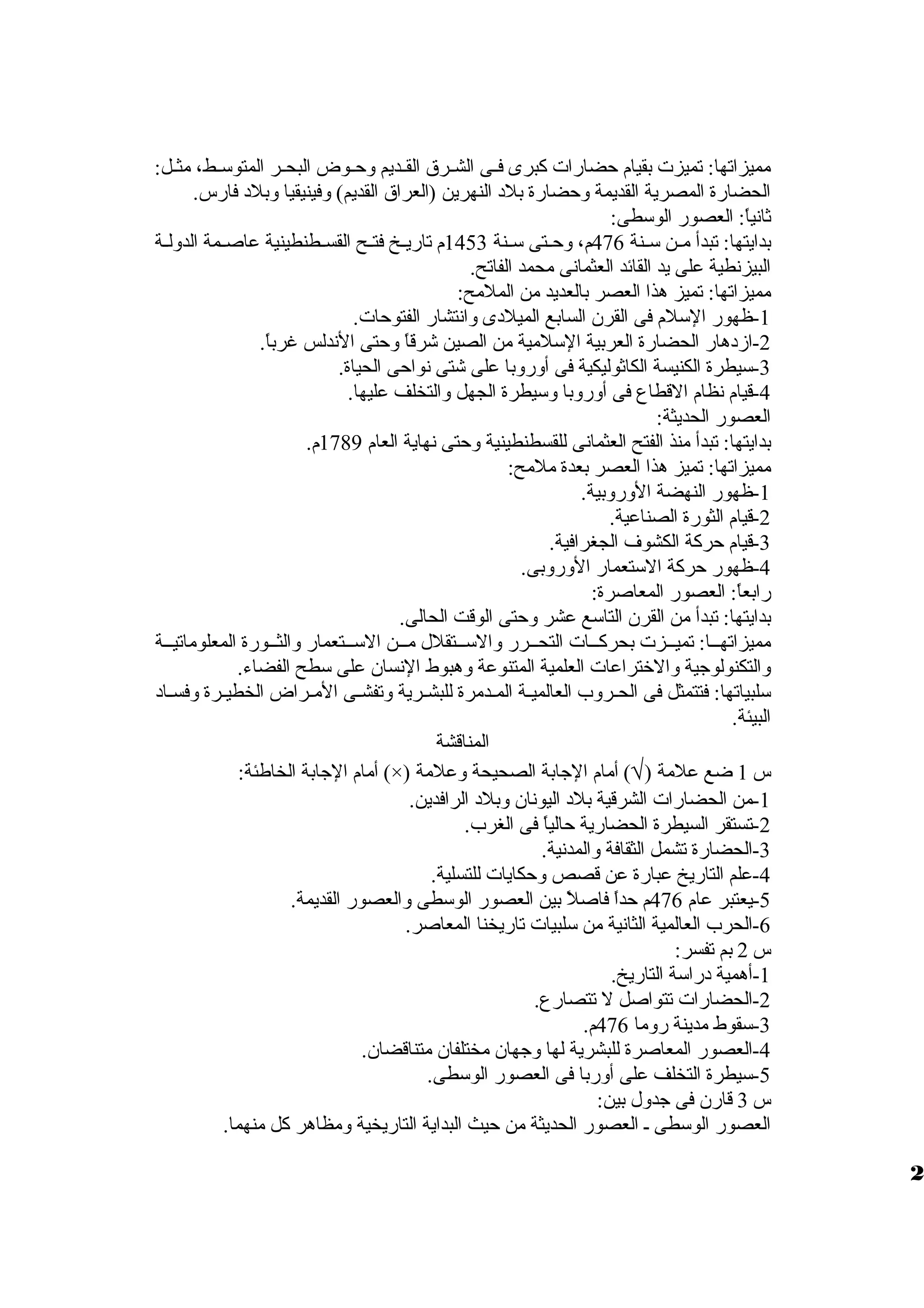 مميزاتها: تميزت بقيام حضارات كبرى فظظى الشظظرق  القظظديم ولحظظوض البحظظر المتوسظظط، مثظظل: 
الحضارة المصرية القديمة ولحضارة بلد النهرين (العراق  القديم) ولفينيقيا ولبلد فارس. 
ثانياً،: العصور الوسطى: 
بدايتها: تبدأ مظظن سظظنة 476 م، ولحظظتى سظظنة 1453 م تاريظظخ فتظظح القسظظطنطينية عاصظظمة الدوللظظة 
البيزنطية على يد القائد العثمانى محمد الفاتح. 
مميزاتها: تميز هذا العصر بالعديد من الملمح: 
-1 ظهور السلم فى القرن السابع الميلدى ولانتشار الفتوحات. 
-2 ازمدهار الحضارة العربية السلمية من الصين شرقاً، ولحتى الندلس غرباً،. 
-3 سيطرة الكنيسة الكاثوليكية فى أولرولبا على شتى نواحى الحياة. 
-4 قيام نظام القطاع فى أولرولبا ولسيطرة الجهل ولالتخلف عليها. 
العصور الحديثة: 
بدايتها: تبدأ منذ الفتح العثمانى للقسطنطينية ولحتى نهاية العام 1789 م. 
مميزاتها: تميز هذا العصر بعدة ملمح: 
-1 ظهور النهضة الولرولبية. 
-2 قيام الثورة الصناعية. 
-3 قيام حركة الكشوف الجغرافية. 
-4 ظهور حركة الستعمار الولرولبى. 
رابعاً،: العصور المعاصرة: 
بدايتها: تبدأ من القرن التاسع عشر ولحتى الوقت الحالى. 
مميزاتهظظا: تميظظزت بحركظظات التحظظرر ولالسظظتقلل مظظن السظظتعمار ولالثظظورة المعلوماتيظظة 
ولالتكنولوجية ولالختراعات العلمية المتنوعة ولهبوط النسان على سطح الفضاء. 
سلبياتها: فتتمثل فى الحظظرولب العالميظة المظدمرة للبشظرية ولتفشظظى المظظراض الخطيظظرة ولفسظظاد 
البيئة. 
المناقشة 
أمام الجابة الخاطئة: (×) ) أمام الجابة الصحيحة ولعلمة Ö س 1 ضع علمة ( 
-1 من الحضارات الشرقية بلد اليونان ولبلد الرافدين. 
-2 تستقر السيطرة الحضارية حالياً، فى الغرب. 
-3 الحضارة تشمل الثقافة ولالمدنية. 
-4 علم التاريخ عبارة عن قصص ولحكايات للتسلية. 
-5 يعتبر عام 476 م حداً، فاصلً، بين العصور الوسطى ولالعصور القديمة. 
-6 الحرب العالمية الثانية من سلبيات تاريخنا المعاصر. 
س 2 بم تفسر: 
-1 أهمية دراسة التاريخ. 
-2 الحضارات تتواصل ل تتصارع. 
-3 سقوط مدينة رولما 476 م. 
-4 العصور المعاصرة للبشرية لها ولجهان مختلفان متناقضان. 
-5 سيطرة التخلف على أولربا فى العصور الوسطى. 
س 3 قارن فى جدولل بين: 
العصور الوسطى ظ العصور الحديثة من حيث البداية التاريخية ولمظاهر كل منهما. 
2 
 