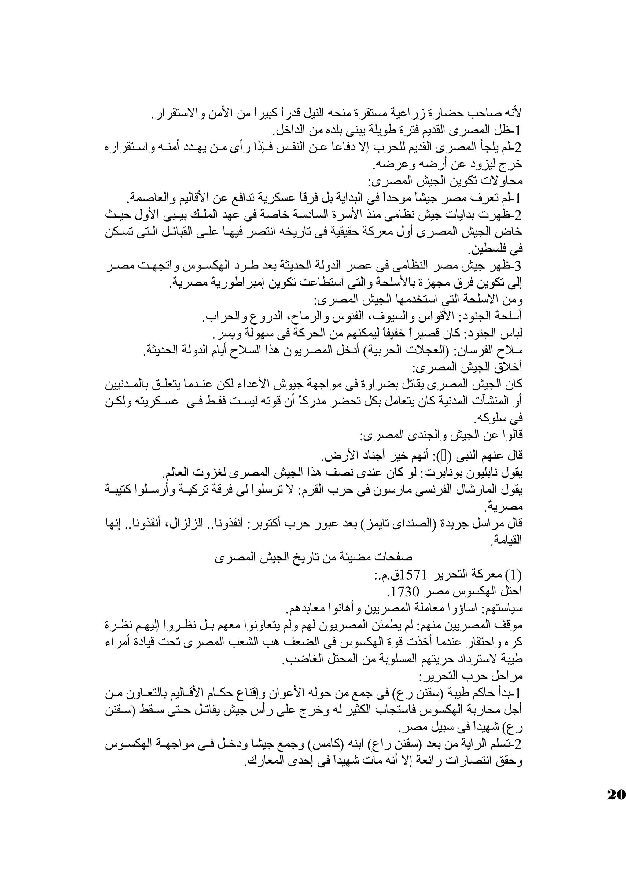 لنه صاحب حضارة زمراعية مستقرة منحه النيل قدراً، كبيراً، من المن ولالستقرار. 
-1 ظل المصرى القديم فترة طويلة يبنى بلده من الداخل. 
-2 لم يلجأ المصرى القديم للحرب إل دفاعا عظظن النفظظس فظظإذا رأى مظظن يهظظدد أمنظظه ولاسظظتقراره 
خرج ليزولد عن أرضه ولعرضه. 
محاوللت تكوين الجيش المصرى: 
-1 لم تعرف مصر جيشاً، موحداً، فى البداية بل فرقاً، عسكرية تدافع عن القاليم ولالعاصمة. 
-2 ظهرت بدايات جيش نظامى منذ السرة السادسة خاصة فى عهد الملظظك بيظظبى الولل حيظظث 
خاض الجيش المصرى أولل معركة حقيقية فى تاريخه انتصر فيهظا علظى القبائظل الظتى تسظكن 
فى فلسطين. 
-3 ظهر جيش مصر النظامى فى عصر الدوللة الحديثة بعد طظظرد الهكسظظوس ولاتجهظظت مصظظر 
إلى تكوين فرق  مجهزة بالسلحة ولالتى استطاعت تكوين إمبراطورية مصرية. 
ولمن السلحة التى استخدمها الجيش المصرى: 
أسلحة الجنود: القواس ولالسيوف، الفئوس ولالرماح، الدرولع ولالحراب. 
لباس الجنود: كان قصيراً، خفيفاً، ليمكنهم من الحركة فى سهولة وليسر. 
سلح الفرسان: (العجلت الحربية) أدخل المصريون هذا السلح أيام الدوللة الحديثة. 
أخلق  الجيش المصرى: 
كان الجيش المصرى يقاتل بضراولة فى مواجهة جيوش العداء لكن عنظظدما يتعلظظق بالمظظدنيين 
أول المنشآت المدنية كان يتعامل بكل تحضر مدركاً، أن قوته ليسظظت فقظظط فظظى عسظظكريته وللكظظن 
فى سلوكه. 
قالوا عن الجيش ولالجندى المصرى: 
أنهم خير أجناد الرض. :() قال عنهم النبى 
يقول نابليون بونابرت: لو كان عندى نصف هذا الجيش المصرى لغزولت العالم. 
يقول المارشال الفرنسى مارسون فى حرب القرم: ل ترسلوا لى فرقة تركيظظة ولأرسظظلوا كتيبظظة 
مصرية. 
قال مراسل جريدة (الصنداى تايمز) بعد عبور حرب أكتوبر: أنقذولنا.. الزلزال، أنقذولنا.. إنها 
القيامة. 
صفحات مضيئة من تاريخ الجيش المصرى 
1) معركة التحرير 1571 ق .م.: ) 
. احتل الهكسوس مصر 1730 
سياستهم: اساؤولا معاملة المصريين ولأهانوا معابدهم. 
موقف المصريين منهم: لم يطمئن المصريون لهم وللم يتعاولنوا معهم بظظل نظظظرولا إليهظظم نظظظرة 
كره ولاحتقار عندما أخذت قوة الهكسوس فى الضعف هب الشعب المصرى تحت قيادة أمراء 
طيبة لسترداد حريتهم المسلوبة من المحتل الغاضب. 
مراحل حرب التحرير: 
-1 بدأ حاكم طيبة (سقنن رع) فى جمع من حوله العوان ولإقناع حكظظام القظظاليم بالتعظظاولن مظظن 
أجل محاربة الهكسوس فاستجاب الكثير له ولخرج على رأس جيش يقاتظظل حظظتى سظظقط (سظظقنن 
رع) شهيداً، فى سبيل مصر. 
-2 تسلم الراية من بعد (سقنن راع) ابنه (كامس) ولجمع جيشا ولدخظظل فظظى مواجهظظة الهكسظظوس 
ولحقق انتصارات رائعة إل أنه مات شهيداً، فى إحدى المعارك. 
20 
 