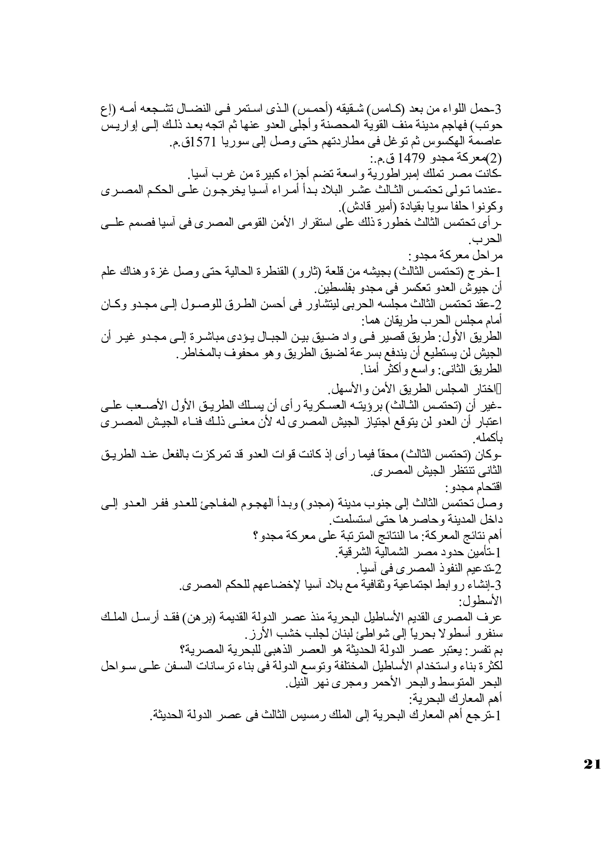 -3 حمل اللواء من بعد (كظظامس) شظظقيقه (أحمظظس) الظظذى اسظظتمر فظظى النضظظال تشظظجعه أمظظه (إع 
حوتب) فهاجم مدينة منف القوية المحصنة ولأجلى العدول عنها ثم اتجه بعظظد ذلظظك إلظظى إولاريظظس 
عاصمة الهكسوس ثم توغل فى مطاردتهم حتى ولصل إلى سوريا 1571 ق .م. 
2)معركة مجدول 1479 ق .م.: ) 
-كانت مصر تملك إمبراطورية ولاسعة تضم أجزاء كبيرة من غرب آسيا. 
-عندما تظظولى تحتمظظس الثظظالث عشظظر البلد بظظدأ أمظظراء آسظظيا يخرجظظون علظظى الحكظظم المصظظرى 
ولكونوا حلفا سويا بقيادة (أمير قادش). 
-رأى تحتمس الثالث خطورة ذلك على استقرار المن القومى المصرى فى آسيا فصمم علظظى 
الحرب. 
مراحل معركة مجدول: 
-1 خرج (تحتمس الثالث) بجيشه من قلعة (ثارول) القنطرة الحالية حتى ولصل غزة ولهناك علم 
أن جيوش العدول تعكسر فى مجدول بفلسطين. 
-2 عقد تحتمس الثالث مجلسه الحربى ليتشاولر فى أحسن الطظرق  للوصظول إلظى مجظدول ولكظان 
أمام مجلس الحرب طريقان هما: 
الطريق الولل: طريق قصير فظى ولاد ضظيق بيظن الجبظال يظؤدى مباشظرة إلظى مجظدول غيظر أن 
الجيش لن يستطيع أن يندفع بسرعة لضيق الطريق ولهو محفوف بالمخاطر. 
الطريق الثانى: ولاسع ولأكثر أمنا. 
اختار المجلس الطريق المن ولالسهل.  
-غير أن (تحتمظظس الثظظالث) برؤيتظظه العسظظكرية رأى أن يسظظلك الطريظظق الولل الصظظعب علظظى 
اعتبار أن العدول لن يتوقع اجتيازم الجيش المصرى له لن معنظظى ذلظظك فنظظاء الجيظظش المصظظرى 
بأكمله. 
-ولكان (تحتمس الثالث) محقاً، فيما رأى إذ كانت قوات العدول قد تمركزت بالفعل عنظظد الطريظظق 
الثانى تنتظر الجيش المصرى. 
اقتحام مجدول: 
ولصل تحتمس الثالث إلى جنوب مدينة (مجدول) ولبظدأ الهجظوم المفظاجئ للعظدول ففظر العظدول إلظى 
داخل المدينة ولحاصرها حتى استسلمت. 
أهم نتائج المعركة: ما النتائج المترتبة على معركة مجدول؟ 
-1 تأمين حدولد مصر الشمالية الشرقية. 
-2 تدعيم النفوذ المصرى فى آسيا. 
-3 إنشاء رولابط اجتماعية ولثقافية مع بلد آسيا لخضاعهم للحكم المصرى. 
السطول: 
عرف المصرى القديم الساطيل البحرية منذ عصر الدوللة القديمة (برهن) فقظظد أرسظظل الملظظك 
سنفرول أسطول بحرياً، إلى شواطئ لبنان لجلب خشب الرزم. 
بم تفسر: يعتبر عصر الدوللة الحديثة هو العصر الذهبى للبحرية المصرية؟ 
لكثرة بناء ولاستخدام الساطيل المختلفة ولتوسع الدوللة فى بناء ترسانات السظظفن علظظى سظظواحل 
البحر المتوسط ولالبحر الحمر ولمجرى نهر النيل. 
أهم المعارك البحرية: 
-1 ترجع أهم المعارك البحرية إلى الملك رمسيس الثالث فى عصر الدوللة الحديثة. 
21 
 