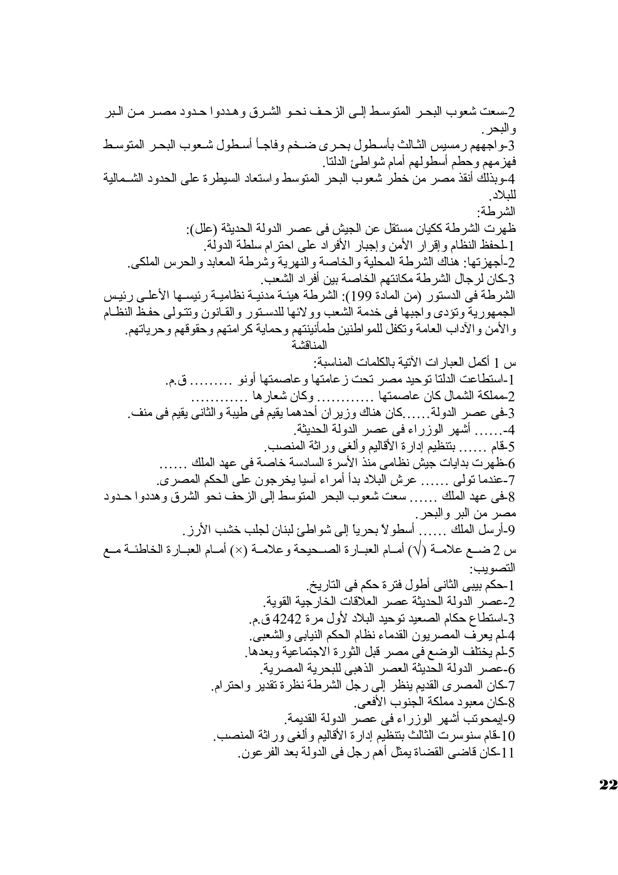 -2 سعت شعوب البحظظر المتوسظظط إلظظى الزحظظف نحظظو الشظظرق  ولهظظددولا حظظدولد مصظظر مظظن الظظبر 
ولالبحر. 
-3 ولاجههم رمسيس الثظظالث بأسظظطول بحظظرى ضظظخم ولفاجظظأ أسظظطول شظظعوب البحظظر المتوسظظط 
فهزمهم ولحطم أسطولهم أمام شواطئ الدلتا. 
-4 ولبذلك أنقذ مصر من خطر شعوب البحر المتوسط ولاستعاد السيطرة على الحدولد الشظظمالية 
للبلد. 
الشرطة: 
ظهرت الشرطة ككيان مستقل عن الجيش فى عصر الدوللة الحديثة (علل): 
-1 لحفظ النظام ولإقرار المن ولإجبار الفراد على احترام سلطة الدوللة. 
-2 أجهزتها: هناك الشرطة المحلية ولالخاصة ولالنهرية ولشرطة المعابد ولالحرس الملكى. 
-3 كان لرجال الشرطة مكانتهم الخاصة بين أفراد الشعب. 
الشرطة فى الدستور (من المادة 199 ): الشرطة هيئظة مدنيظظة نظاميظظة رئيسظظها العلظى رئيظس 
الجمهورية ولتؤدى ولاجبها فى خدمة الشعب ولوللئها للدسظظتور ولالقظانون ولتتظولى حفظظ النظظام 
ولالمن ولالداب العامة ولتكفل للمواطنين طمأنينتهم ولحماية كرامتهم ولحقوقهم ولحرياتهم. 
المناقشة 
س 1 أكمل العبارات التية بالكلمات المناسبة: 
-1 استطاعت الدلتا توحيد مصر تحت زمعامتها ولعاصمتها أولنو ……… ق .م. 
-2 مملكة الشمال كان عاصمتها ………… ولكان شعارها ………… 
-3 فى عصر الدوللة……كان هناك ولزميران أحدهما يقيم فى طيبة ولالثانى يقيم فى منف. 
-4 …… أشهر الوزمراء فى عصر الدوللة الحديثة. 
-5 قام …… بتنظيم إدارة القاليم ولألغى ولراثة المنصب. 
-6 ظهرت بدايات جيش نظامى منذ السرة السادسة خاصة فى عهد الملك …… 
-7 عندما تولى …… عرش البلد بدأ أمراء آسيا يخرجون على الحكم المصرى. 
-8 فى عهد الملك …… سعت شعوب البحر المتوسط إلى الزحف نحو الشرق  ولهددولا حظظدولد 
مصر من البر ولالبحر. 
-9 أرسل الملك …… أسطولً، بحرياً، إلى شواطئ لبنان لجلب خشب الرزم. 
أمظظام العبظظارة الخاطئظظة مظظع (×) ) أمظظام العبظظارة الصظظحيحة ولعلمظظة Ö س 2 ضظظع علمظظة ( 
التصويب: 
-1 حكم بيبى الثانى أطول فترة حكم فى التاريخ. 
-2 عصر الدوللة الحديثة عصر العلقات الخارجية القوية. 
-3 استطاع حكام الصعيد توحيد البلد لولل مرة 4242 ق .م. 
-4 لم يعرف المصريون القدماء نظام الحكم النيابى ولالشعبى. 
-5 لم يختلف الوضع فى مصر قبل الثورة الجتماعية ولبعدها. 
-6 عصر الدوللة الحديثة العصر الذهبى للبحرية المصرية. 
-7 كان المصرى القديم ينظر إلى رجل الشرطة نظرة تقدير ولاحترام. 
-8 كان معبود مملكة الجنوب الفعى. 
-9 إيمحوتب أشهر الوزمراء فى عصر الدوللة القديمة. 
-10 قام سنوسرت الثالث بتنظيم إدارة القاليم ولألغى ولراثة المنصب. 
-11 كان قاضى القضاة يمثل أهم رجل فى الدوللة بعد الفرعون. 
22 
 