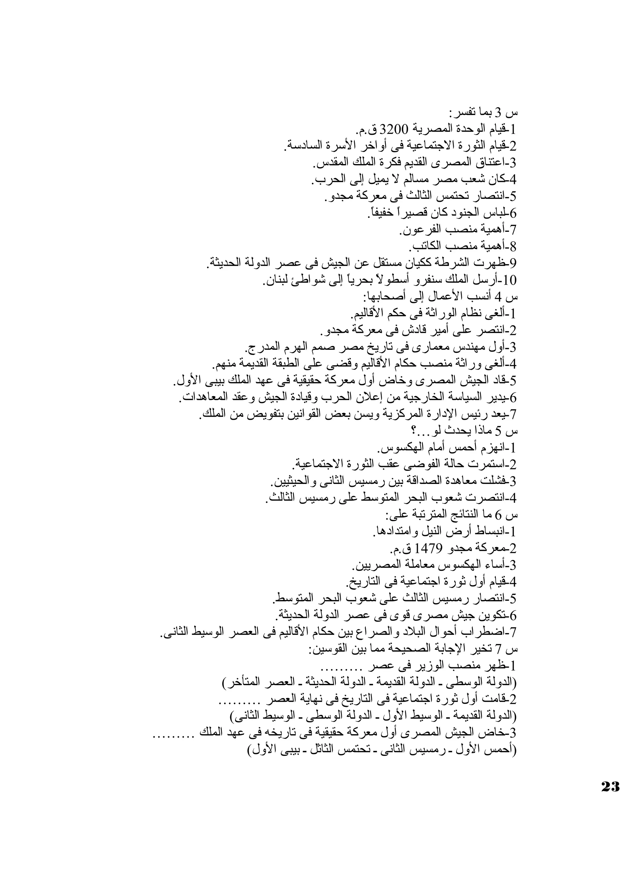س 3 بما تفسر: 
-1 قيام الوحدة المصرية 3200 ق .م. 
-2 قيام الثورة الجتماعية فى أولاخر السرة السادسة. 
-3 اعتناق  المصرى القديم فكرة الملك المقدس. 
-4 كان شعب مصر مسالم ل يميل إلى الحرب. 
-5 انتصار تحتمس الثالث فى معركة مجدول. 
-6 لباس الجنود كان قصيراً، خفيفاً،. 
-7 أهمية منصب الفرعون. 
-8 أهمية منصب الكاتب. 
-9 ظهرت الشرطة ككيان مستقل عن الجيش فى عصر الدوللة الحديثة. 
-10 أرسل الملك سنفرول أسطولً، بحرياً، إلى شواطئ لبنان. 
س 4 أنسب العمال إلى أصحابها: 
-1 ألغى نظام الوراثة فى حكم القاليم. 
-2 انتصر على أمير قادش فى معركة مجدول. 
-3 أولل مهندس معمارى فى تاريخ مصر صمم الهرم المدرج. 
-4 ألغى ولراثة منصب حكام القاليم ولقضى على الطبقة القديمة منهم. 
-5 قاد الجيش المصرى ولخاض أولل معركة حقيقية فى عهد الملك بيبى الولل. 
-6 يدير السياسة الخارجية من إعلن الحرب ولقيادة الجيش ولعقد المعاهدات. 
-7 يعد رئيس الدارة المركزية وليسن بعض القوانين بتفويض من الملك. 
س 5 ماذا يحدث لو…؟ 
-1 انهزم أحمس أمام الهكسوس. 
-2 استمرت حالة الفوضى عقب الثورة الجتماعية. 
-3 فشلت معاهدة الصداقة بين رمسيس الثانى ولالحيثيين. 
-4 انتصرت شعوب البحر المتوسط على رمسيس الثالث. 
س 6 ما النتائج المترتبة على: 
-1 انبساط أرض النيل ولامتدادها. 
-2 معركة مجدول 1479 ق .م. 
-3 أساء الهكسوس معاملة المصريين. 
-4 قيام أولل ثورة اجتماعية فى التاريخ. 
-5 انتصار رمسيس الثالث على شعوب البحر المتوسط. 
-6 تكوين جيش مصرى قوى فى عصر الدوللة الحديثة. 
-7 اضطراب أحوال البلد ولالصراع بين حكام القاليم فى العصر الوسيط الثانى. 
س 7 تخير الجابة الصحيحة مما بين القوسين: 
-1 ظهر منصب الوزمير فى عصر ……… 
(الدوللة الوسطى ظ الدوللة القديمة ظ الدوللة الحديثة ظ العصر المتأخر) 
-2 قامت أولل ثورة اجتماعية فى التاريخ فى نهاية العصر ……… 
(الدوللة القديمة ظ الوسيط الولل ظ الدوللة الوسطى ظ الوسيط الثانى) 
-3 خاض الجيش المصرى أولل معركة حقيقية فى تاريخه فى عهد الملك ……… 
(أحمس الولل ظ رمسيس الثانى ظ تحتمس الثاثل ظ بيبى الولل) 
23 
 