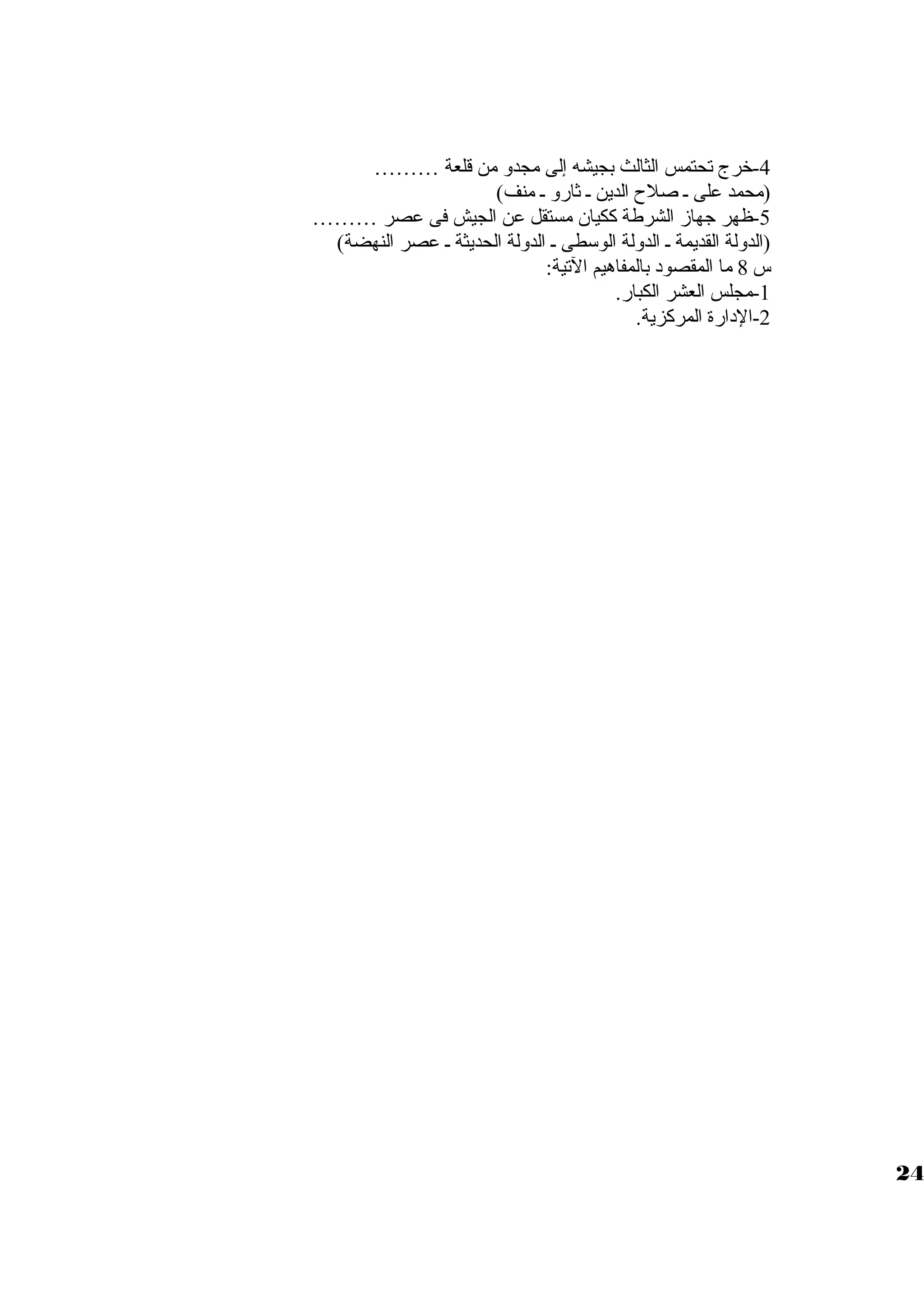 -4 خرج تحتمس الثالث بجيشه إلى مجدول من قلعة ……… 
(محمد على ظ صلح الدين ظ ثارول ظ منف) 
-5 ظهر جهازم الشرطة ككيان مستقل عن الجيش فى عصر ……… 
(الدوللة القديمة ظ الدوللة الوسطى ظ الدوللة الحديثة ظ عصر النهضة) 
س 8 ما المقصود بالمفاهيم التية: 
-1 مجلس العشر الكبار. 
-2 الدارة المركزية. 
24 
 