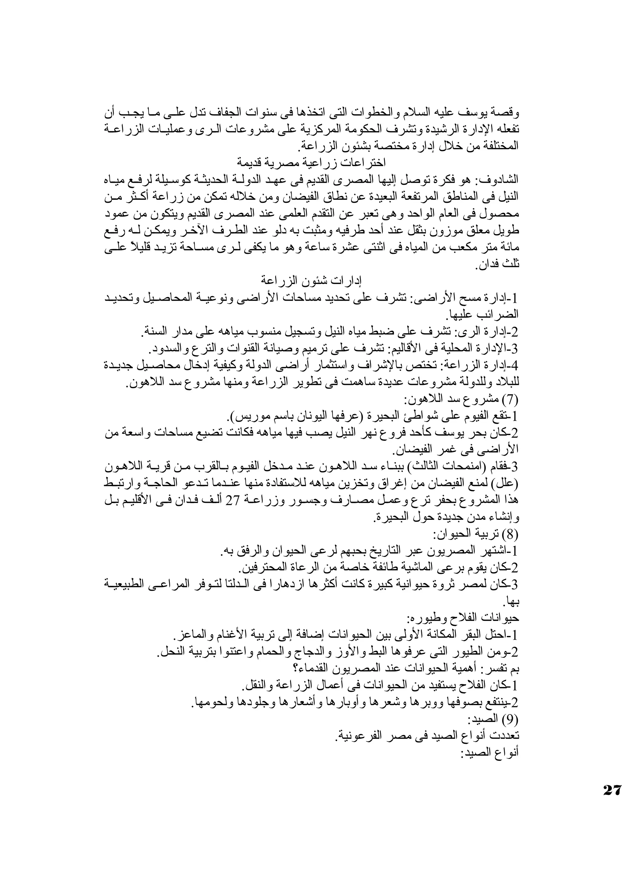 ولقصة يوسف عليه السلم ولالخطوات التى اتخذها فى سنوات الجفاف تدل علظظى مظظا يجظظب أن 
تفعله الدارة الرشيدة ولتشرف الحكومة المركزية على مشرولعات الظظرى ولعمليظظات الزراعظظة 
المختلفة من خلل إدارة مختصة بشئون الزراعة. 
اختراعات زمراعية مصرية قديمة 
الشادولف: هو فكرة توصل إليها المصرى القديم فى عهظظد الدوللظظة الحديثظظة كوسظظيلة لرفظظع ميظظاه 
النيل فى المناطق المرتفعة البعيدة عن نطاق  الفيضان ولمن خلله تمكن من زمراعة أكظظثر مظظن 
محصول فى العام الواحد ولهى تعبر عن التقدم العلمى عند المصرى القديم وليتكون من عمود 
طويل معلق موزمولن بثقل عند أحد طرفيه ولمثبت به دلو عند الطظرف الخظر وليمكظن لظه رفظع 
مائة متر مكعب من المياه فى اثنتى عشرة ساعة ولهو ما يكفى لظظرى مسظظاحة تزيظظد قليلً، علظظى 
ثلث فدان. 
إدارات شئون الزراعة 
-1 إدارة مسح الراضى: تشرف على تحديد مساحات الراضى ولنوعيظظة المحاصظظيل ولتحديظظد 
الضرائب عليها. 
-2 إدارة الرى: تشرف على ضبط مياه النيل ولتسجيل منسوب مياهه على مدار السنة. 
-3 الدارة المحلية فى القاليم: تشرف على ترميم ولصيانة القنوات ولالترع ولالسدولد. 
-4 إدارة الزراعة: تختص بالشراف ولاستثمار أراضى الدوللة ولكيفية إدخال محاصظظيل جديظظدة 
للبلد ولللدوللة مشرولعات عديدة ساهمت فى تطوير الزراعة ولمنها مشرولع سد اللهون. 
7) مشرولع سد اللهون: ) 
-1 تقع الفيوم على شواطئ البحيرة (عرفها اليونان باسم موريس). 
-2 كان بحر يوسف كأحد فرولع نهر النيل يصب فيها مياهه فكانت تضيع مساحات ولاسعة من 
الراضى فى غمر الفيضان. 
-3 فقام (امنمحات الثالث) ببنظاء سظد اللهظون عنظظد مظدخل الفيظوم بظظالقرب مظن قريظظة اللهظون 
(علل) لمنع الفيضان من إغراق  ولتخزين مياهه للستفادة منها عنظظدما تظظدعو الحاجظظة ولارتبظظط 
هذا المشرولع بحفر ترع ولعمظظل مصظظارف ولجسظظور ولزمراعظظة 27 ألظظف فظظدان فظظى القليظظم بظظل 
ولإنشاء مدن جديدة حول البحيرة. 
8) تربية الحيوان: ) 
-1 اشتهر المصريون عبر التاريخ بحبهم لرعى الحيوان ولالرفق به. 
-2 كان يقوم برعى الماشية طائفة خاصة من الرعاة المحترفين. 
-3 كان لمصر ثرولة حيوانية كبيرة كانت أكثرها ازمدهارا فى الظظدلتا لتظظوفر المراعظظى الطبيعيظظة 
بها. 
حيوانات الفلح ولطيوره: 
-1 احتل البقر المكانة الوللى بين الحيوانات إضافة إلى تربية الغنام ولالماعز. 
-2 ولمن الطيور التى عرفوها البط ولالولزم ولالدجاج ولالحمام ولاعتنوا بتربية النحل. 
بم تفسر: أهمية الحيوانات عند المصريون القدماء؟ 
-1 كان الفلح يستفيد من الحيوانات فى أعمال الزراعة ولالنقل. 
-2 ينتفع بصوفها ولولبرها ولشعرها ولأولبارها ولأشعارها ولجلودها وللحومها. 
9) الصيد: ) 
تعددت أنواع الصيد فى مصر الفرعونية. 
أنواع الصيد: 
27 
 