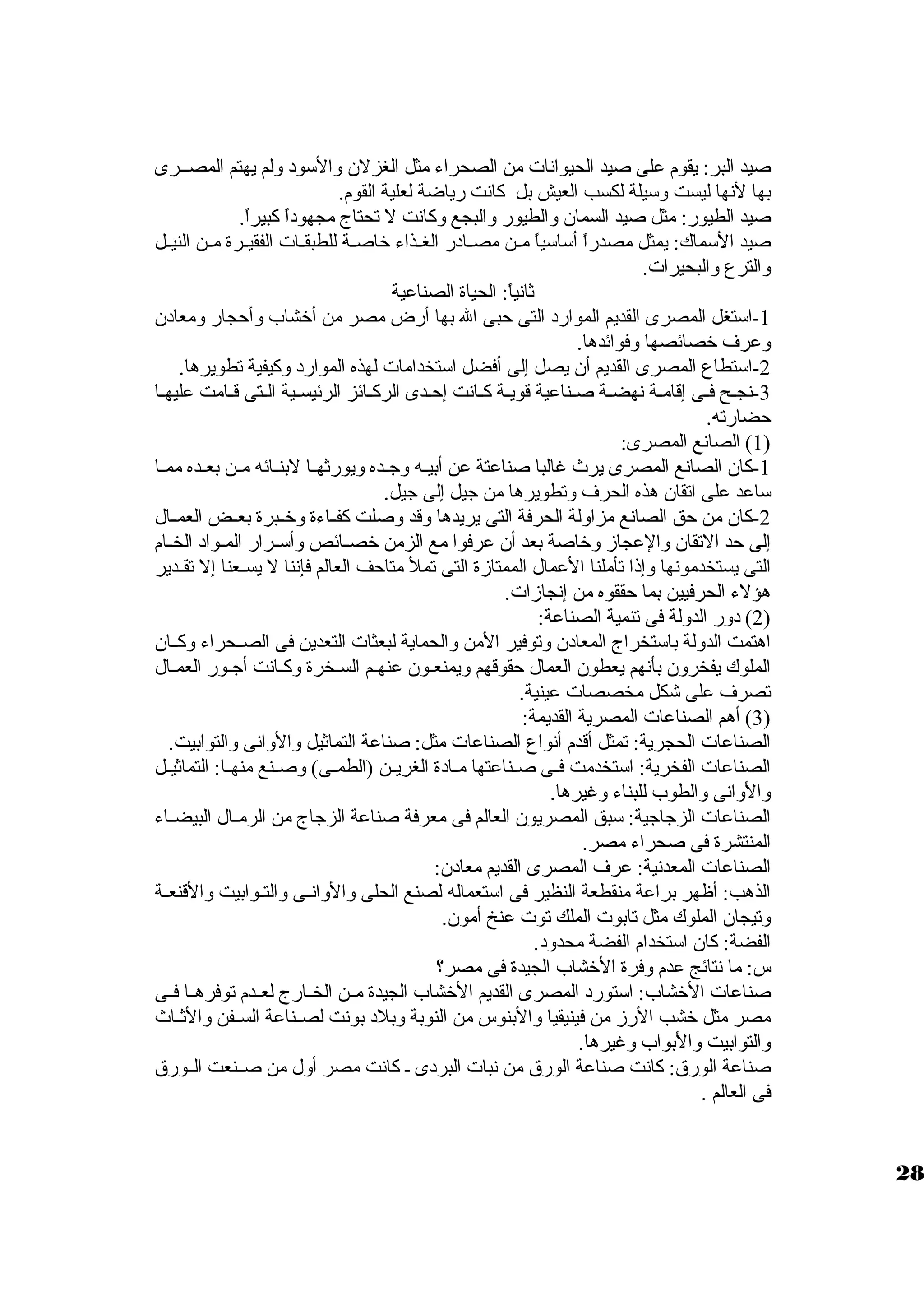 صيد البر: يقوم على صيد الحيوانات من الصحراء مثل الغزلن ولالسود وللم يهتم المصظظرى 
بها لنها ليست ولسيلة لكسب العيش بل كانت رياضة لعلية القوم. 
صيد الطيور: مثل صيد السمان ولالطيور ولالبجع ولكانت ل تحتاج مجهوداً، كبيراً،. 
صيد السماك: يمثل مصدراً، أساسياً، مظظن مصظظادر الغظظذاء خاصظظة للطبقظظات الفقيظظرة مظظن النيظظل 
ولالترع ولالبحيرات. 
ثانياً،: الحياة الصناعية 
-1 استغل المصرى القديم الموارد التى حبى ال بها أرض مصر من أخشاب ولأحجار ولمعادن 
ولعرف خصائصها ولفوائدها. 
-2 استطاع المصرى القديم أن يصل إلى أفضل استخدامات لهذه الموارد ولكيفية تطويرها. 
-3 نجظح فظى إقامظة نهضظة صظناعية قويظة كظانت إحظدى الركظائز الرئيسظية الظتى قظامت عليهظا 
حضارته. 
1) الصانع المصرى: ) 
-1 كان الصانع المصرى يرث غالبا صناعتة عن أبيظظه ولجظظده وليورثهظظا لبنظظائه مظظن بعظظده ممظظا 
ساعد على اتقان هذه الحرف ولتطويرها من جيل إلى جيل. 
-2 كان من حق الصانع مزاوللة الحرفة التى يريدها ولقد ولصلت كفظظاءة ولخظظبرة بعظظض العمظظال 
إلى حد التقان ولالعجازم ولخاصة بعد أن عرفوا مع الزمن خصظظائص ولأسظظرار المظظواد الخظظام 
التى يستخدمونها ولإذا تأملنا العمال الممتازمة التى تمل متاحف العالم فإننا ل يسظظعنا إل تقظظدير 
هؤلء الحرفيين بما حققوه من إنجازمات. 
2) دولر الدوللة فى تنمية الصناعة: ) 
اهتمت الدوللة باستخراج المعادن ولتوفير المن ولالحماية لبعثات التعدين فى الصظظحراء ولكظظان 
الملوك يفخرولن بأنهم يعطون العمال حقوقهم وليمنعظون عنهظم السظخرة ولكظانت أجظور العمظال 
تصرف على شكل مخصصات عينية. 
3) أهم الصناعات المصرية القديمة: ) 
الصناعات الحجرية: تمثل أقدم أنواع الصناعات مثل: صناعة التماثيل ولالولانى ولالتوابيت. 
الصناعات الفخرية: استخدمت فظظى صظظناعتها مظظادة الغريظظن (الطمظظى) ولصظظنع منهظظا: التماثيظظل 
ولالولانى ولالطوب للبناء ولغيرها. 
الصناعات الزجاجية: سبق المصريون العالم فى معرفة صناعة الزجاج من الرمظظال البيضظظاء 
المنتشرة فى صحراء مصر. 
الصناعات المعدنية: عرف المصرى القديم معادن: 
الذهب: أظهر براعة منقطعة النظير فى استعماله لصنع الحلى ولالولانظظى ولالتظظوابيت ولالقنعظظة 
ولتيجان الملوك مثل تابوت الملك توت عنخ أمون. 
الفضة: كان استخدام الفضة محدولد. 
س: ما نتائج عدم ولفرة الخشاب الجيدة فى مصر؟ 
صناعات الخشاب: استورد المصرى القديم الخشاب الجيدة مظظن الخظظارج لعظظدم توفرهظظا فظظى 
مصر مثل خشب الرزم من فينيقيا ولالبنوس من النوبة ولبلد بونت لصظظناعة السظظفن ولالثظظاث 
ولالتوابيت ولالبواب ولغيرها. 
صناعة الورق : كانت صناعة الورق  من نبات البردى ظ كانت مصر أولل من صظظنعت الظظورق  
فى العالم . 
28 
 