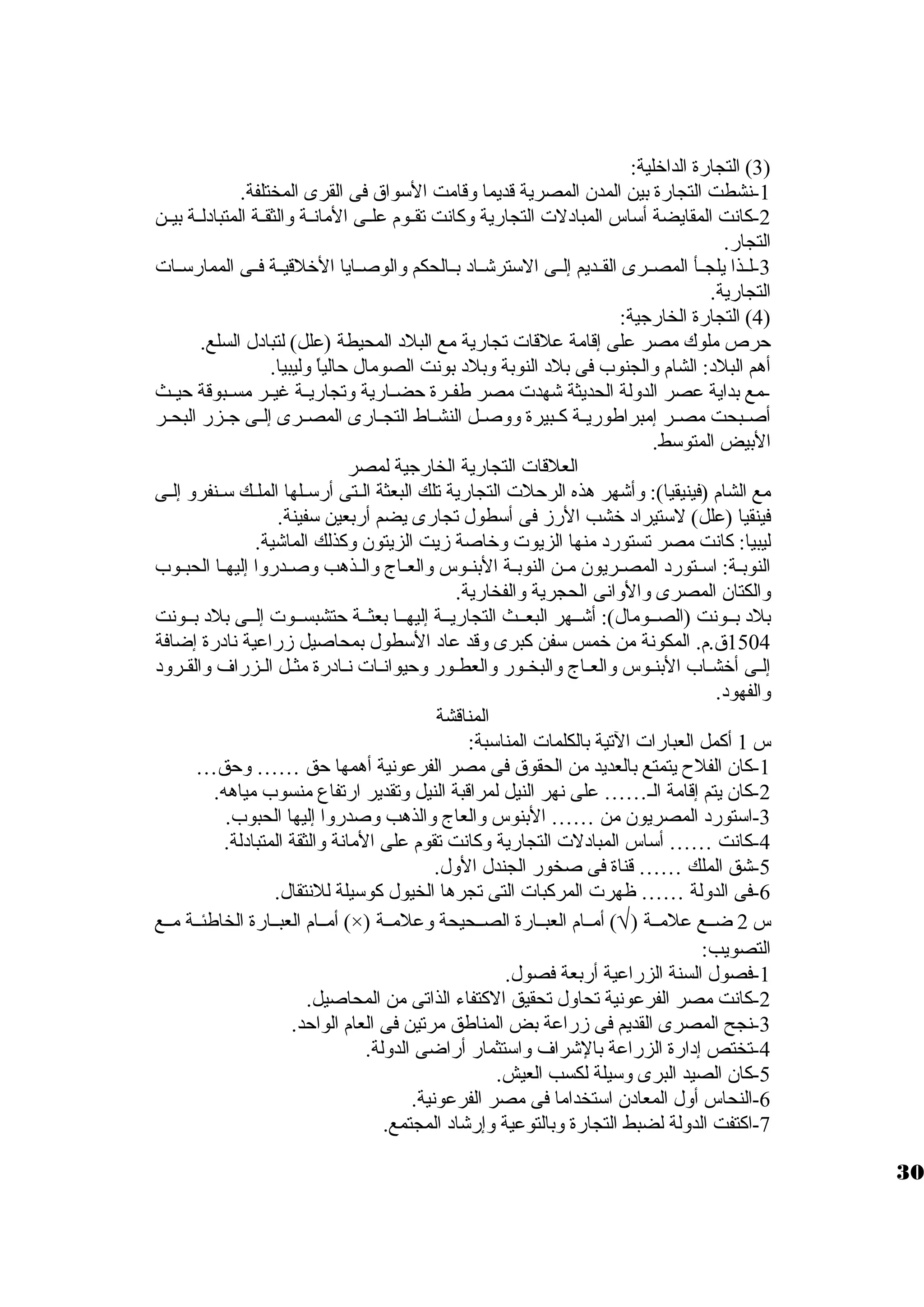 3) التجارة الداخلية: ) 
-1 نشطت التجارة بين المدن المصرية قديما وقامت السوواق فى القرى المختلفة. 
-2 كانت المقايضة أسواس المبادلت  التجارية وكانت تقييوم علييى المانيية والثقيية المتبادليية بييين 
التجار. 
-3 لييذا يلجييأ المصييرى القييديم إلييى السوترشيياد بييالحكم والوصييايا الخلقييية فييى الممارسوييات  
التجارية. 
4) التجارة الخارجية: ) 
حرص ملوك مصر على إقامة علقات  تجارية مع البلد المحيطة (علل) لتبادل السلع. 
أهم البلد: الشام والجنوب فى بلد النوبة وبلد بونت الصومال حالياً  وليبيا. 
-مع بداية عصر الدولة الحديثة شهدت  مصر طفييرة حضييارية وتجارييية غييير مسييبوقة حيييث 
أصييبحت مصيير إمبراطورييية كييبيرة ووصييل النشيياط التجييارى المصييرى إلييى جييزر البحيير 
البيض المتوسوط. 
العلقات  التجارية الخارجية لمصر 
مع الشام (فينيقيا): وأشهر هذه الرحلت  التجارية تلك البعثة الييتى أرسوييلها المليك سويينفرو إلييى 
فينقيا (علل) لسوتيراد خشب الرز فى أسوطول تجارى يضم أربعين سوفينة. 
ليبيا: كانت مصر تستورد منها الزيوت  وخاصة زيت الزيتون وكذلك الماشية. 
النوبيية: اسوييتورد المصييريون ميين النوبيية البنييوس والعيياج والييذهب وصييدروا إليهييا الحبييوب 
والكتان المصرى والوانى الحجرية والفخارية. 
بلد بييونت (الصييومال): أشييهر البعييث التجارييية إليهييا بعثيية حتشبسييوت  إلييى بلد بييونت 
1504 ق.م. المكونة من خمس سوفن كبرى وقد عاد السوطول بمحاصيل زراعية نادرة إضافة 
إليى أخشياب البنيوس والعياج والبخيور والعطيور وحيوانيات  نيادرة مثيل اليزراف والقيرود 
والفهود. 
المناقشة 
س 1 أكمل العبارات  التية بالكلمات  المناسوبة: 
-1 كان الفلح  يتمتع بالعديد من الحقوق فى مصر الفرعونية أهمها حق …… وحق… 
-2 كان يتم إقامة الي…… على نهر النيل لمراقبة النيل وتقدير ارتفاع منسوب مياهه. 
-3 اسوتورد المصريون من …… البنوس والعاج والذهب وصدروا إليها الحبوب. 
-4 كانت …… أسواس المبادلت  التجارية وكانت تقوم على المانة والثقة المتبادلة. 
-5 شق الملك …… قناة فى صخور الجندل الول. 
-6 فى الدولة …… ظهرت  المركبات  التى تجرها الخيول كوسويلة للنتقال. 
أمييام العبييارة الخاطئيية مييع (×) ) أمييام العبييارة الصييحيحة وعلميية Ö س 2 ضييع علميية ( 
التصويب: 
-1 فصول السنة الزراعية أربعة فصول. 
-2 كانت مصر الفرعونية تحاول تحقيق الكتفاء الذاتى من المحاصيل. 
-3 نجح المصرى القديم فى زراعة بض المناطق مرتين فى العام الواحد. 
-4 تختص إدارة الزراعة بالشراف واسوتثمار أراضى الدولة. 
-5 كان الصيد البرى وسويلة لكسب العيش. 
-6 النحاس أول المعادن اسوتخداما فى مصر الفرعونية. 
-7 اكتفت الدولة لضبط التجارة وبالتوعية وإرشاد المجتمع. 
30 
 