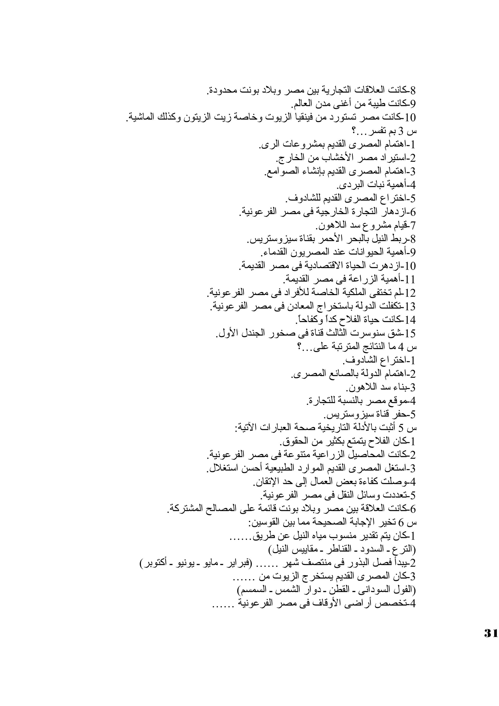 -8 كانت العلقات  التجارية بين مصر وبلد بونت محدودة. 
-9 كانت طيبة من أغنى مدن العالم. 
-10 كانت مصر تستورد من فينقيا الزيوت  وخاصة زيت الزيتون وكذلك الماشية. 
س 3 بم تفسر…؟ 
-1 اهتمام المصرى القديم بمشروعات  الرى. 
-2 اسوتيراد مصر الخشاب من الخارج. 
-3 اهتمام المصرى القديم بإنشاء الصوامع. 
-4 أهمية نبات  البردى. 
-5 اختراع المصرى القديم للشادوف. 
-6 ازدهار التجارة الخارجية فى مصر الفرعونية. 
-7 قيام مشروع سود اللهون. 
-8 ربط النيل بالبحر الحمر بقناة سويزوسوتريس. 
-9 أهمية الحيوانات  عند المصريون القدماء. 
-10 ازدهرت  الحياة القتصادية فى مصر القديمة. 
-11 أهمية الزراعة فى مصر القديمة. 
-12 لم تختفى الملكية الخاصة للفراد فى مصر الفرعونية. 
-13 تكفلت الدولة باسوتخراج المعادن فى مصر الفرعونية. 
-14 كانت حياة الفلح  كداً  وكفاحاً . 
-15 شق سونوسورت  الثالث قناة فى صخور الجندل الول. 
س 4 ما النتائج المترتبة على…؟ 
-1 اختراع الشادوف. 
-2 اهتمام الدولة بالصانع المصرى. 
-3 بناء سود اللهون. 
-4 موقع مصر بالنسبة للتجارة. 
-5 حفر قناة سويزوسوتريس. 
س 5 أثبت بالدلة التاريخية صحة العبارات  التية: 
-1 كان الفلح  يتمتع بكثير من الحقوق. 
-2 كانت المحاصيل الزراعية متنوعة فى مصر الفرعونية. 
-3 اسوتغل المصرى القديم الموارد الطبيعية أحسن اسوتغلل. 
-4 وصلت كفاءة بعض العمال إلى حد التقان. 
-5 تعددت  وسوائل النقل فى مصر الفرعونية. 
-6 كانت العلقة بين مصر وبلد بونت قائمة على المصالح المشتركة. 
س 6 تخير الجابة الصحيحة مما بين القوسوين: 
-1 كان يتم تقدير منسوب مياه النيل عن طريق…… 
(الترع ي السدود ي القناطر ي مقاييس النيل) 
-2 يبدأ فصل البذور فى منتصف شهر …… (فبراير ي مايو ي يونيو ي أكتوبر) 
-3 كان المصرى القديم يستخرج الزيوت  من …… 
(الفول السودانى ي القطن ي دوار الشمس ي السمسم) 
-4 تخصص أراضى الوقاف فى مصر الفرعونية …… 
31 
 