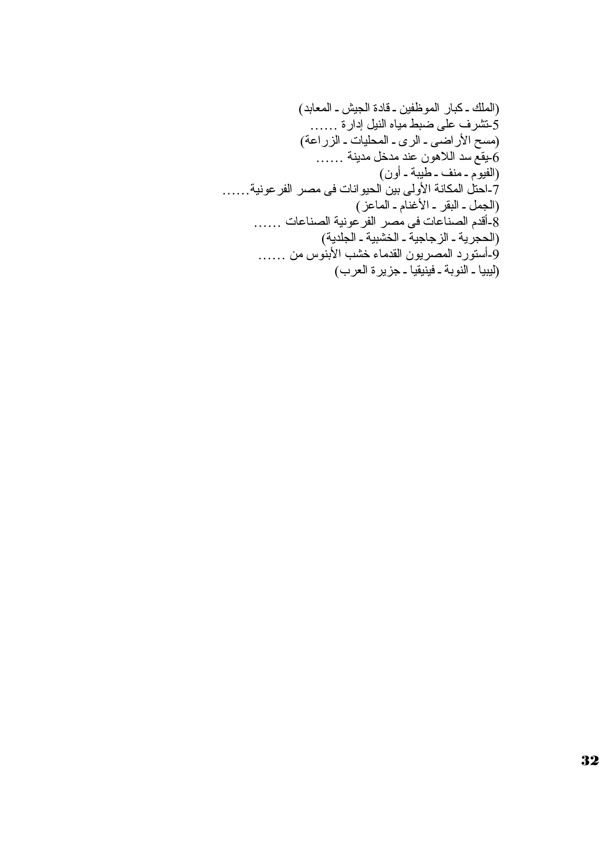 (الملك ي كبار الموظفين ي قادة الجيش ي المعابد) 
-5 تشرف على ضبط مياه النيل إدارة …… 
(مسح الراضى ي الرى ي المحليات  ي الزراعة) 
-6 يقع سود اللهون عند مدخل مدينة …… 
(الفيوم ي منف ي طيبة ي أون) 
-7 احتل المكانة الولى بين الحيوانات  فى مصر الفرعونية…… 
(الجمل ي البقر ي الغنام ي الماعز) 
-8 أقدم الصناعات  فى مصر الفرعونية الصناعات  …… 
(الحجرية ي الزجاجية ي الخشبية ي الجلدية) 
-9 أسوتورد المصريون القدماء خشب البنوس من …… 
(ليبيا ي النوبة ي فينيقيا ي جزيرة العرب) 
32 
 