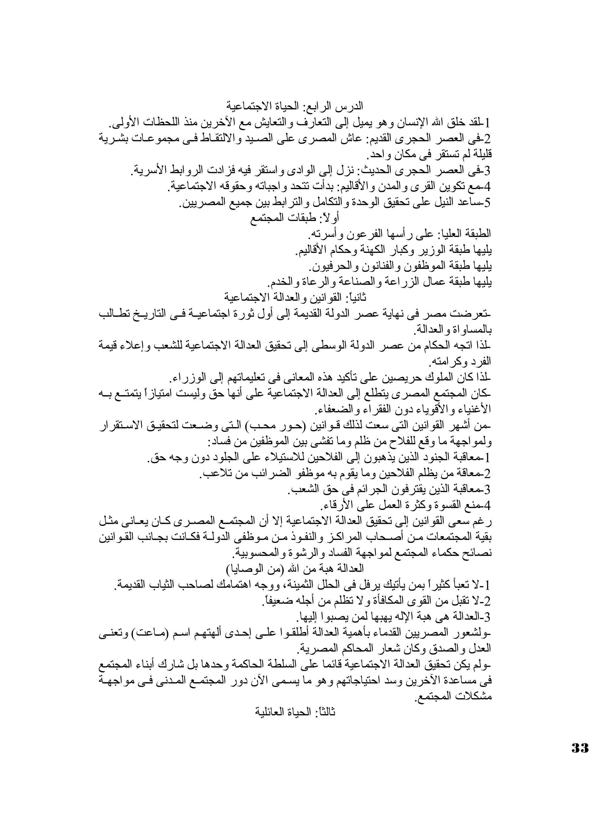 الدرس الرابع: الحياة الجتماعية 
-1 لقد خلق ال النسان وهو يميل إلى التعارف والتعايش مع الخرين منذ اللحظات  الولى. 
-2 فى العصر الحجرى القديم: عاش المصرى على الصيييد واللتقيياط فييى مجموعييات  بشييرية 
قليلة لم تستقر فى مكان واحد. 
-3 فى العصر الحجرى الحديث: نزل إلى الوادى واسوتقر فيه فزادت  الروابط السورية. 
-4 مع تكوين القرى والمدن والقاليم: بدأت  تتحد واجباته وحقوقه الجتماعية. 
-5 سواعد النيل على تحقيق الوحدة والتكامل والترابط بين جميع المصريين. 
أولً : طبقات  المجتمع 
الطبقة العليا: على رأسوها الفرعون وأسورته. 
يليها طبقة الوزير وكبار الكهنة وحكام القاليم. 
يليها طبقة الموظفون والفنانون والحرفيون. 
يليها طبقة عمال الزراعة والصناعة والرعاة والخدم. 
ثانياً : القوانين والعدالة الجتماعية 
-تعرضت مصر فى نهاية عصر الدولة القديمة إلى أول ثورة اجتماعييية فييى التاريييخ تطييالب 
بالمساواة والعدالة. 
-لذا اتجه الحكام من عصر الدولة الوسوطى إلى تحقيق العدالة الجتماعية للشعب وإعلء قيمة 
الفرد وكرامته. 
-لذا كان الملوك حريصين على تأكيد هذه المعانى فى تعليماتهم إلى الوزراء. 
-كان المجتمع المصرى يتطلع إلى العدالة الجتماعية على أنها حق وليست امتيازاً  يتمتييع بييه 
الغنياء والقوياء دون الفقراء والضعفاء. 
-من أشهر القوانين التى سوعت لذلك قييوانين (حييور محييب) الييتى وضييعت لتحقيييق السوييتقرار 
ولمواجهة ما وقع للفلح  من ظلم وما تفشى بين الموظفين من فساد: 
-1 معاقبة الجنود الذين يذهبون إلى الفلحين للسوتيلء على الجلود دون وجه حق. 
-2 معاقة من يظلم الفلحين وما يقوم به موظفو الضرائب من تلعب. 
-3 معاقبة الذين يقترفون الجرائم فى حق الشعب. 
-4 منع القسوة وكثرة العمل على الرقاء. 
رغم سوعى القوانين إلى تحقيق العدالة الجتماعية إل أن المجتمييع المصييرى كييان يعييانى مثييل 
بقية المجتمعات  مين أصيحاب المراكييز والنفيوذ ميين ميوظفى الدولية فكييانت بجييانب القيوانين 
نصائح حكماء المجتمع لمواجهة الفساد والرشوة والمحسوبية. 
العدالة هبة من ال (من الوصايا) 
-1 ل تعبأ كثيراً  بمن يأتيك يرفل فى الحلل الثمينة، ووجه اهتمامك لصاحب الثياب القديمة. 
-2 ل تقبل من القوى المكافأة ول تظلم من أجله ضعيفاً . 
-3 العدالة هى هبة الله يهبها لمن يصبوا إليها. 
-ولشعور المصريين القدماء بأهمية العدالة أطلقيوا عليى إحيدى ألهتهيم اسوييم (ميياعت) وتعنييى 
العدل والصدق وكان شعار المحاكم المصرية. 
-ولم يكن تحقيق العدالة الجتماعية قائما على السلطة الحاكمة وحدها بل شارك أبناء المجتمع 
فى مساعدة الخرين وسود احتياجاتهم وهو ما يسييمى الن دور المجتمييع المييدنى فييى مواجهيية 
مشكلت  المجتمع. 
ثالثاً : الحياة العائلية 
33 
 