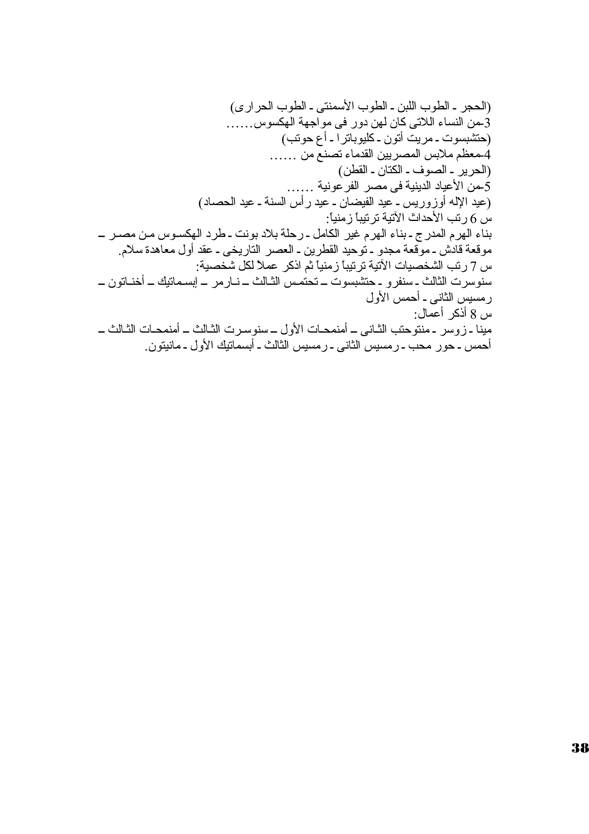 (الحجر ي الطوب اللبن ي الطوب السومنتى ي الطوب الحرارى) 
-3 من النساء اللتى كان لهن دور فى مواجهة الهكسوس…… 
(حتشبسوت  ي مريت أتون ي كليوباترا ي أع حوتب) 
-4 معظم ملبس المصريين القدماء تصنع من …… 
(الحرير ي الصوف ي الكتان ي القطن) 
-5 من العياد الدينية فى مصر الفرعونية …… 
(عيد الله أوزوريس ي عيد الفيضان ي عيد رأس السنة ي عيد الحصاد) 
س 6 رتب الحداث التية ترتيباً  زمنياً : 
بناء الهرم المدرج ي بناء الهرم غير الكامل ي رحلة بلد بونت ي طرد الهكسييوس ميين مصيير ييي 
موقعة قادش ي موقعة مجدو ي توحيد القطرين ي العصر التاريخى ي عقد أول معاهدة سولم. 
س 7 رتب الشخصيات  التية ترتيباً  زمنياً  ثم اذكر عملً  لكل شخصية: 
سونوسورت  الثالث ي سونفرو ي حتشبسوت  ييي تحتمييس الثييالث ييي نييارمر ييي إبسييماتيك ييي أخنيياتون ييي 
رمسيس الثانى ي أحمس الول 
س 8 أذكر أعمال: 
مينا ي زوسور ي منتوحتب الثيانى ييي أمنمحيات  الول ييي سونوسويرت  الثيالث يي أمنمحييات  الثييالث يي 
أحمس ي حور محب ي رمسيس الثانى ي رمسيس الثالث ي أبسماتيك الول ي مانيتون. 
38 
 