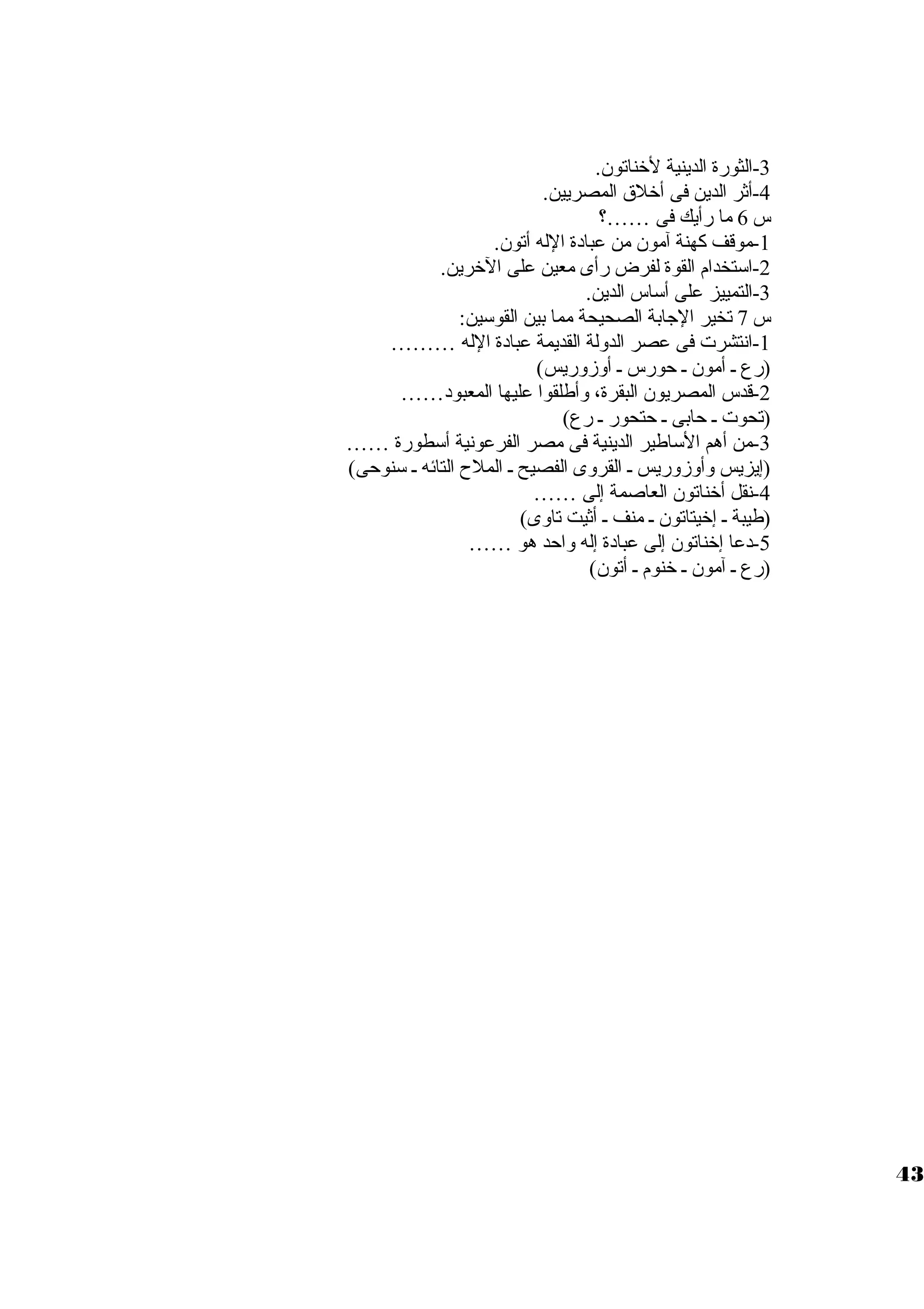 -3 الثورة الدينية لخناتون. 
-4 أثر الدين فى أخلق المصريين. 
س 6 ما رأيك فى ……؟ 
-1 موقف كهنة آمون من عبادة الله أتون. 
-2 اسوتخدام القوة لفرض رأى معين على الخرين. 
-3 التمييز على أسواس الدين. 
س 7 تخير الجابة الصحيحة مما بين القوسوين: 
-1 انتشرت  فى عصر الدولة القديمة عبادة الله ……… 
(رع ي أمون ي حورس ي أوزوريس) 
-2 قدس المصريون البقرة، وأطلقوا عليها المعبود…… 
(تحوت  ي حابى ي حتحور ي رع) 
-3 من أهم السواطير الدينية فى مصر الفرعونية أسوطورة …… 
(إيزيس وأوزوريس ي القروى الفصيح ي الملح  التائه ي سونوحى) 
-4 نقل أخناتون العاصمة إلى …… 
(طيبة ي إخيتاتون ي منف ي أثيت تاوى) 
-5 دعا إخناتون إلى عبادة إله واحد هو …… 
(رع ي آمون ي خنوم ي أتون) 
43 
 