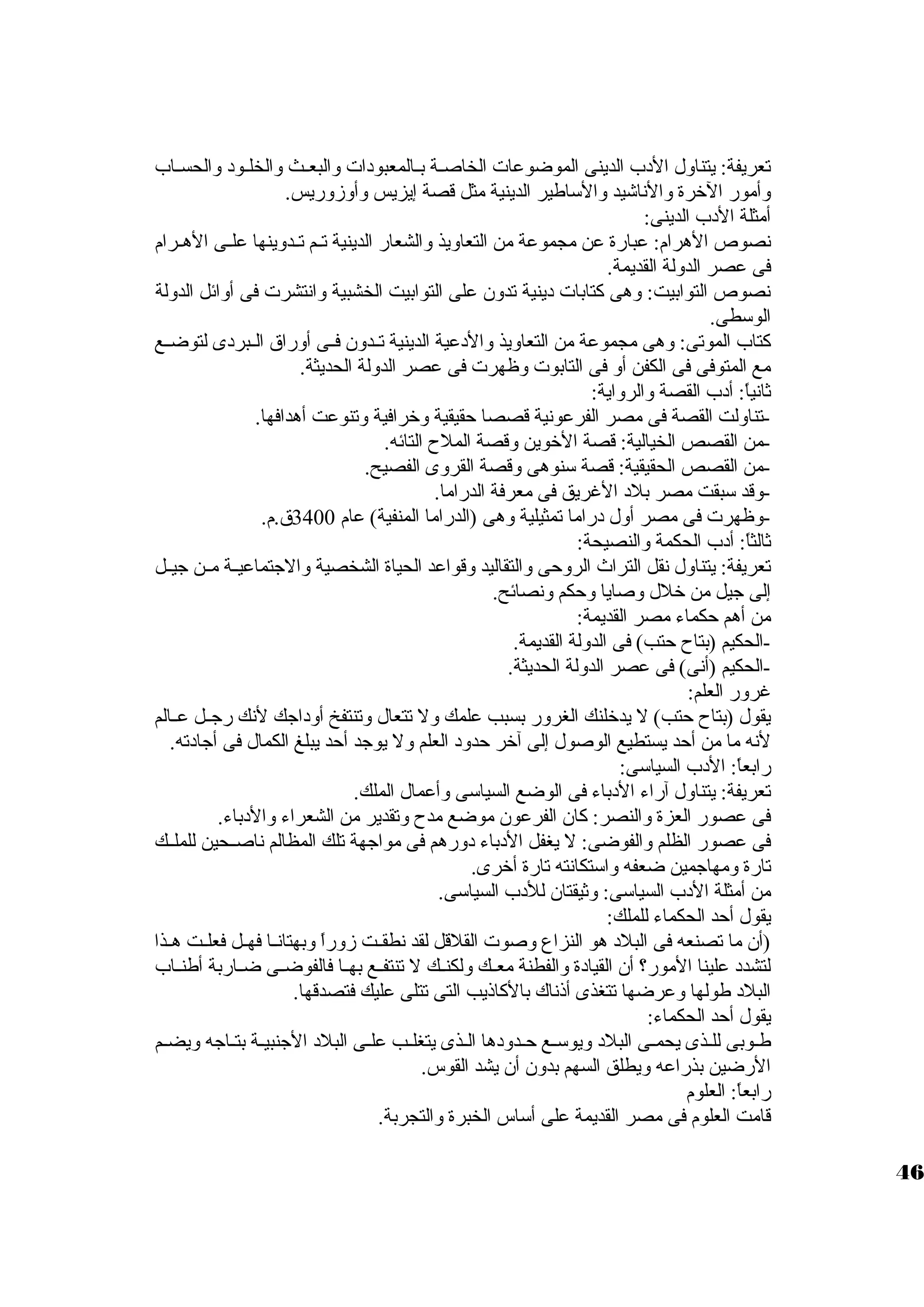 تعريفة: يتناول الدب الدينى الموضوعات  الخاصيية بييالمعبودات  والبعييث والخلييود والحسيياب 
وأمور الخرة والناشيد والسواطير الدينية مثل قصة إيزيس وأوزوريس. 
أمثلة الدب الدينى: 
نصوص الهرام: عبارة عن مجموعة من التعاويذ والشعار الدينية تييم تييدوينها علييى الهييرام 
فى عصر الدولة القديمة. 
نصوص التوابيت: وهى كتابات  دينية تدون على التوابيت الخشبية وانتشرت  فى أوائل الدولة 
الوسوطى. 
كتاب الموتى: وهى مجموعة من التعاويذ والدعية الدينية تييدون فييى أوراق الييبردى لتوضييع 
مع المتوفى فى الكفن أو فى التابوت  وظهرت  فى عصر الدولة الحديثة. 
ثانياً : أدب القصة والرواية: 
-تناولت القصة فى مصر الفرعونية قصصا حقيقية وخرافية وتنوعت أهدافها. 
-من القصص الخيالية: قصة الخوين وقصة الملح  التائه. 
-من القصص الحقيقية: قصة سونوهى وقصة القروى الفصيح. 
-وقد سوبقت مصر بلد الغريق فى معرفة الدراما. 
-وظهرت  فى مصر أول دراما تمثيلية وهى (الدراما المنفية) عام 3400 ق.م. 
ثالثاً : أدب الحكمة والنصيحة: 
تعريفة: يتناول نقل التراث الروحى والتقاليد وقواعد الحياة الشخصية والجتماعييية ميين جيييل 
إلى جيل من خلل وصايا وحكم ونصائح. 
من أهم حكماء مصر القديمة: 
-الحكيم (بتاح  حتب) فى الدولة القديمة. 
-الحكيم (أنى) فى عصر الدولة الحديثة. 
غرور العلم: 
يقول (بتاح  حتب) ل يدخلنك الغرور بسبب علمك ول تتعال وتنتفخ أوداجك لنك رجييل عييالم 
لنه ما من أحد يستطيع الوصول إلى آخر حدود العلم ول يوجد أحد يبلغ الكمال فى أجادته. 
رابعاً : الدب السياسوى: 
تعريفة: يتناول آراء الدباء فى الوضع السياسوى وأعمال الملك. 
فى عصور العزة والنصر: كان الفرعون موضع مدح  وتقدير من الشعراء والدباء. 
فى عصور الظلم والفوضى: ل يغفل الدباء دورهم فى مواجهة تلك المظالم ناصييحين للملييك 
تارة ومهاجمين ضعفه واسوتكانته تارة أخرى. 
من أمثلة الدب السياسوى: وثيقتان للدب السياسوى. 
يقول أحد الحكماء للملك: 
(أن ما تصنعه فى البلد هو النزاع وصوت  القلقل لقد نطقييت زوراً  وبهتانييا فهييل فعلييت هييذا 
لتشدد علينا المور؟ أن القيادة والفطنة معييك ولكنييك ل تنتفييع بهييا فالفوضييى ضيياربة أطنيياب 
البلد طولها وعرضها تتغذى أذناك بالكاذيب التى تتلى عليك فتصدقها. 
يقول أحد الحكماء: 
طييوبى للييذى يحمييى البلد ويوسوييع حييدودها الييذى يتغلييب علييى البلد الجنبييية بتيياجه ويضييم 
الرضين بذراعه ويطلق السهم بدون أن يشد القوس. 
رابعاً : العلوم 
قامت العلوم فى مصر القديمة على أسواس الخبرة والتجربة. 
46 
 