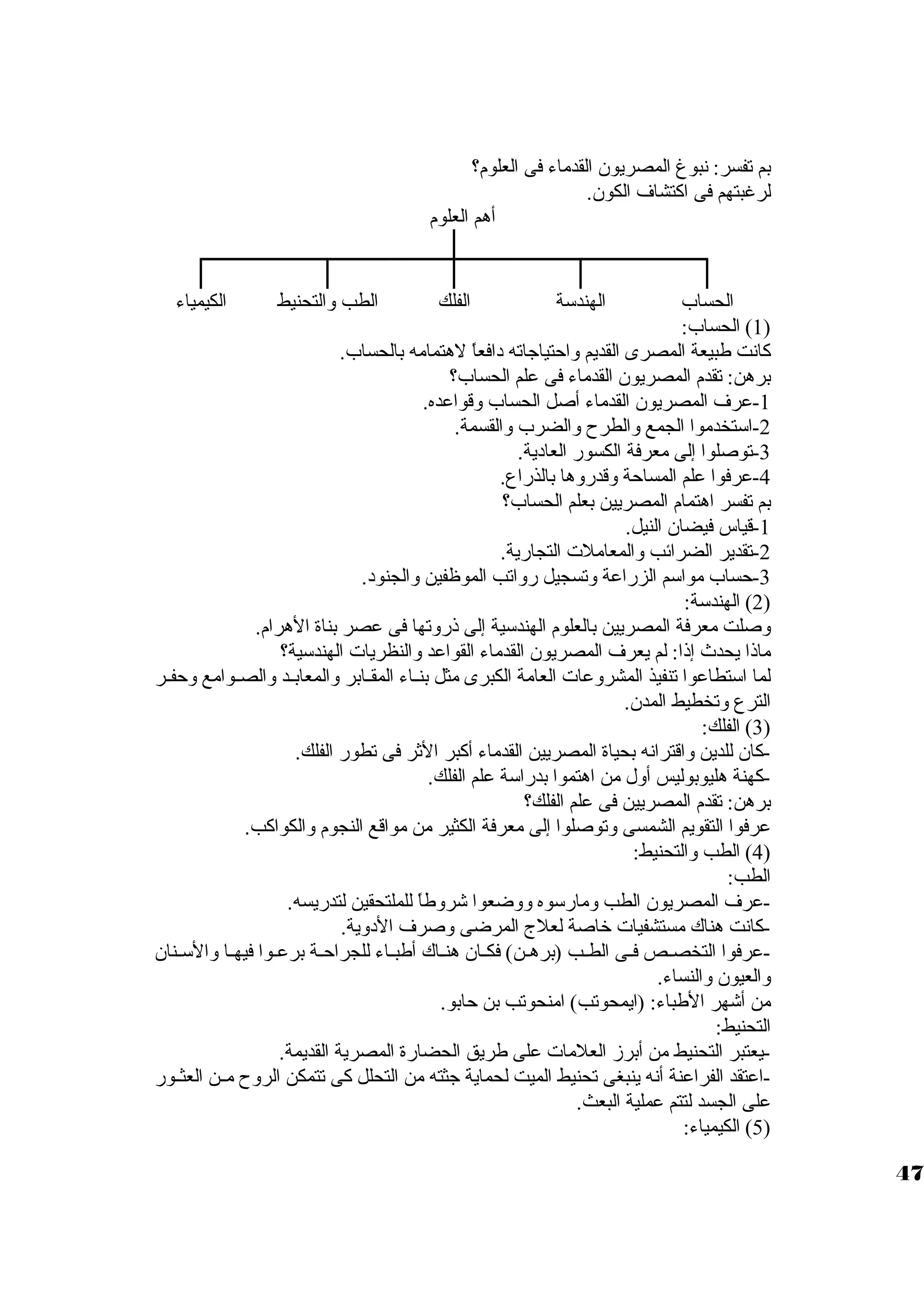 بم تفسر: نبوغ المصريون القدماء فى العلوم؟ 
لرغبتهم فى اكتشاف الكون. 
أهم العلوم 
الحساب الهندسوة الفلك الطب والتحنيط الكيمياء 
1) الحساب: ) 
كانت طبيعة المصرى القديم واحتياجاته دافعاً  لهتمامه بالحساب. 
برهن: تقدم المصريون القدماء فى علم الحساب؟ 
-1 عرف المصريون القدماء أصل الحساب وقواعده. 
-2 اسوتخدموا الجمع والطرح  والضرب والقسمة. 
-3 توصلوا إلى معرفة الكسور العادية. 
-4 عرفوا علم المساحة وقدروها بالذراع. 
بم تفسر اهتمام المصريين بعلم الحساب؟ 
-1 قياس فيضان النيل. 
-2 تقدير الضرائب والمعاملت  التجارية. 
-3 حساب مواسوم الزراعة وتسجيل رواتب الموظفين والجنود. 
2) الهندسوة: ) 
وصلت معرفة المصريين بالعلوم الهندسوية إلى ذروتها فى عصر بناة الهرام. 
ماذا يحدث إذا: لم يعرف المصريون القدماء القواعد والنظريات  الهندسوية؟ 
لما اسوتطاعوا تنفيذ المشروعات  العامة الكبرى مثل بنيياء المقييابر والمعابييد والصييوامع وحفيير 
الترع وتخطيط المدن. 
3) الفلك: ) 
-كان للدين واقترانه بحياة المصريين القدماء أكبر الثر فى تطور الفلك. 
-كهنة هليوبوليس أول من اهتموا بدراسوة علم الفلك. 
برهن: تقدم المصريين فى علم الفلك؟ 
عرفوا التقويم الشمسى وتوصلوا إلى معرفة الكثير من مواقع النجوم والكواكب. 
4) الطب والتحنيط: ) 
الطب: 
-عرف المصريون الطب ومارسووه ووضعوا شروطاً  للملتحقين لتدريسه. 
-كانت هناك مستشفيات  خاصة لعلج المرضى وصرف الدوية. 
-عرفوا التخصييص فييى الطييب (برهيين) فكييان هنيياك أطبيياء للجراحيية برعيوا فيهييا والسويينان 
والعيون والنساء. 
من أشهر الطباء: (ايمحوتب) امنحوتب بن حابو. 
التحنيط: 
-يعتبر التحنيط من أبرز العلمات  على طريق الحضارة المصرية القديمة. 
-اعتقد الفراعنة أنه ينبغى تحنيط الميت لحماية جثته من التحلل كى تتمكن الروح  ميين العثييور 
على الجسد لتتم عملية البعث. 
5) الكيمياء: ) 
47 
 