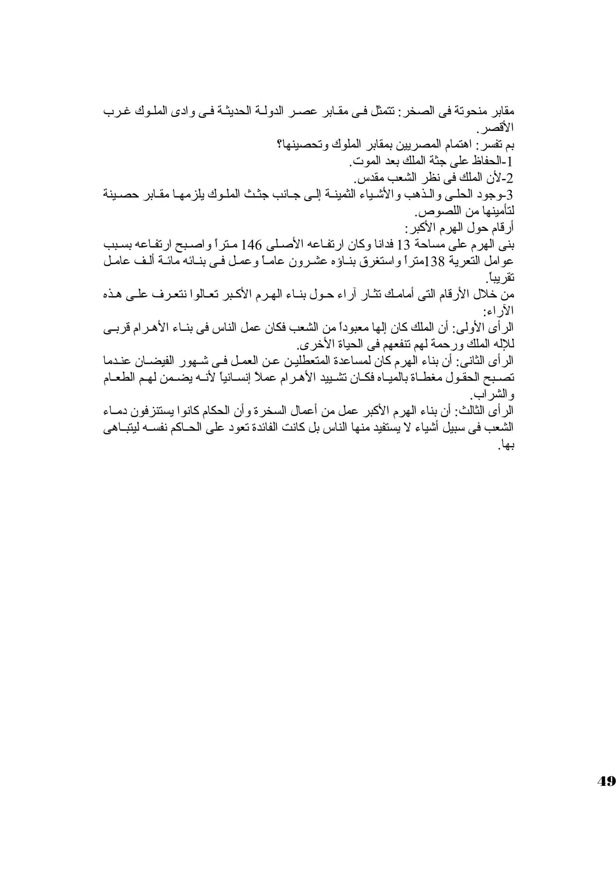 مقابر منحوتة فى الصخر: تتمثل فييى مقييابر عصيير الدولية الحديثيية فييى وادى الملييوك غييرب 
القصر. 
بم تفسر: اهتمام المصريين بمقابر الملوك وتحصينها؟ 
-1 الحفاظ على جثة الملك بعد الموت . 
-2 لن الملك فى نظر الشعب مقدس. 
-3 وجود الحلييى والييذهب والشييياء الثمينيية إلييى جييانب جثييث الملييوك يلزمهييا مقييابر حصييينة 
لتأمينها من اللصوص. 
أرقام حول الهرم الكبر: 
بنى الهرم على مساحة 13 فدانا وكان ارتفياعه الصيلى 146 ميتراً  واصيبح ارتفياعه بسيبب 
عوامل التعرية 138 متراً  واسوتغرق بنيياؤه عشييرون عاميياً  وعمييل فييى بنييائه مائيية ألييف عامييل 
تقريباً . 
من خلل الرقام التى أمامييك تثييار آراء حييول بنيياء الهييرم الكييبر تعييالوا نتعييرف علييى هييذه 
الراء: 
الرأى الولى: أن الملك كان إلها معبوداً  من الشعب فكان عمل الناس فى بنيياء الهييرام قربييى 
للله الملك ورحمة لهم تنفعهم فى الحياة الخرى. 
الرأى الثانى: أن بناء الهرم كان لمساعدة المتعطلييين عين العمييل فييى شييهور الفيضييان عنيدما 
تصييبح الحقييول مغطيياة بالمييياه فكييان تشييييد الهييرام عملً  إنسييانياً  لنييه يضييمن لهييم الطعييام 
والشراب. 
الرأى الثالث: أن بناء الهرم الكبر عمل من أعمال السخرة وأن الحكام كانوا يستنزفون دميياء 
الشعب فى سوبيل أشياء ل يستفيد منها الناس بل كانت الفائدة تعود على الحيياكم نفسييه ليتبيياهى 
بها. 
49 
 