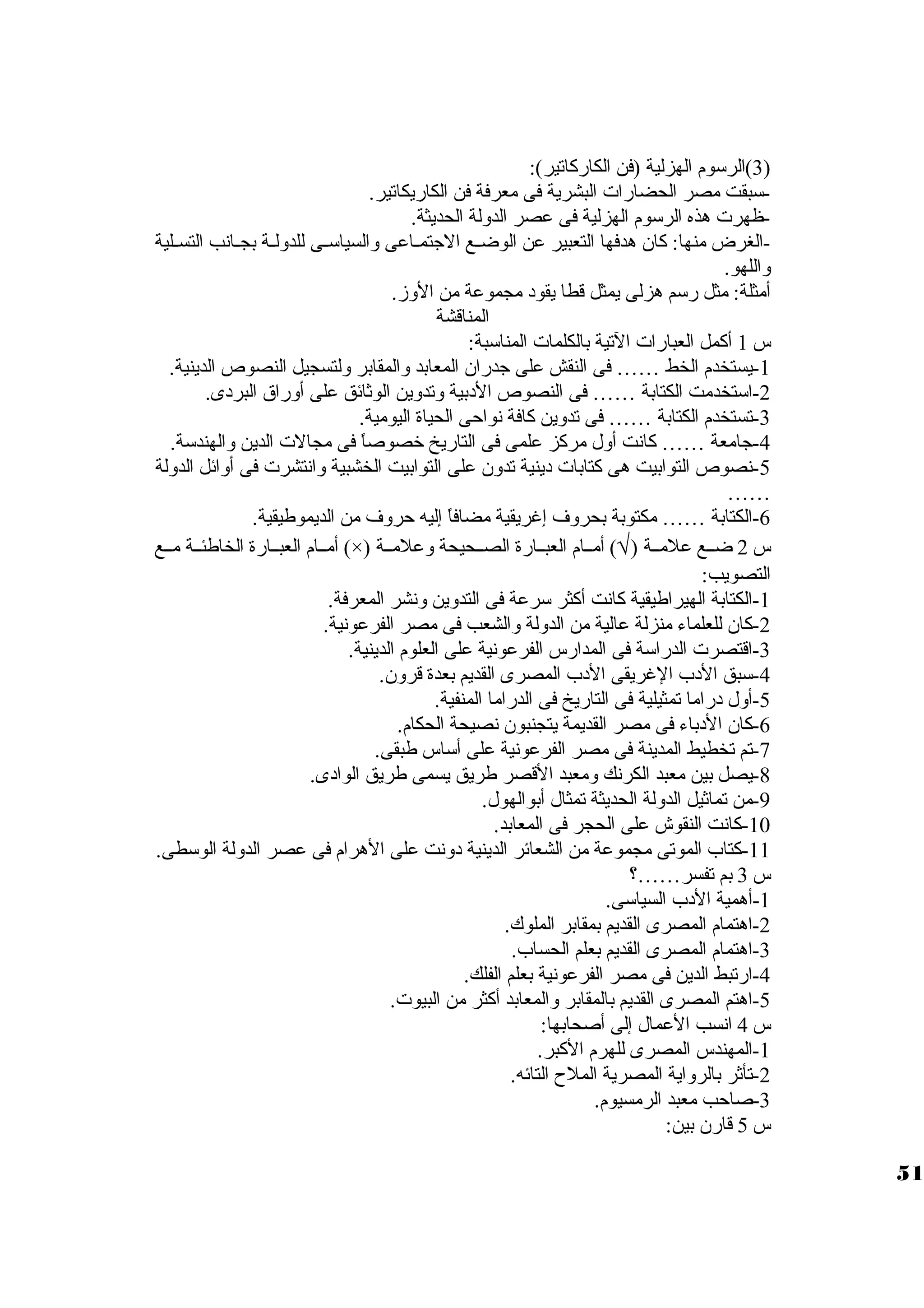3)الرسووم الهزلية (فن الكاركاتير): ) 
-سوبقت مصر الحضارات  البشرية فى معرفة فن الكاريكاتير. 
-ظهرت  هذه الرسووم الهزلية فى عصر الدولة الحديثة. 
-الغرض منها: كان هدفها التعبير عن الوضييع الجتميياعى والسياسوييى للدوليية بجييانب التسييلية 
واللهو. 
أمثلة: مثل رسوم هزلى يمثل قطا يقود مجموعة من الوز. 
المناقشة 
س 1 أكمل العبارات  التية بالكلمات  المناسوبة: 
-1 يستخدم الخط …… فى النقش على جدران المعابد والمقابر ولتسجيل النصوص الدينية. 
-2 اسوتخدمت الكتابة …… فى النصوص الدبية وتدوين الوثائق على أوراق البردى. 
-3 تستخدم الكتابة …… فى تدوين كافة نواحى الحياة اليومية. 
-4 جامعة …… كانت أول مركز علمى فى التاريخ خصوصاً  فى مجالت  الدين والهندسوة. 
-5 نصوص التوابيت هى كتابات  دينية تدون على التوابيت الخشبية وانتشرت  فى أوائل الدولة 
…… 
-6 الكتابة …… مكتوبة بحروف إغريقية مضافاً  إليه حروف من الديموطيقية. 
أمييام العبييارة الخاطئيية مييع (×) ) أمييام العبييارة الصييحيحة وعلميية Ö س 2 ضييع علميية ( 
التصويب: 
-1 الكتابة الهيراطيقية كانت أكثر سورعة فى التدوين ونشر المعرفة. 
-2 كان للعلماء منزلة عالية من الدولة والشعب فى مصر الفرعونية. 
-3 اقتصرت  الدراسوة فى المدارس الفرعونية على العلوم الدينية. 
-4 سوبق الدب الغريقى الدب المصرى القديم بعدة قرون. 
-5 أول دراما تمثيلية فى التاريخ فى الدراما المنفية. 
-6 كان الدباء فى مصر القديمة يتجنبون نصيحة الحكام. 
-7 تم تخطيط المدينة فى مصر الفرعونية على أسواس طبقى. 
-8 يصل بين معبد الكرنك ومعبد القصر طريق يسمى طريق الوادى. 
-9 من تماثيل الدولة الحديثة تمثال أبوالهول. 
-10 كانت النقوش على الحجر فى المعابد. 
-11 كتاب الموتى مجموعة من الشعائر الدينية دونت على الهرام فى عصر الدولة الوسوطى. 
س 3 بم تفسر……؟ 
-1 أهمية الدب السياسوى. 
-2 اهتمام المصرى القديم بمقابر الملوك. 
-3 اهتمام المصرى القديم بعلم الحساب. 
-4 ارتبط الدين فى مصر الفرعونية بعلم الفلك. 
-5 اهتم المصرى القديم بالمقابر والمعابد أكثر من البيوت . 
س 4 انسب العمال إلى أصحابها: 
-1 المهندس المصرى للهرم الكبر. 
-2 تأثر بالرواية المصرية الملح  التائه. 
-3 صاحب معبد الرمسيوم. 
س 5 قارن بين: 
51 
 
