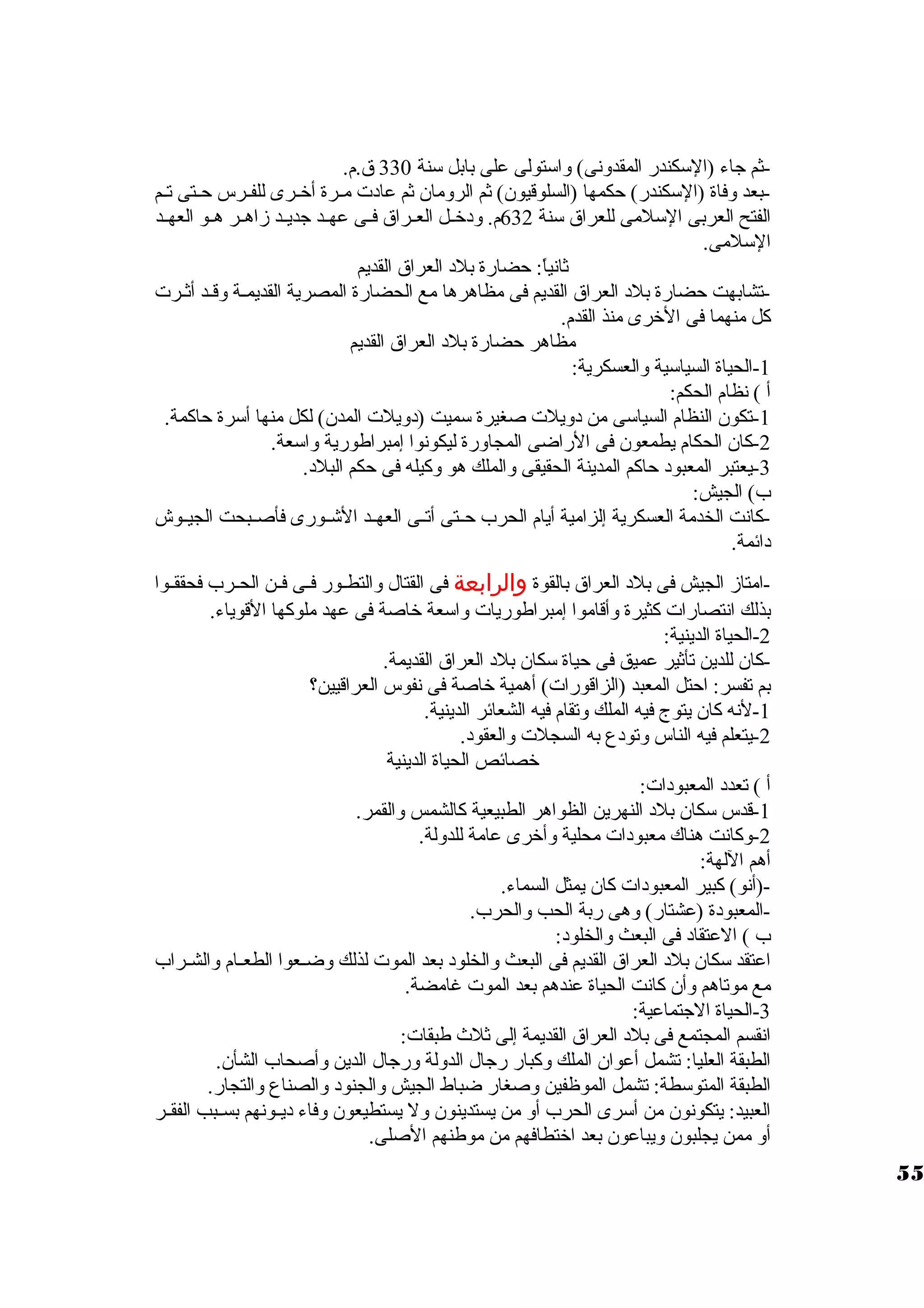 -ثم جاء (السوكندر المقدونى) واسوتولى على بابل سونة 330 ق.م. 
-بعد وفاة (السوكندر) حكمها (السلوقيون) ثم الرومان ثم عادت  مييرة أخييرى للفييرس حييتى تييم 
الفتح العربى السولمى للعراق سونة 632 م. ودخييل العييراق فييى عهييد جديييد زاهيير هييو العهييد 
السولمى. 
ثانياً : حضارة بلد العراق القديم 
-تشابهت حضارة بلد العراق القديم فى مظاهرها مع الحضارة المصرية القديمية وقيد أثيرت  
كل منهما فى الخرى منذ القدم. 
مظاهر حضارة بلد العراق القديم 
-1 الحياة السياسوية والعسكرية: 
أ ) نظام الحكم: 
-1 تكون النظام السياسوى من دويلت  صغيرة سوميت (دويلت  المدن) لكل منها أسورة حاكمة. 
-2 كان الحكام يطمعون فى الراضى المجاورة ليكونوا إمبراطورية واسوعة. 
-3 يعتبر المعبود حاكم المدينة الحقيقى والملك هو وكيله فى حكم البلد. 
ب) الجيش: 
-كانت الخدمة العسكرية إلزامية أيام الحرب حييتى أتييى العهييد الشييورى فأصييبحت الجيييوش 
دائمة. 
-امتاز الجيش فى بلد العراق بالقوة والرابعة فى القتال والتطييور فييى فيين الحييرب فحققييوا 
بذلك انتصارات  كثيرة وأقاموا إمبراطوريات  واسوعة خاصة فى عهد ملوكها القوياء. 
-2 الحياة الدينية: 
-كان للدين تأثير عميق فى حياة سوكان بلد العراق القديمة. 
بم تفسر: احتل المعبد (الزاقورات ) أهمية خاصة فى نفوس العراقيين؟ 
-1 لنه كان يتوج فيه الملك وتقام فيه الشعائر الدينية. 
-2 يتعلم فيه الناس وتودع به السجلت  والعقود. 
خصائص الحياة الدينية 
أ ) تعدد المعبودات : 
-1 قدس سوكان بلد النهرين الظواهر الطبيعية كالشمس والقمر. 
-2 وكانت هناك معبودات  محلية وأخرى عامة للدولة. 
أهم اللهة: 
-(أنو) كبير المعبودات  كان يمثل السماء. 
-المعبودة (عشتار) وهى ربة الحب والحرب. 
ب ) العتقاد فى البعث والخلود: 
اعتقد سوكان بلد العراق القديم فى البعث والخلود بعد الموت  لذلك وضييعوا الطعييام والشييراب 
مع موتاهم وأن كانت الحياة عندهم بعد الموت  غامضة. 
-3 الحياة الجتماعية: 
انقسم المجتمع فى بلد العراق القديمة إلى ثلث طبقات : 
الطبقة العليا: تشمل أعوان الملك وكبار رجال الدولة ورجال الدين وأصحاب الشأن. 
الطبقة المتوسوطة: تشمل الموظفين وصغار ضباط الجيش والجنود والصناع والتجار. 
العبيد: يتكونون من أسورى الحرب أو من يستدينون ول يستطيعون وفاء ديييونهم بسييبب الفقيير 
أو ممن يجلبون ويباعون بعد اختطافهم من موطنهم الصلى. 
55 
 