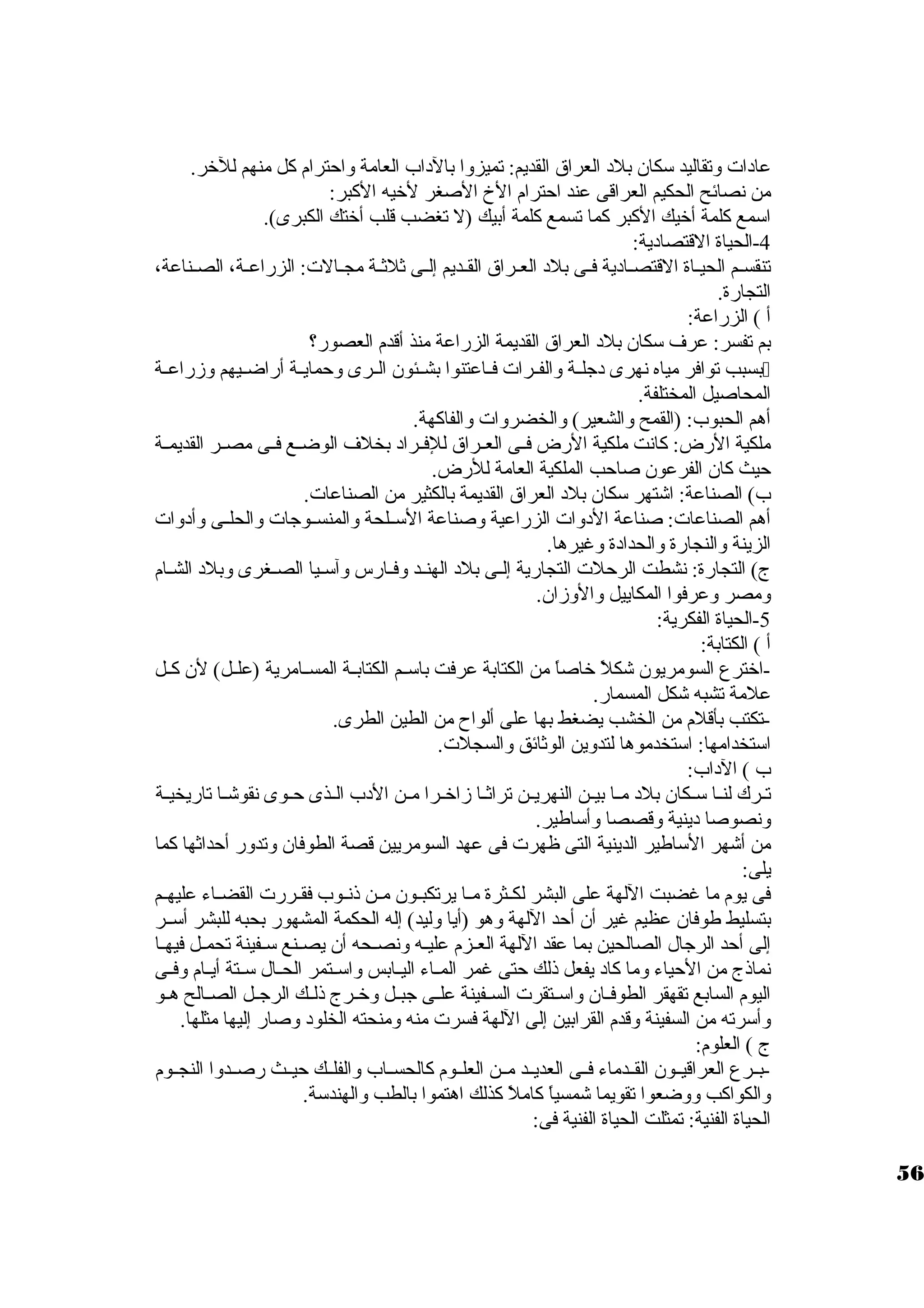 عادات  وتقاليد سوكان بلد العراق القديم: تميزوا بالداب العامة واحترام كل منهم للخر. 
من نصائح الحكيم العراقى عند احترام الخ  الصغر لخيه الكبر: 
اسومع كلمة أخيك الكبر كما تسمع كلمة أبيك (ل تغضب قلب أختك الكبرى). 
-4 الحياة القتصادية: 
تنقسييم الحيياة القتصييادية فيى بلد العيراق القييديم إلييى ثلثيية مجيالت : الزراعيية، الصيناعة، 
التجارة. 
أ ) الزراعة: 
بم تفسر: عرف سوكان بلد العراق القديمة الزراعة منذ أقدم العصور؟ 
بسبب توافر مياه نهرى دجليية والفييرات  فيياعتنوا بشييئون الييرى وحماييية أراضيييهم وزراعيية  
المحاصيل المختلفة. 
أهم الحبوب: (القمح والشعير) والخضروات  والفاكهة. 
ملكية الرض: كانت ملكية الرض فييى العييراق للفييراد بخلف الوضييع فييى مصيير القديميية 
حيث كان الفرعون صاحب الملكية العامة للرض. 
ب) الصناعة: اشتهر سوكان بلد العراق القديمة بالكثير من الصناعات . 
أهم الصناعات : صناعة الدوات  الزراعية وصناعة السوييلحة والمنسييوجات  والحلييى وأدوات  
الزينة والنجارة والحدادة وغيرها. 
ج) التجارة: نشطت الرحلت  التجارية إليى بلد الهنييد وفييارس وآسوييا الصييغرى وبلد الشيام 
ومصر وعرفوا المكاييل والوزان. 
-5 الحياة الفكرية: 
أ ) الكتابة: 
-اخترع السومريون شكلً  خاصاً  من الكتابة عرفت باسوييم الكتابيية المسييامرية (علييل) لن كييل 
علمة تشبه شكل المسمار. 
-تكتب بأقلم من الخشب يضغط بها على ألواح  من الطين الطرى. 
اسوتخدامها: اسوتخدموها لتدوين الوثائق والسجلت . 
ب ) الداب: 
تييرك لنييا سوييكان بلد مييا بييين النهرييين تراثييا زاخييرا ميين الدب الييذى حييوى نقوشييا تاريخييية 
ونصوصا دينية وقصصا وأسواطير. 
من أشهر السواطير الدينية التى ظهرت  فى عهد السومريين قصة الطوفان وتدور أحداثها كما 
يلى: 
فى يوم ما غضبت اللهة على البشر لكييثرة مييا يرتكبييون ميين ذنييوب فقييررت  القضيياء عليهييم 
بتسليط طوفان عظيم غير أن أحد اللهة وهو (أيا وليد) إله الحكمة المشهور بحبه للبشر أسويير 
إلى أحد الرجال الصالحين بما عقد اللهة العييزم علييه ونصييحه أن يصيينع سويفينة تحمييل فيهيا 
نماذج من الحياء وما كاد يفعل ذلك حتى غمر الميياء اليييابس واسوييتمر الحييال سوييتة أيييام وفييى 
اليوم السابع تقهقر الطوفييان واسوييتقرت  السييفينة علييى جبييل وخييرج ذلييك الرجييل الصييالح هييو 
وأسورته من السفينة وقدم القرابين إلى اللهة فسرت  منه ومنحته الخلود وصار إليها مثلها. 
ج ) العلوم: 
-بييرع العراقيييون القييدماء فييى العديييد ميين العلييوم كالحسيياب والفلييك حيييث رصييدوا النجييوم 
والكواكب ووضعوا تقويما شمسياً  كاملً  كذلك اهتموا بالطب والهندسوة. 
الحياة الفنية: تمثلت الحياة الفنية فى: 
56 
 