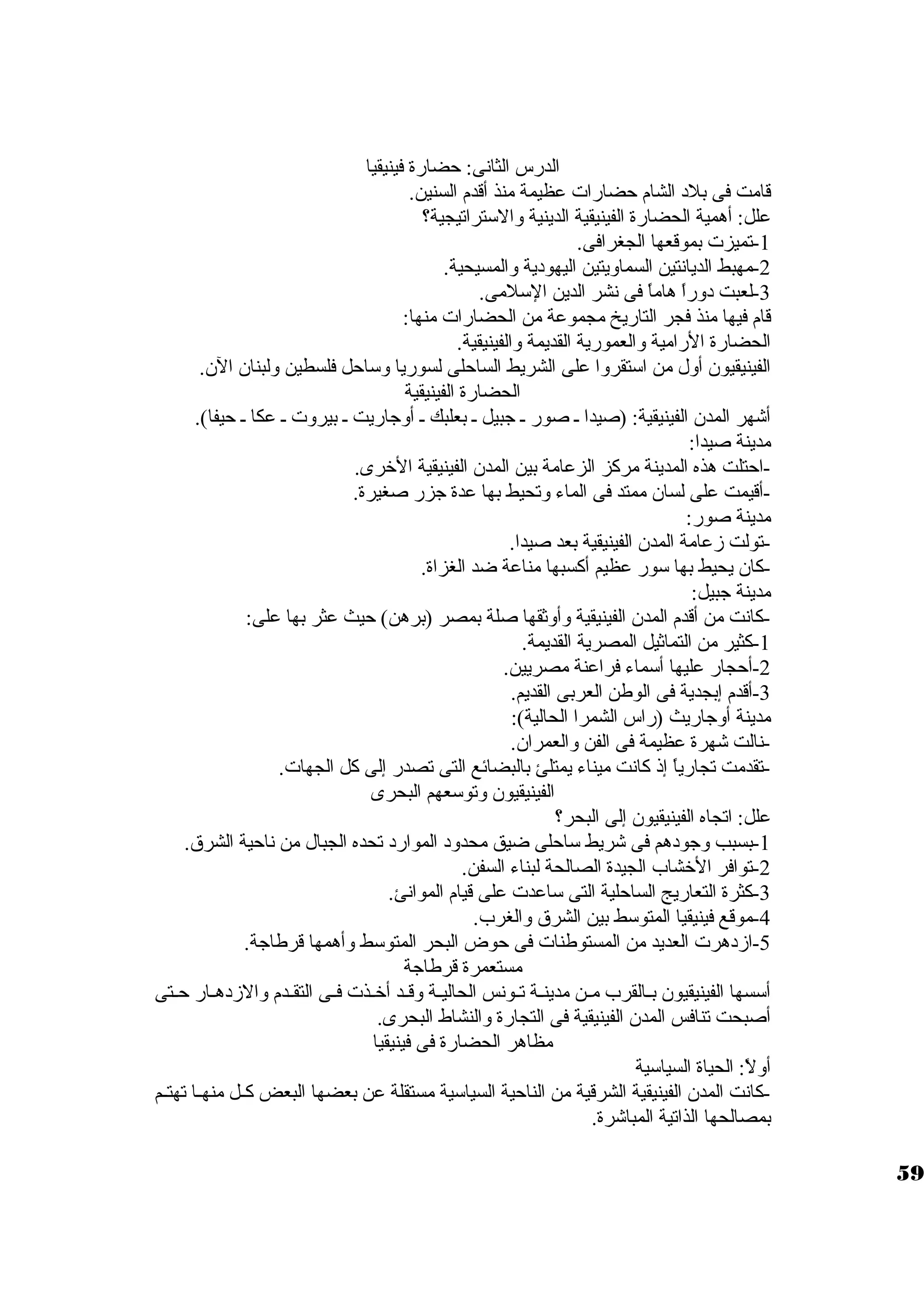 الدرس الثانى: حضارة فينيقيا 
قامت فى بلد  الشام حضارات عظيمة منذ أقدم السنين. 
علل: أهمية الحضارة الفينيقية الدينية والستتراتيجية؟ 
-1 تميزت بموقعها الجغرافى. 
-2 مهبط الديانتين السماويتين اليهود ية والمسيحية. 
-3 لعبت د وراً  هاماً  فى نشر الدين الستلمى. 
قام فيها منذ فجر التاريخ مجموعة من الحضارات منها: 
الحضارة الرامية والعمورية القديمة والفينيقية. 
الفينيقيون. أول من استتقروا على الشريط الساحلى لسوريا وستاحل فلسطين ولبنان. الن.. 
الحضارة الفينيقية 
أشهر المدن. الفينيقية: (صيدا ـ صور ـ جبيل ـ بعلبك ـ أوجاريت ـ بيروت ـ عكا ـ حيفا). 
مدينة صيدا: 
-احتلت هذه المدينة مركز الزعامة بين المدن. الفينيقية الخررى. 
-أقيمت على لسان. ممتد فى الماء وتحيط بها عدة جزر صغيرة. 
مدينة صور: 
-تولت زعامة المدن. الفينيقية بعد صيدا. 
-كان. يحيط بها ستور عظيم أكسبها مناعة ضد الغزاة. 
مدينة جبيل: 
-1كانت من أقدم المدن. الفينيقية وأوثقها صلة بمصر (برهن) حيث عثر بها على: 
-كثير من التماثيل المصرية القديمة. 
-2 أحجار عليها أستماء فراعنة مصريين. 
-3 أقدم إبجدية فى الوطن العربى القديم. 
مدينة أوجاريث (راس الشمرا الحالية): 
-نالت شهرة عظيمة فى الفن والعمران.. 
-تقدمت تجارياً  إذ كانت ميناء يمتلئ بالبضائع التى تصدر إلى كل الجهات. 
الفينيقيون. وتوستعهم البحرى 
علل: اتجاه الفينيقيون. إلى البحر؟ 
-1 بسبب وجود هم فى شريط ستاحلى ضيق محدود  الموارد  تحده الجبال من ناحية الشرق. 
-2 توافر الخرشاب الجيدة الصالحة لبناء السفن. 
-3 كثرة التعاريج الساحلية التى ستاعدت على قيام الموانئ. 
-4 موقع فينيقيا المتوستط بين الشرق والغرب. 
-5 ازد هرت العديد من المستوطنات فى حوض البحر المتوستط وأهمها قرطاجة. 
مستعمرة قرطاجة 
أستسها الفينيقيون. بــالقرب مــن مدينــة تــونس الحاليــة وقــد أخرــذت فــى التقــدم والزد هــار حــتى 
أصبحت تنافس المدن. الفينيقية فى التجارة والنشاط البحرى. 
مظاهر الحضارة فى فينيقيا 
أولً : الحياة السياستية 
-كانت المدن. الفينيقية الشرقية من الناحية السياستية مستقلة عن بعضها البعض كــل منهــا تهتــم 
بمصالحها الذاتية المباشرة. 
59 
 