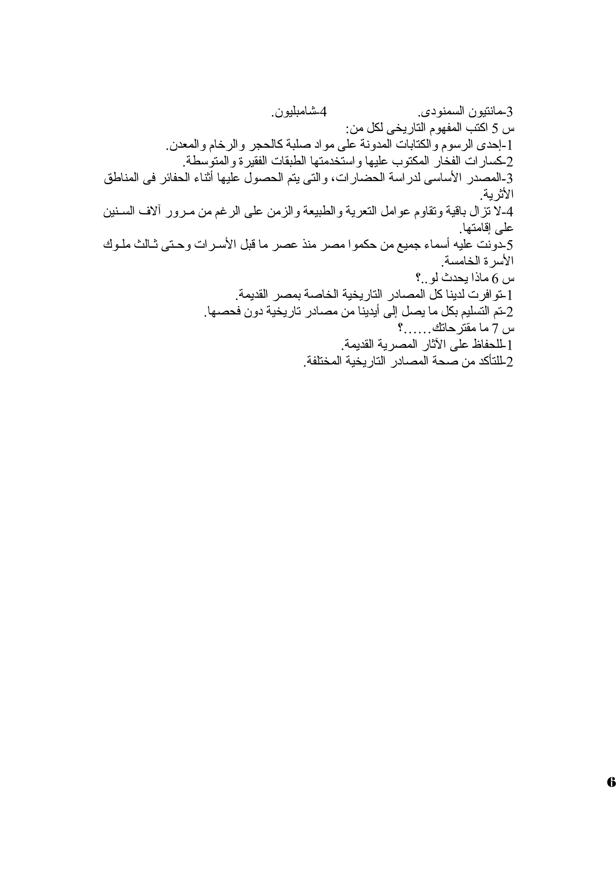 -3 مانتيون السمنودى. 4-شامبليون. 
س 5 اكتب المفهوم التاريخى لكل من: 
-1 إحدى الرسوم ولالكتابات المدولنة على مواد صلبة كالحجر ولالرخام ولالمعدن. 
-2 كسارات الفخار المكتوب عليها ولاستخدمتها الطبقات الفقيرة ولالمتوسطة. 
-3 المصدر الساسى لدراسة الحضارات، ولالتى يتم الحصول عليها أثناء الحفائر فى المناطق 
الثرية. 
-4 ل تزال باقية ولتقاولم عوامل التعرية ولالطبيعة ولالزمن على الرغم من مظظرولر آلف السظظنين 
على إقامتها. 
-5 دولنت عليه أسماء جميع من حكموا مصر منذ عصر ما قبل السظظرات ولحظظتى ثظظالث ملظظوك 
السرة الخامسة. 
س 6 ماذا يحدث لو..؟ 
-1 توافرت لدينا كل المصادر التاريخية الخاصة بمصر القديمة. 
-2 تم التسليم بكل ما يصل إلى أيدينا من مصادر تاريخية دولن فحصها. 
س 7 ما مقترحاتك……؟ 
-1 للحفاظ على الثار المصرية القديمة. 
-2 للتأكد من صحة المصادر التاريخية المختلفة. 
6 
 