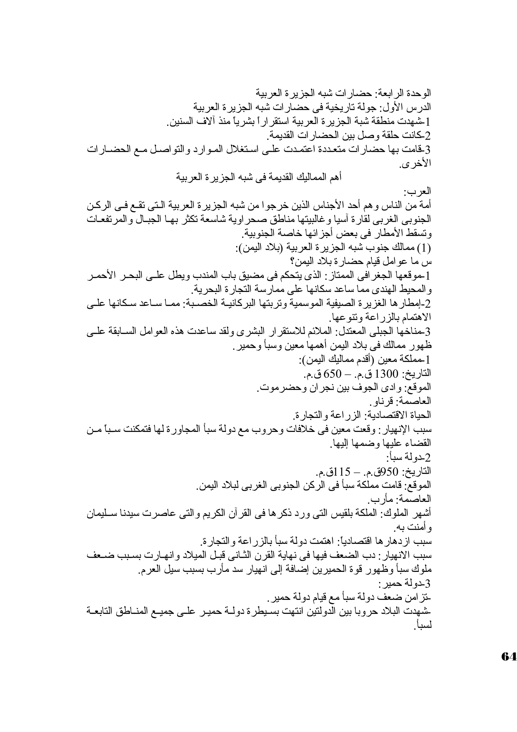 الوحدة الرابعة: حضارات شبه الجزيرة العربية 
الدرس الول: جولة تاريخية فى حضارات شبه الجزيرة العربية 
-1 شهدت منطقة شبة الجزيرة العربية استتقراراً  بشرياً  منذ آلف السنين. 
-2 كانت حلقة وصل بين الحضارات القديمة. 
-3 قامت بها حضارات متعـدد ة اعتمـدت علـى استـتغلل المـوارد  والتواصـل مـع الحضـارات 
الخررى. 
أهم المماليك القديمة فى شبه الجزيرة العربية 
العرب: 
أمة من الناس وهم أحد الجناس الذين خررجوا من شبه الجزيرة العربية الــتى تقـع فــى الركـن 
الجنوبى الغربى لقارة آستيا وغالبيتها مناطق صحراوية شاستعة تكثر بهــا الجبــال والمرتفعـات 
وتسقط المطار فى بعض أجزائها خراصة الجنوبية. 
1) ممالك جنوب شبه الجزيرة العربية (بلد  اليمن): ) 
س ما عوامل قيام حضارة بلد  اليمن؟ 
-1 موقعها الجغرافى الممتاز: الذى يتحكم فى مضيق باب المندب ويطل علــى البحــر الحمــر 
والمحيط الهندى مما ستاعد ستكانها على ممارستة التجارة البحرية. 
-2 إمطارها الغزيرة الصيفية الموستمية وتربتها البركانيــة الخصــبة: ممــا ستــاعد ستــكانها علــى 
الهتمام بالزراعة وتنوعها. 
-3 مناخرها الجبلى المعتدل: الملئم للستتقرار البشرى ولقد ستاعدت هذه العوامل الســابقة علــى 
ظهور ممالك فى بلد  اليمن أهمها معين وستبأ وحمير. 
-1 مملكة معين (أقدم مماليك اليمن): 
التاريخ: 1300 ق.م. – 650 ق.م. 
الموقع: واد ى الجوف بين نجران. وحضرموت. 
العاصمة: قرناو. 
الحياة القتصاد ية: الزراعة والتجارة. 
ستبب النهيار: وقعت معين فى خرلفات وحروب مع د ولة ستبأ المجاورة لها فتمكنت ستــباً  مــن 
القضاء عليها وضمها إليها. 
-2 د ولة ستبأ: 
التاريخ: 950 ق.م. – 115 ق.م. 
الموقع: قامت مملكة ستبأ فى الركن الجنوبى الغربى لبلد  اليمن. 
العاصمة: مأرب. 
أشهر الملوك: الملكة بلقيس التى ورد  ذكرها فى القرآن. الكريم والتى عاصرت ستيدنا ستــليمان. 
وأمنت به. 
ستبب ازد هارها اقتصاد ياً : اهتمت د ولة ستبأ بالزراعة والتجارة. 
ستبب النهيار: د ب الضعف فيها فى نهاية القرن. الثــانى قبــل الميلد  وانهــارت بســبب ضــعف 
ملوك ستبأ وظهور قوة الحميرين إضافة إلى انهيار ستد مأرب بسبب ستيل العرم. 
-3 د ولة حمير: 
-تزامن ضعف د ولة ستبأ مع قيام د ولة حمير. 
-شهدت البلد  حروبا بين الدولتين انتهت بســيطرة د ولــة حميــر علــى جميــع المنــاطق التابعــة 
لسبأ. 
64 
 