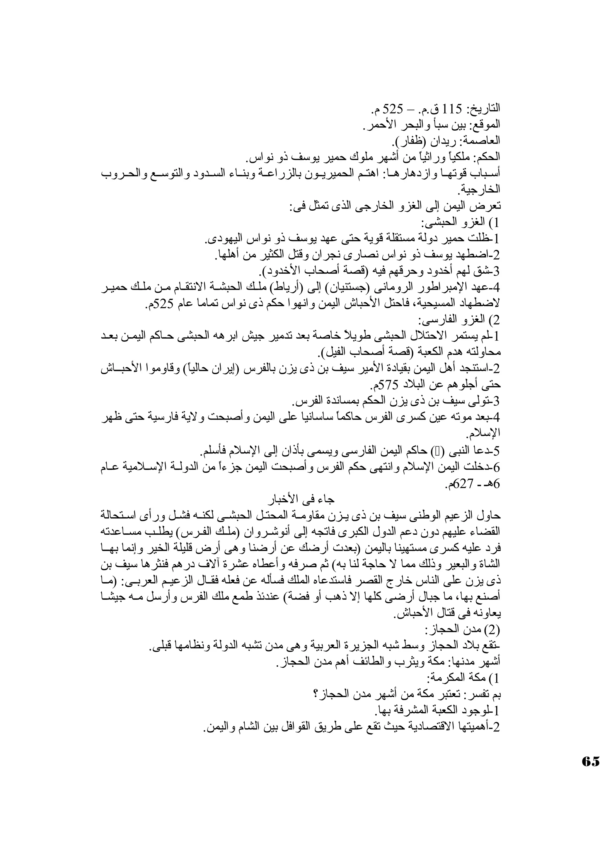 التاريخ: 115 ق.م. – 525 م. 
الموقع: بين ستبأ والبحر الحمر. 
العاصمة: ريدان. (ظفار). 
الحكم: ملكياً  وراثياً  من أشهر ملوك حمير يوستف ذو نواس. 
أستــباب قوتهــا وازد هارهــا: اهتــم الحميريــون. بالزراعــة وبنــاء الســدود  والتوستــع والحــروب 
الخارجية. 
تعرض اليمن إلى الغزو الخارجى الذى تمثل فى: 
1) الغزو الحبشى: 
-1 ظلت حمير د ولة مستقلة قوية حتى عهد يوستف ذو نواس اليهود ى. 
-2 اضطهد يوستف ذو نواس نصارى نجران. وقتل الكثير من أهلها. 
-3 شق لهم أخردود  وحرقهم فيه (قصة أصحاب الخردود ). 
-4 عهد المبراطور الرومانى (جستنيان.) إلى (أرياط) ملــك الحبشــة النتقــام مــن ملــك حميــر 
لضطهاد  المسيحية، فاحتل الحباش اليمن وانهوا حكم ذى نواس تماما عام 525 م. 
2) الغزو الفارستى: 
-1 لم يستمر الحتلل الحبشى طويلً  خراصة بعد تدمير جيش ابرهه الحبشى حــاكم اليمــن بعــد 
محاولته هدم الكعبة (قصة أصحاب الفيل). 
-2 استتنجد أهل اليمن بقياد ة المير ستيف بن ذى يزن. بالفرس (إيران. حالياً ) وقاوموا الحبــاش 
حتى أجلوهم عن البلد  575 م. 
-3 تولى ستيف بن ذى يزن. الحكم بمساندة الفرس. 
-4 بعد موته عين كسرى الفرس حاكماً  ستاستانيا على اليمن وأصبحت ولية فارستية حتى ظهر 
الستلم. 
حاكم اليمن الفارستى ويسمى بأذان. إلى الستلم فأستلم. () -5 د عا النبى 
-6 د خرلت اليمن الستلم وانتهى حكم الفرس وأصبحت اليمن جزءاً  من الدولــة الستــلمية عــام 
6هـ ـ 627 م. 
جاء فى الخربار 
حاول الزعيم الوطنى ستيف بن ذى يـزن. مقاومـة المحتـل الحبشـى لكنـه فشـل ورأى استـتحالة 
القضاء عليهم د ون. د عم الدول الكبرى فاتجه إلى أنوشــروان. (ملــك الفــرس) يطلــب مســاعدته 
فرد  عليه كسرى مستهينا باليمن (بعدت أرضك عن أرضنا وهى أرض قليلة الخير وإنما بهــا 
الشاة والبعير وذلك مما ل حاجة لنا به) ثم صرفه وأعطاه عشرة آلف د رهم فنثرها ستيف بن 
ذى يزن. على الناس خرارج القصر فاستتدعاه الملك فسأله عن فعله فقــال الزعيــم العربــى: (مــا 
أصنع بها، ما جبال أرضى كلها إل ذهب أو فضة) عندئذ طمع ملك الفرس وأرستل مــه جيشــا 
يعاونه فى قتال الحباش. 
2) مدن. الحجاز: ) 
-تقع بلد  الحجاز وستط شبه الجزيرة العربية وهى مدن. تشبه الدولة ونظامها قبلى. 
أشهر مدنها: مكة ويثرب والطائف أهم مدن. الحجاز. 
1) مكة المكرمة: 
بم تفسر: تعتبر مكة من أشهر مدن. الحجاز؟ 
-1 لوجود  الكعبة المشرفة بها. 
-2 أهميتها القتصاد ية حيث تقع على طريق القوافل بين الشام واليمن. 
65 
 