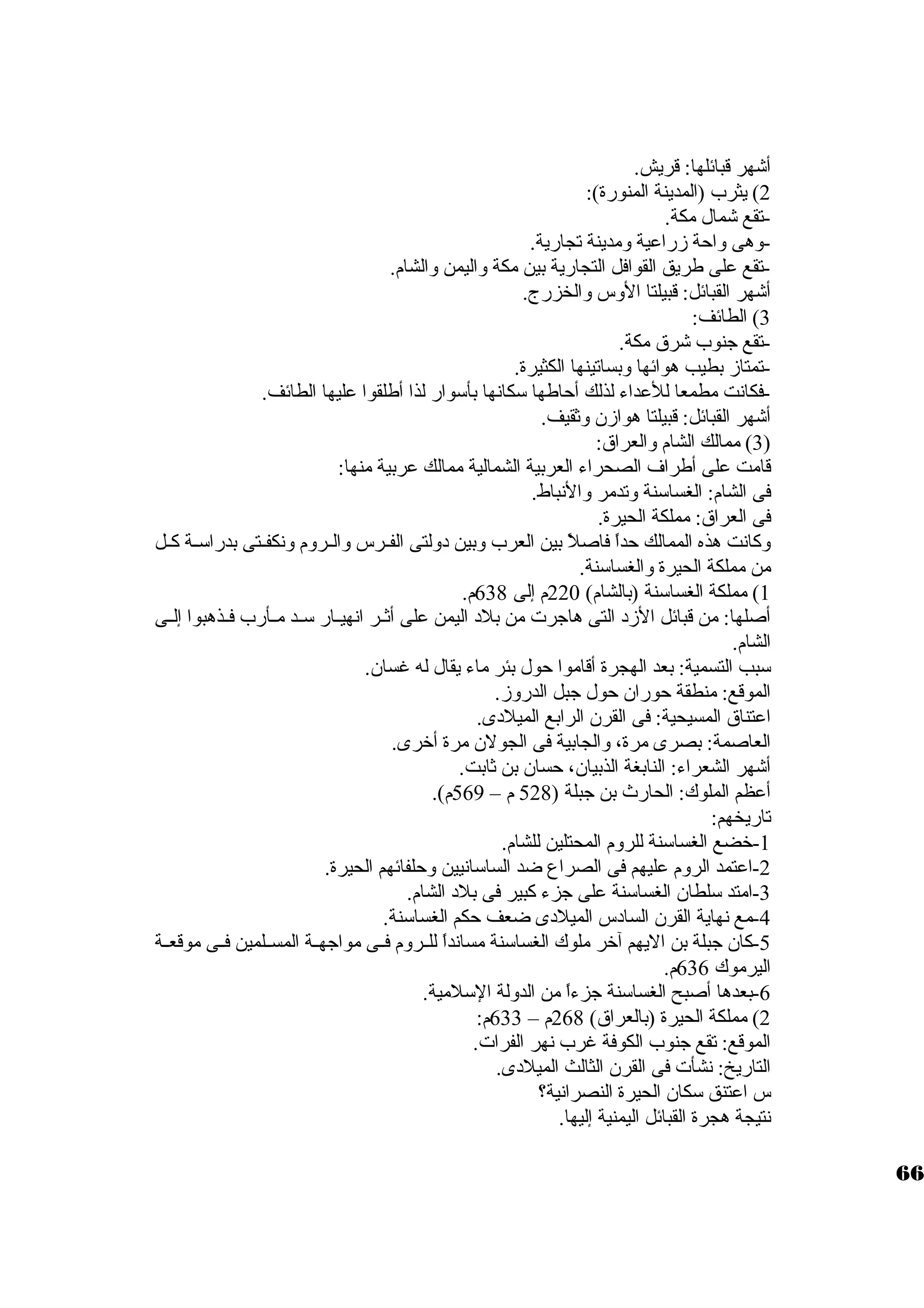 أشهر قبائلها: قريش. 
2) يثرب (المدينة المنورة): 
-تقع شمال مكة. 
-وهى واحة زراعية ومدينة تجارية. 
-تقع على طريق القوافل التجارية بين مكة واليمن والشام. 
أشهر القبائل: قبيلتا الوس والخزرج. 
3) الطائف: 
-تقع جنوب شرق مكة. 
-تمتاز بطيب هوائها وبساتينها الكثيرة. 
-فكانت مطمعا للعداء لذلك أحاطها ستكانها بأستوار لذا أطلقوا عليها الطائف. 
أشهر القبائل: قبيلتا هوازن. وثقيف. 
3) ممالك الشام والعراق: ) 
قامت على أطراف الصحراء العربية الشمالية ممالك عربية منها: 
فى الشام: الغساستنة وتدمر والنباط. 
فى العراق: مملكة الحيرة. 
وكانت هذه الممالك حداً  فاصلً  بين العرب وبين د ولتى الفــرس والــروم ونكفــتى بدراستــة كــل 
من مملكة الحيرة والغساستنة. 
1) مملكة الغساستنة (بالشام) 220 م إلى 638 م. 
أصلها: من قبائل الزد  التى هاجرت من بلد  اليمن على أثــر انهيــار ستــد مــأرب فــذهبوا إلــى 
الشام. 
ستبب التسمية: بعد الهجرة أقاموا حول بئر ماء يقال له غسان.. 
الموقع: منطقة حوران. حول جبل الدروز. 
اعتناق المسيحية: فى القرن. الرابع الميلد ى. 
العاصمة: بصرى مرة، والجابية فى الجولن. مرة أخررى. 
أشهر الشعراء: النابغة الذبيان.، حسان. بن ثابت. 
أعظم الملوك: الحارث بن جبلة ( 528 م – 569 م). 
تاريخهم: 
-1 خرضع الغساستنة للروم المحتلين للشام. 
-2 اعتمد الروم عليهم فى الصراع ضد الساستانيين وحلفائهم الحيرة. 
-3 امتد ستلطان. الغساستنة على جزء كبير فى بلد  الشام. 
-4 مع نهاية القرن. الساد س الميلد ى ضعف حكم الغساستنة. 
-5 كان. جبلة بن اليهم آخرر ملوك الغساستنة مسانداً  للــروم فــى مواجهــة المســلمين فــى موقعــة 
اليرموك 636 م. 
-6 بعدها أصبح الغساستنة جزءاً  من الدولة الستلمية. 
2) مملكة الحيرة (بالعراق) 268 م – 633 م: 
الموقع: تقع جنوب الكوفة غرب نهر الفرات. 
التاريخ: نشأت فى القرن. الثالث الميلد ى. 
س اعتنق ستكان. الحيرة النصرانية؟ 
نتيجة هجرة القبائل اليمنية إليها. 
66 
 