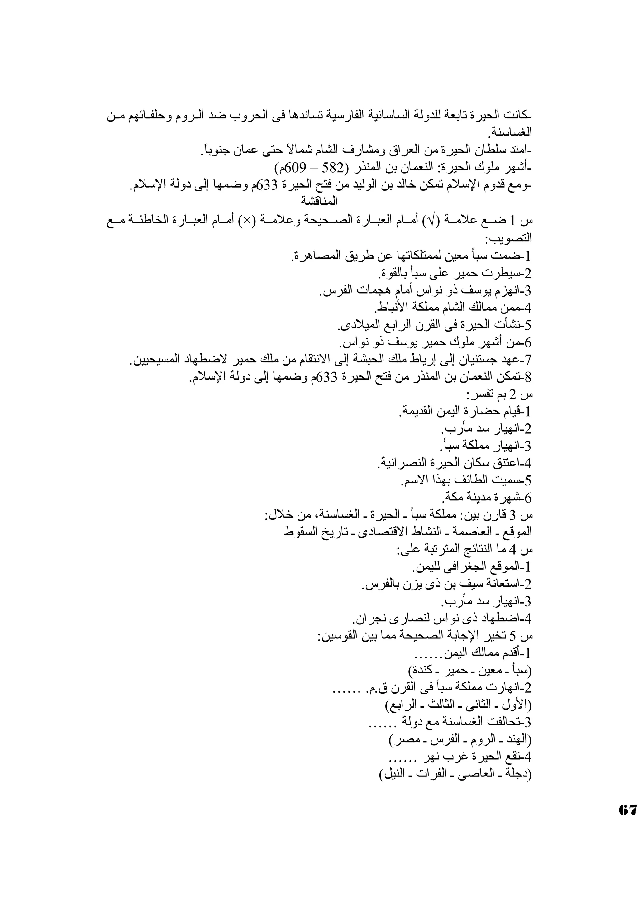 -كانت الحيرة تابعة للدولة الساستانية الفارستية تساندها فى الحروب ضد الــروم وحلفــائهم مــن 
الغساستنة. 
-امتد ستلطان. الحيرة من العراق ومشارف الشام شمالً  حتى عمان. جنوباً . 
609 م) – -أشهر ملوك الحيرة: النعمان. بن المنذر ( 582 
-ومع قدوم الستلم تمكن خرالد بن الوليد من فتح الحيرة 633 م وضمها إلى د ولة الستلم. 
المناقشة 
أمــام العبــارة الخاطئــة مــع (×) ) أمــام العبــارة الصــحيحة وعلمــة Ö س 1 ضــع علمــة ( 
التصويب: 
-1 ضمت ستبأ معين لممتلكاتها عن طريق المصاهرة. 
-2 ستيطرت حمير على ستبأ بالقوة. 
-3 انهزم يوستف ذو نواس أمام هجمات الفرس. 
-4 ممن ممالك الشام مملكة النباط. 
-5 نشأت الحيرة فى القرن. الرابع الميلد ى. 
-6 من أشهر ملوك حمير يوستف ذو نواس. 
-7 عهد جستنيان. إلى إرياط ملك الحبشة إلى النتقام من ملك حمير لضطهاد  المسيحيين. 
-8 تمكن النعمان. بن المنذر من فتح الحيرة 633 م وضمها إلى د ولة الستلم. 
س 2 بم تفسر: 
-1 قيام حضارة اليمن القديمة. 
-2 انهيار ستد مأرب. 
-3 انهيار مملكة ستبأ. 
-4 اعتنق ستكان. الحيرة النصرانية. 
-5 ستميت الطائف بهذا الستم. 
-6 شهرة مدينة مكة. 
س 3 قارن. بين: مملكة ستبأ ـ الحيرة ـ الغساستنة، من خرلل: 
الموقع ـ العاصمة ـ النشاط القتصاد ى ـ تاريخ السقوط 
س 4 ما النتائج المترتبة على: 
-1 الموقع الجغرافى لليمن. 
-2 استتعانة ستيف بن ذى يزن. بالفرس. 
-3 انهيار ستد مأرب. 
-4 اضطهاد  ذى نواس لنصارى نجران.. 
س 5 تخير الجابة الصحيحة مما بين القوستين: 
-1 أقدم ممالك اليمن…… 
(ستبأ ـ معين ـ حمير ـ كندة) 
-2 انهارت مملكة ستبأ فى القرن. ق.م. …… 
(الول ـ الثانى ـ الثالث ـ الرابع) 
-3 تحالفت الغساستنة مع د ولة …… 
(الهند ـ الروم ـ الفرس ـ مصر) 
-4 تقع الحيرة غرب نهر …… 
(د جلة ـ العاصى ـ الفرات ـ النيل) 
67 
 