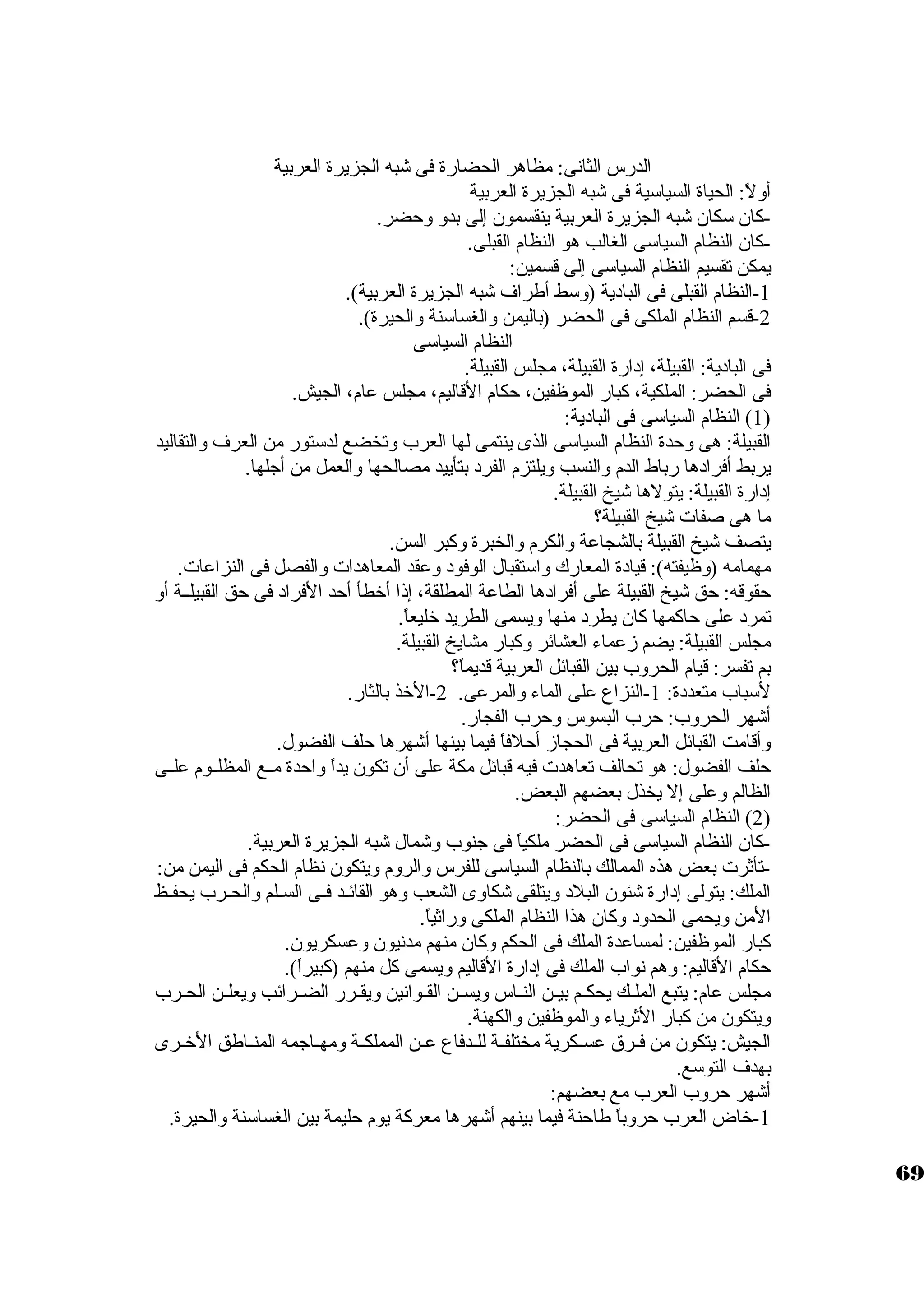 الدرس الثانى: مظاهر الحضارة فى شبه الجزيرة العربية 
أولً : الحياة السياستية فى شبه الجزيرة العربية 
-كان. ستكان. شبه الجزيرة العربية ينقسمون. إلى بدو وحضر. 
-كان. النظام السياستى الغالب هو النظام القبلى. 
يمكن تقسيم النظام السياستى إلى قسمين: 
-1 النظام القبلى فى الباد ية (وستط أطراف شبه الجزيرة العربية). 
-2 قسم النظام الملكى فى الحضر (باليمن والغساستنة والحيرة). 
النظام السياستى 
فى الباد ية: القبيلة، إد ارة القبيلة، مجلس القبيلة. 
فى الحضر: الملكية، كبار الموظفين، حكام القاليم، مجلس عام، الجيش. 
1) النظام السياستى فى الباد ية: ) 
القبيلة: هى وحدة النظام السياستى الذى ينتمى لها العرب وتخضع لدستتور من العرف والتقاليد 
يربط أفراد ها رباط الدم والنسب ويلتزم الفرد  بتأييد مصالحها والعمل من أجلها. 
إد ارة القبيلة: يتولها شيخ القبيلة. 
ما هى صفات شيخ القبيلة؟ 
يتصف شيخ القبيلة بالشجاعة والكرم والخبرة وكبر السن. 
مهمامه (وظيفته): قياد ة المعارك واستتقبال الوفود  وعقد المعاهدات والفصل فى النزاعات. 
حقوقه: حق شيخ القبيلة على أفراد ها الطاعة المطلقة، إذا أخرطأ أحد الفراد  فى حق القبيلــة أو 
تمرد  على حاكمها كان. يطرد  منها ويسمى الطريد خرليعاً . 
مجلس القبيلة: يضم زعماء العشائر وكبار مشايخ القبيلة. 
بم تفسر: قيام الحروب بين القبائل العربية قديماً ؟ 
لستباب متعدد ة: 1-النزاع على الماء والمرعى. 2-الخرذ بالثار. 
أشهر الحروب: حرب البسوس وحرب الفجار. 
وأقامت القبائل العربية فى الحجاز أحلفاً  فيما بينها أشهرها حلف الفضول. 
حلف الفضول: هو تحالف تعاهدت فيه قبائل مكة على أن. تكون. يداً  واحدة مــع المظلــوم علــى 
الظالم وعلى إل يخذل بعضهم البعض. 
2) النظام السياستى فى الحضر: ) 
-كان. النظام السياستى فى الحضر ملكياً  فى جنوب وشمال شبه الجزيرة العربية. 
-تأثرت بعض هذه الممالك بالنظام السياستى للفرس والروم ويتكون. نظام الحكم فى اليمن من: 
الملك: يتولى إد ارة شئون. البلد  ويتلقى شكاوى الشعب وهو القائـد فـى السـلم والحـرب يحفـظ 
المن ويحمى الحدود  وكان. هذا النظام الملكى وراثياً . 
كبار الموظفين: لمساعدة الملك فى الحكم وكان. منهم مدنيون. وعسكريون.. 
حكام القاليم: وهم نواب الملك فى إد ارة القاليم ويسمى كل منهم (كبيراً ). 
مجلس عام: يتبع الملــك يحكــم بيــن النــاس ويســن القـوانين ويقــرر الضــرائب ويعلــن الحــرب 
ويتكون. من كبار الثرياء والموظفين والكهنة. 
الجيش: يتكون. من فــرق عســكرية مختلفــة للــدفاع عــن المملكــة ومهــاجمه المنــاطق الخرــرى 
بهدف التوستع. 
أشهر حروب العرب مع بعضهم: 
-1 خراض العرب حروباً  طاحنة فيما بينهم أشهرها معركة يوم حليمة بين الغساستنة والحيرة. 
69 
 