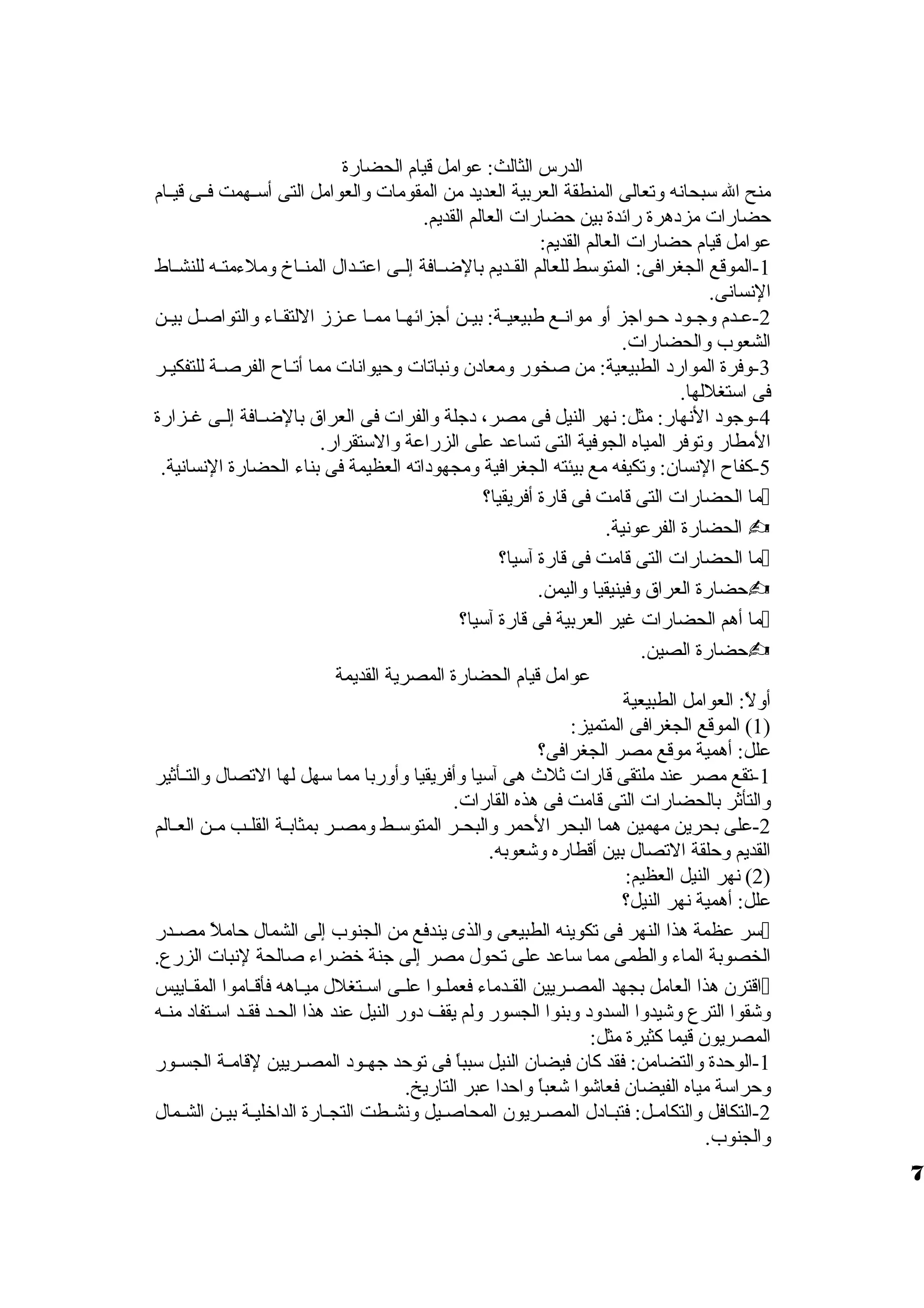 الدرس الثالث: عوامل قيام الحضارة 
منح ال سبحانه ولتعالى المنطقة العربية العديد من المقومات ولالعوامل التى أسظظهمت فظظى قيظظام 
حضارات مزدهرة رائدة بين حضارات العالم القديم. 
عوامل قيام حضارات العالم القديم: 
-1 الموقع الجغرافى: المتوسط للعالم القظظديم بالضظظافة إلظظى اعتظظدال المنظظاخ ولملءمتظظه للنشظظاط 
النسانى. 
-2 عظظدم ولجظظود حظظواجز أول موانظظع طبيعيظظة: بيظظن أجزائهظظا ممظظا عظظززم اللتقظظاء ولالتواصظظل بيظظن 
الشعوب ولالحضارات. 
-3 ولفرة الموارد الطبيعية: من صخور ولمعادن ولنباتات ولحيوانات مما أتظظاح الفرصظظة للتفكيظظر 
فى استغللها. 
-4 ولجود النهار: مثل: نهر النيل فى مصر، دجلة ولالفرات فى العراق  بالضظظافة إلظظى غظظزارة 
المطار ولتوفر المياه الجوفية التى تساعد على الزراعة ولالستقرار. 
-5 كفاح النسان: ولتكيفه مع بيئته الجغرافية ولمجهوداته العظيمة فى بناء الحضارة النسانية. 
ما الحضارات التى قامت فى قارة أفريقيا؟  
الحضارة الفرعونية.  
ما الحضارات التى قامت فى قارة آسيا؟  
حضارة العراق  ولفينيقيا ولاليمن.  
ما أهم الحضارات غير العربية فى قارة آسيا؟  
حضارة الصين.  
عوامل قيام الحضارة المصرية القديمة 
أوللً،: العوامل الطبيعية 
1) الموقع الجغرافى المتميز: ) 
علل: أهمية موقع مصر الجغرافى؟ 
-1 تقع مصر عند ملتقى قارات ثلث هى آسيا ولأفريقيا ولأولربا مما سهل لها التصال ولالتظظأثير 
ولالتأثر بالحضارات التى قامت فى هذه القارات. 
-2 على بحرين مهمين هما البحر الحمر ولالبحظظر المتوسظظط ولمصظظر بمثابظظة القلظظب مظظن العظظالم 
القديم ولحلقة التصال بين أقطاره ولشعوبه. 
2) نهر النيل العظيم: ) 
علل: أهمية نهر النيل؟ 
سر عظمة هذا النهر فى تكوينه الطبيعى ولالذى يندفع من الجنوب إلى الشمال حاملً، مصظظدر  
الخصوبة الماء ولالطمى مما ساعد على تحول مصر إلى جنة خضراء صالحة لنبات الزرع. 
اقترن هذا العامل بجهد المصظظريين القظظدماء فعملظظوا علظظى اسظظتغلل ميظظاهه فأقظظاموا المقظظاييس  
ولشقوا الترع ولشيدولا السدولد ولبنوا الجسور وللم يقف دولر النيل عند هذا الحظد فقظد اسظتفاد منظه 
المصريون قيما كثيرة مثل: 
-1 الوحدة ولالتضامن: فقد كان فيضان النيل سبباً، فى توحد جهظظود المصظظريين لقامظظة الجسظظور 
ولحراسة مياه الفيضان فعاشوا شعباً، ولاحدا عبر التاريخ. 
-2 التكافل ولالتكامظل: فتبظادل المصظريون المحاصظيل ولنشظطت التجظارة الداخليظة بيظن الشظمال 
ولالجنوب. 
7 
 