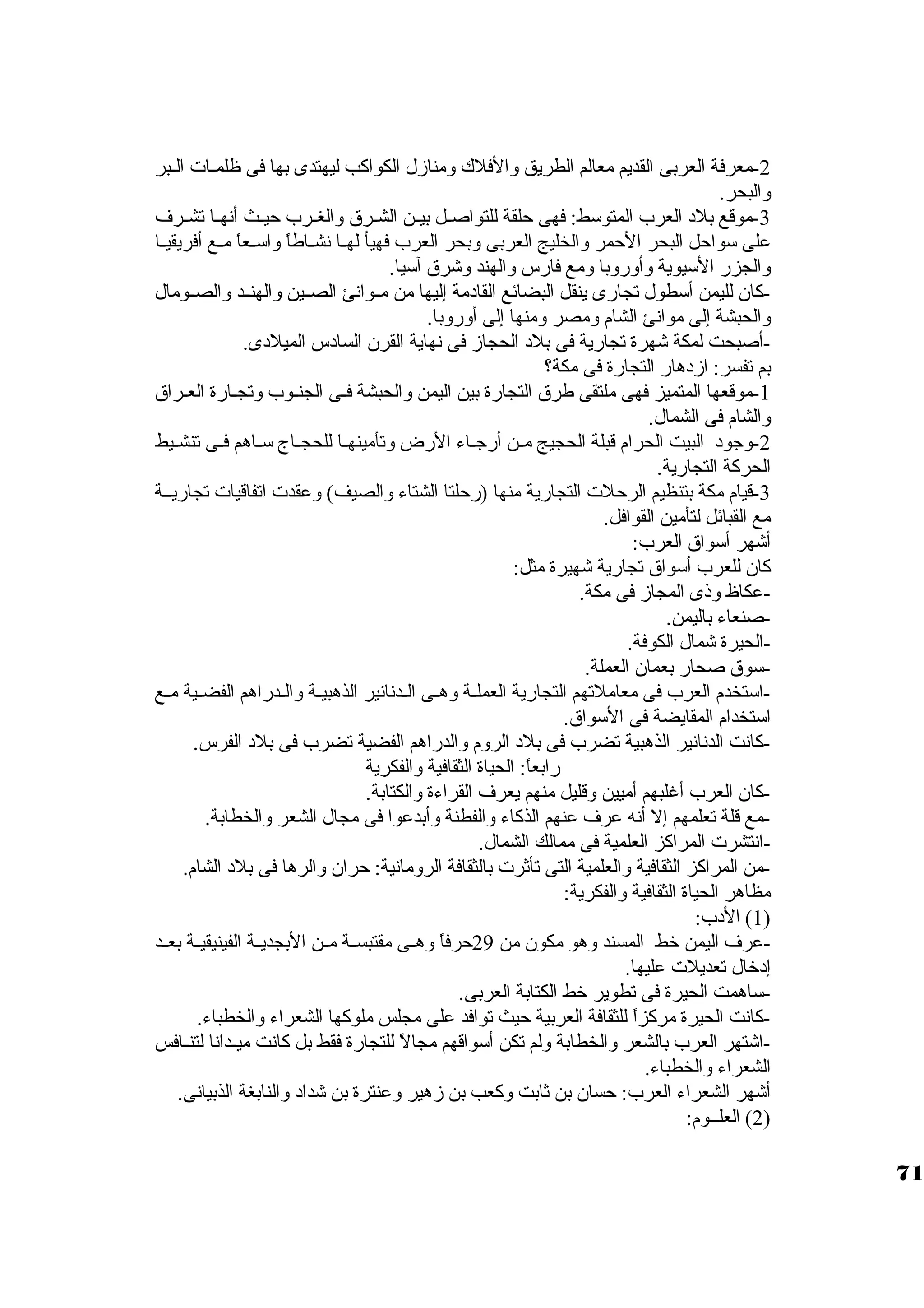 -2 معرفة العربى القديم معالم الطريق والفلك ومنازل الكواكب ليهتدى بها فى ظلمــات الــبر 
والبحر. 
-3 موقع بلد  العرب المتوستط: فهى حلقة للتواصــل بيــن الشــرق والغــرب حيــث أنهــا تشــرف 
على ستواحل البحر الحمر والخليج العربى وبحر العرب فهيأ لهــا نشــاطاً  واستــعاً  مــع أفريقيــا 
والجزر الستيوية وأوروبا ومع فارس والهند وشرق آستيا. 
-كان. لليمن أستطول تجارى ينقل البضائع القاد مة إليها من مــوانئ الصــين والهنــد والصــومال 
والحبشة إلى موانئ الشام ومصر ومنها إلى أوروبا. 
-أصبحت لمكة شهرة تجارية فى بلد  الحجاز فى نهاية القرن. الساد س الميلد ى. 
بم تفسر: ازد هار التجارة فى مكة؟ 
-1 موقعها المتميز فهى ملتقى طرق التجارة بين اليمن والحبشة فـى الجنـوب وتجـارة العـراق 
والشام فى الشمال. 
-2 وجود  البيت الحرام قبلة الحجيج مــن أرجــاء الرض وتأمينهــا للحجــاج ستــاهم فــى تنشــيط 
الحركة التجارية. 
-3 قيام مكة بتنظيم الرحلت التجارية منها (رحلتا الشتاء والصيف) وعقدت اتفاقيات تجاريــة 
مع القبائل لتأمين القوافل. 
أشهر أستواق العرب: 
كان. للعرب أستواق تجارية شهيرة مثل: 
-عكاظ وذى المجاز فى مكة. 
-صنعاء باليمن. 
-الحيرة شمال الكوفة. 
-ستوق صحار بعمان. العملة. 
-استتخدم العرب فى معاملتهم التجارية العملــة وهــى الــدنانير الذهبيــة والــدراهم الفضــية مــع 
استتخدام المقايضة فى الستواق. 
-كانت الدنانير الذهبية تضرب فى بلد  الروم والدراهم الفضية تضرب فى بلد  الفرس. 
رابعاً : الحياة الثقافية والفكرية 
-كان. العرب أغلبهم أميين وقليل منهم يعرف القراءة والكتابة. 
-مع قلة تعلمهم إل أنه عرف عنهم الذكاء والفطنة وأبدعوا فى مجال الشعر والخطابة. 
-انتشرت المراكز العلمية فى ممالك الشمال. 
-من المراكز الثقافية والعلمية التى تأثرت بالثقافة الرومانية: حران. والرها فى بلد  الشام. 
مظاهر الحياة الثقافية والفكرية: 
1) الد ب: ) 
-عرف اليمن خرط المسند وهو مكون. من 29 حرفاً  وهــى مقتبســة مــن البجديــة الفينيقيــة بعــد 
إد خرال تعديلت عليها. 
-ستاهمت الحيرة فى تطوير خرط الكتابة العربى. 
-كانت الحيرة مركزاً  للثقافة العربية حيث توافد على مجلس ملوكها الشعراء والخطباء. 
-اشتهر العرب بالشعر والخطابة ولم تكن أستواقهم مجالً  للتجارة فقط بل كانت ميــدانا لتنــافس 
الشعراء والخطباء. 
أشهر الشعراء العرب: حسان. بن ثابت وكعب بن زهير وعنترة بن شداد  والنابغة الذبيانى. 
2) العلــوم: ) 
71 
 