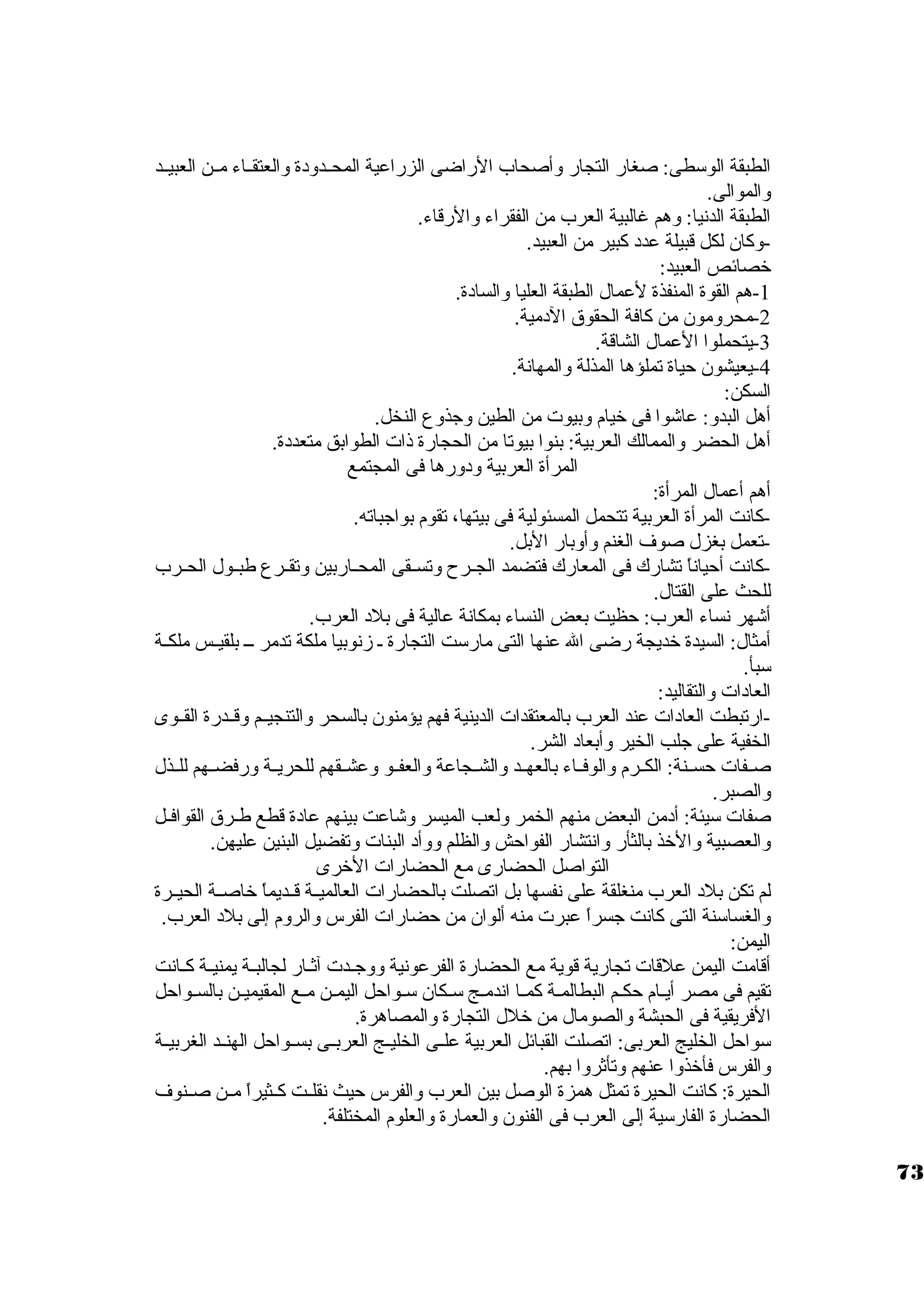 الطبقة الوستطى: صغار التجار وأصحاب الراضى الزراعية المحــدود ة والعتقــاء مــن العبيــد 
والموالى. 
الطبقة الدنيا: وهم غالبية العرب من الفقراء والرقاء. 
-وكان. لكل قبيلة عدد  كبير من العبيد. 
خرصائص العبيد: 
-1 هم القوة المنفذة لعمال الطبقة العليا والساد ة. 
-2 محرومون. من كافة الحقوق الد مية. 
-3 يتحملوا العمال الشاقة. 
-4 يعيشون. حياة تملؤها المذلة والمهانة. 
السكن: 
أهل البدو: عاشوا فى خريام وبيوت من الطين وجذوع النخل. 
أهل الحضر والممالك العربية: بنوا بيوتا من الحجارة ذات الطوابق متعدد ة. 
المرأة العربية ود ورها فى المجتمع 
أهم أعمال المرأة: 
-كانت المرأة العربية تتحمل المسئولية فى بيتها، تقوم بواجباته. 
-تعمل بغزل صوف الغنم وأوبار البل. 
-كانت أحياناً  تشارك فى المعارك فتضمد الجــرح وتســقى المحــاربين وتقــرع طبــول الحــرب 
للحث على القتال. 
أشهر نساء العرب: حظيت بعض النساء بمكانة عالية فى بلد  العرب. 
أمثال: السيدة خرديجة رضى ال عنها التى مارستت التجارة ـ زنوبيا ملكة تدمر ـــ بلقيــس ملكــة 
ستبأ. 
العاد ات والتقاليد: 
-ارتبطت العاد ات عند العرب بالمعتقدات الدينية فهم يؤمنون. بالسحر والتنجيــم وقــدرة القــوى 
الخفية على جلب الخير وأبعاد  الشر. 
صــفات حســنة: الكــرم والوفــاء بالعهــد والشــجاعة والعفــو وعشــقهم للحريــة ورفضــهم للــذل 
والصبر. 
صفات ستيئة: أد من البعض منهم الخمر ولعب الميسر وشاعت بينهم عاد ة قطع طــرق القوافــل 
والعصبية والخرذ بالثأر وانتشار الفواحش والظلم ووأد  البنات وتفضيل البنين عليهن. 
التواصل الحضارى مع الحضارات الخررى 
لم تكن بلد  العرب منغلقة على نفسها بل اتصلت بالحضارات العالميــة قــديماً  خراصــة الحيــرة 
والغساستنة التى كانت جسراً  عبرت منه ألوان. من حضارات الفرس والروم إلى بلد  العرب. 
اليمن: 
أقامت اليمن علقات تجارية قوية مع الحضارة الفرعونية ووجــدت آثــار لجالبــة يمنيــة كــانت 
تقيم فى مصر أيـام حكـم البطالمـة كمـا اندمـج ستـكان. ستـواحل اليمـن مـع المقيميـن بالسـواحل 
الفريقية فى الحبشة والصومال من خرلل التجارة والمصاهرة. 
ستواحل الخليج العربى: اتصلت القبائل العربية علــى الخليــج العربــى بســواحل الهنــد الغربيــة 
والفرس فأخرذوا عنهم وتأثروا بهم. 
الحيرة: كانت الحيرة تمثل همزة الوصل بين العرب والفرس حيث نقلــت كــثيراً  مــن صــنوف 
الحضارة الفارستية إلى العرب فى الفنون. والعمارة والعلوم المختلفة. 
73 
 