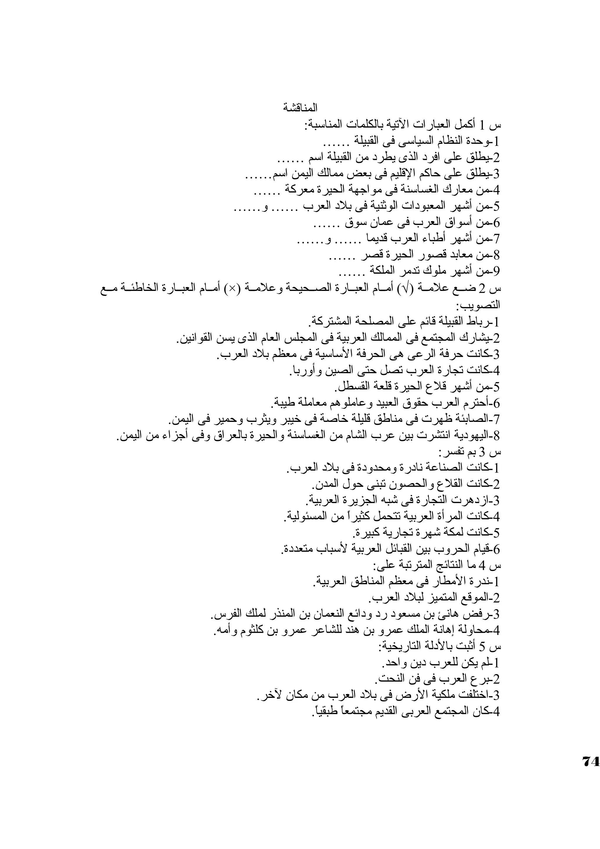 المناقشة 
س 1 أكمل العبارات التية بالكلمات المناستبة: 
-1 وحدة النظام السياستى فى القبيلة …… 
-2 يطلق على افرد  الذى يطرد  من القبيلة استم …… 
-3 يطلق على حاكم القليم فى بعض ممالك اليمن استم…… 
-4 من معارك الغساستنة فى مواجهة الحيرة معركة …… 
-5 من أشهر المعبود ات الوثنية فى بلد  العرب …… و…… 
-6 من أستواق العرب فى عمان. ستوق …… 
-7 من أشهر أطباء العرب قديما …… و…… 
-8 من معابد قصور الحيرة قصر …… 
-9 من أشهر ملوك تدمر الملكة …… 
أمــام العبــارة الخاطئــة مــع (×) ) أمــام العبــارة الصــحيحة وعلمــة Ö س 2 ضــع علمــة ( 
التصويب: 
-1 رباط القبيلة قائم على المصلحة المشتركة. 
-2 يشارك المجتمع فى الممالك العربية فى المجلس العام الذى يسن القوانين. 
-3 كانت حرفة الرعى هى الحرفة الستاستية فى معظم بلد  العرب. 
-4 كانت تجارة العرب تصل حتى الصين وأوربا. 
-5 من أشهر قلع الحيرة قلعة القسطل. 
-6 أحترم العرب حقوق العبيد وعاملوهم معاملة طيبة. 
-7 الصابئة ظهرت فى مناطق قليلة خراصة فى خريبر ويثرب وحمير فى اليمن. 
-8 اليهود ية انتشرت بين عرب الشام من الغساستنة والحيرة بالعراق وفى أجزاء من اليمن. 
س 3 بم تفسر: 
-1 كانت الصناعة ناد رة ومحدود ة فى بلد  العرب. 
-2 كانت القلع والحصون. تبنى حول المدن.. 
-3 ازد هرت التجارة فى شبه الجزيرة العربية. 
-4 كانت المرأة العربية تتحمل كثيراً  من المسئولية. 
-5 كانت لمكة شهرة تجارية كبيرة. 
-6 قيام الحروب بين القبائل العربية لستباب متعدد ة. 
س 4 ما النتائج المترتبة على: 
-1 ندرة المطار فى معظم المناطق العربية. 
-2 الموقع المتميز لبلد  العرب. 
-3 رفض هانئ بن مسعود  رد  ود ائع النعمان. بن المنذر لملك الفرس. 
-4 محاولة إهانة الملك عمرو بن هند للشاعر عمرو بن كلثوم وأمه. 
س 5 أثبت بالد لة التاريخية: 
-1 لم يكن للعرب د ين واحد. 
-2 برع العرب فى فن النحت. 
-3 اخرتلفت ملكية الرض فى بلد  العرب من مكان. لخرر. 
-4 كان. المجتمع العربى القديم مجتمعاً  طبقياً . 
74 
 