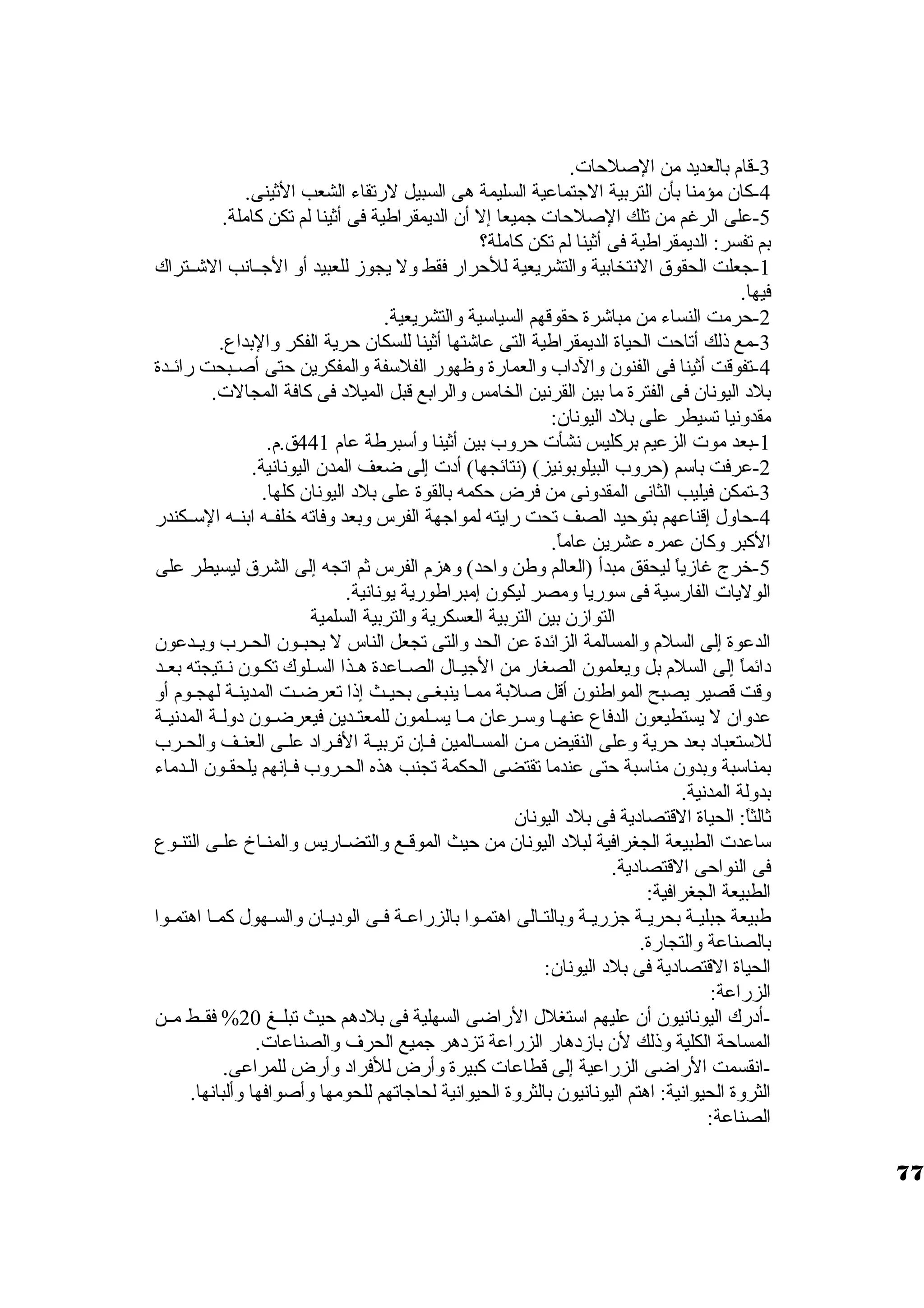 -3 قام بالعديد من الصلحات. 
-4 كان. مؤمنا بأن. التربية الجتماعية السليمة هى السبيل لرتقاء الشعب الثينى. 
-5 على الرغم من تلك الصلحات جميعا إل أن. الديمقراطية فى أثينا لم تكن كاملة. 
بم تفسر: الديمقراطية فى أثينا لم تكن كاملة؟ 
-1 جعلت الحقوق النتخابية والتشريعية للحرار فقط ول يجوز للعبيد أو الجــانب الشــتراك 
فيها. 
-2 حرمت النساء من مباشرة حقوقهم السياستية والتشريعية. 
-3 مع ذلك أتاحت الحياة الديمقراطية التى عاشتها أثينا للسكان. حرية الفكر والبداع. 
-4 تفوقت أثينا فى الفنون. والد اب والعمارة وظهور الفلستفة والمفكرين حتى أصــبحت رائــدة 
بلد  اليونان. فى الفترة ما بين القرنين الخامس والرابع قبل الميلد  فى كافة المجالت. 
مقدونيا تسيطر على بلد  اليونان.: 
-1 بعد موت الزعيم بركليس نشأت حروب بين أثينا وأستبرطة عام 441 ق.م. 
-2 عرفت باستم (حروب البيلوبونيز) (نتائجها) أد ت إلى ضعف المدن. اليونانية. 
-3 تمكن فيليب الثانى المقدونى من فرض حكمه بالقوة على بلد  اليونان. كلها. 
-4 حاول إقناعهم بتوحيد الصف تحت رايته لمواجهة الفرس وبعد وفاته خرلفــه ابنــه الستــكندر 
الكبر وكان. عمره عشرين عاماً . 
-5 خررج غازياً  ليحقق مبدأ (العالم وطن واحد) وهزم الفرس ثم اتجه إلى الشرق ليسيطر على 
الوليات الفارستية فى ستوريا ومصر ليكون. إمبراطورية يونانية. 
التوازن. بين التربية العسكرية والتربية السلمية 
الدعوة إلى السلم والمسالمة الزائدة عن الحد والتى تجعل الناس ل يحبــون. الحــرب ويــدعون. 
د ائماً  إلى السلم بل ويعلمون. الصغار من الجيــال الصــاعدة هــذا الســلوك تكــون. نــتيجته بعــد 
وقت قصير يصبح المواطنون. أقل صلبة ممـا ينبغـى بحيـث إذا تعرضـت المدينـة لهجـوم أو 
عدوان. ل يستطيعون. الدفاع عنهــا وستــرعان. مــا يســلمون. للمعتــدين فيعرضــون. د ولــة المدنيــة 
للستتعباد  بعد حرية وعلى النقيض مـن المسـالمين فـإن. تربيـة الفـراد  علـى العنـف والحـرب 
بمناستبة وبدون. مناستبة حتى عندما تقتضى الحكمة تجنب هذه الحــروب فــإنهم يلحقـون. الــدماء 
بدولة المدنية. 
ثالثاً : الحياة القتصاد ية فى بلد  اليونان. 
ستاعدت الطبيعة الجغرافية لبلد  اليونان. من حيث الموقـع والتضـاريس والمنـاخ علـى التنـوع 
فى النواحى القتصاد ية. 
الطبيعة الجغرافية: 
طبيعة جبليــة بحريــة جزريــة وبالتــالى اهتمــوا بالزراعــة فــى الود يــان. والســهول كمــا اهتمــوا 
بالصناعة والتجارة. 
الحياة القتصاد ية فى بلد  اليونان.: 
الزراعة: 
-أد رك اليونانيون. أن. عليهم استتغلل الراضى السهلية فى بلد هم حيث تبلــغ 20 % فقــط مــن 
المساحة الكلية وذلك لن. بازد هار الزراعة تزد هر جميع الحرف والصناعات. 
-انقسمت الراضى الزراعية إلى قطاعات كبيرة وأرض للفراد  وأرض للمراعى. 
الثروة الحيوانية: اهتم اليونانيون. بالثروة الحيوانية لحاجاتهم للحومها وأصوافها وألبانها. 
الصناعة: 
77 
 